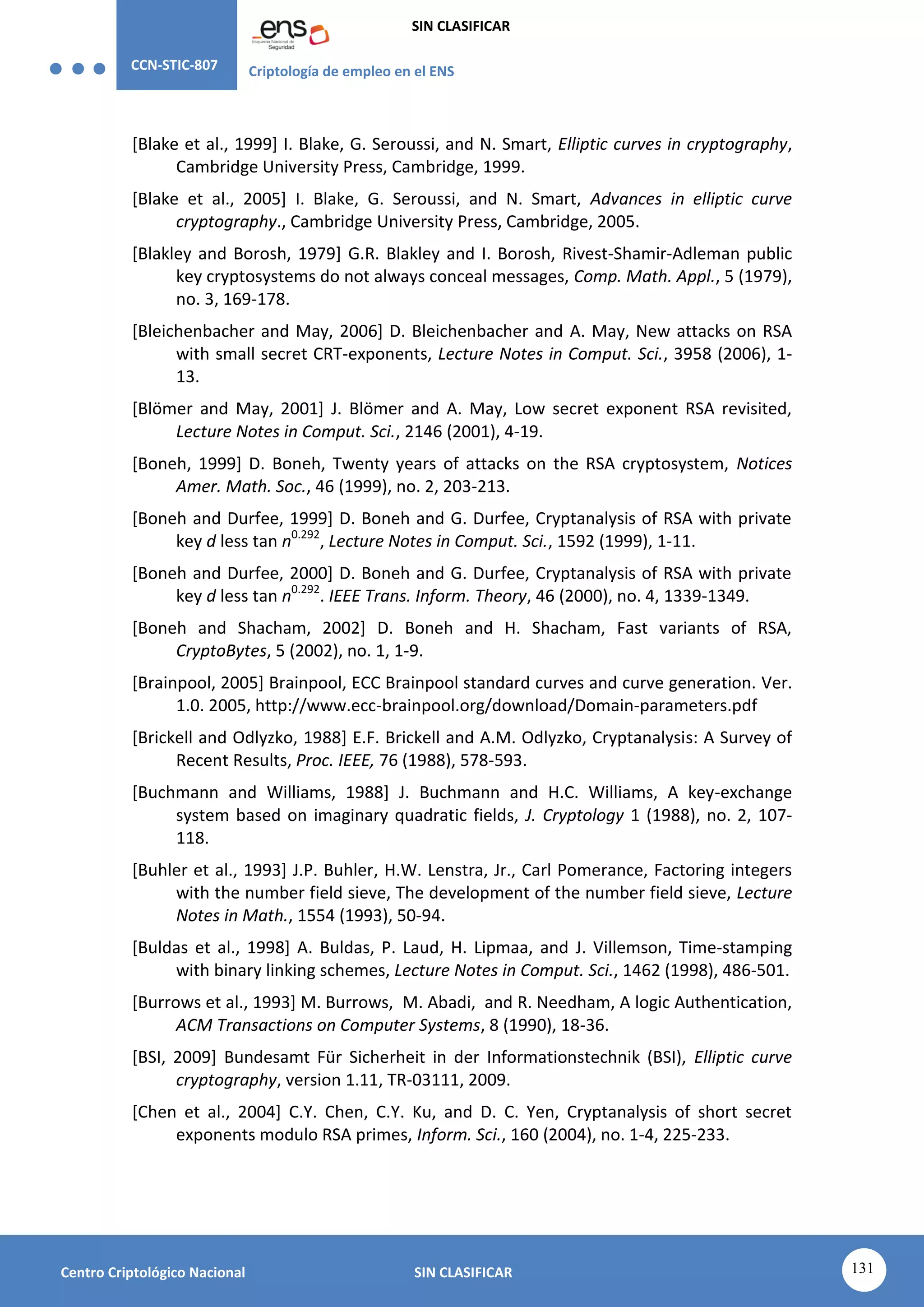 CCN-STIC-807 Criptología de empleo en el ENS
SIN CLASIFICAR
131
Centro Criptológico Nacional SIN CLASIFICAR
[Blake et al., 1999] I. Blake, G. Seroussi, and N. Smart, Elliptic curves in cryptography,
Cambridge University Press, Cambridge, 1999.
[Blake et al., 2005] I. Blake, G. Seroussi, and N. Smart, Advances in elliptic curve
cryptography., Cambridge University Press, Cambridge, 2005.
[Blakley and Borosh, 1979] G.R. Blakley and I. Borosh, Rivest-Shamir-Adleman public
key cryptosystems do not always conceal messages, Comp. Math. Appl., 5 (1979),
no. 3, 169-178.
[Bleichenbacher and May, 2006] D. Bleichenbacher and A. May, New attacks on RSA
with small secret CRT-exponents, Lecture Notes in Comput. Sci., 3958 (2006), 1-
13.
[Blömer and May, 2001] J. Blömer and A. May, Low secret exponent RSA revisited,
Lecture Notes in Comput. Sci., 2146 (2001), 4-19.
[Boneh, 1999] D. Boneh, Twenty years of attacks on the RSA cryptosystem, Notices
Amer. Math. Soc., 46 (1999), no. 2, 203-213.
[Boneh and Durfee, 1999] D. Boneh and G. Durfee, Cryptanalysis of RSA with private
key d less tan n0.292
, Lecture Notes in Comput. Sci., 1592 (1999), 1-11.
[Boneh and Durfee, 2000] D. Boneh and G. Durfee, Cryptanalysis of RSA with private
key d less tan n0.292
. IEEE Trans. Inform. Theory, 46 (2000), no. 4, 1339-1349.
[Boneh and Shacham, 2002] D. Boneh and H. Shacham, Fast variants of RSA,
CryptoBytes, 5 (2002), no. 1, 1-9.
[Brainpool, 2005] Brainpool, ECC Brainpool standard curves and curve generation. Ver.
1.0. 2005, http://www.ecc-brainpool.org/download/Domain-parameters.pdf
[Brickell and Odlyzko, 1988] E.F. Brickell and A.M. Odlyzko, Cryptanalysis: A Survey of
Recent Results, Proc. IEEE, 76 (1988), 578-593.
[Buchmann and Williams, 1988] J. Buchmann and H.C. Williams, A key-exchange
system based on imaginary quadratic fields, J. Cryptology 1 (1988), no. 2, 107-
118.
[Buhler et al., 1993] J.P. Buhler, H.W. Lenstra, Jr., Carl Pomerance, Factoring integers
with the number field sieve, The development of the number field sieve, Lecture
Notes in Math., 1554 (1993), 50-94.
[Buldas et al., 1998] A. Buldas, P. Laud, H. Lipmaa, and J. Villemson, Time-stamping
with binary linking schemes, Lecture Notes in Comput. Sci., 1462 (1998), 486-501.
[Burrows et al., 1993] M. Burrows, M. Abadi, and R. Needham, A logic Authentication,
ACM Transactions on Computer Systems, 8 (1990), 18-36.
[BSI, 2009] Bundesamt Für Sicherheit in der Informationstechnik (BSI), Elliptic curve
cryptography, version 1.11, TR-03111, 2009.
[Chen et al., 2004] C.Y. Chen, C.Y. Ku, and D. C. Yen, Cryptanalysis of short secret
exponents modulo RSA primes, Inform. Sci., 160 (2004), no. 1-4, 225-233.
 