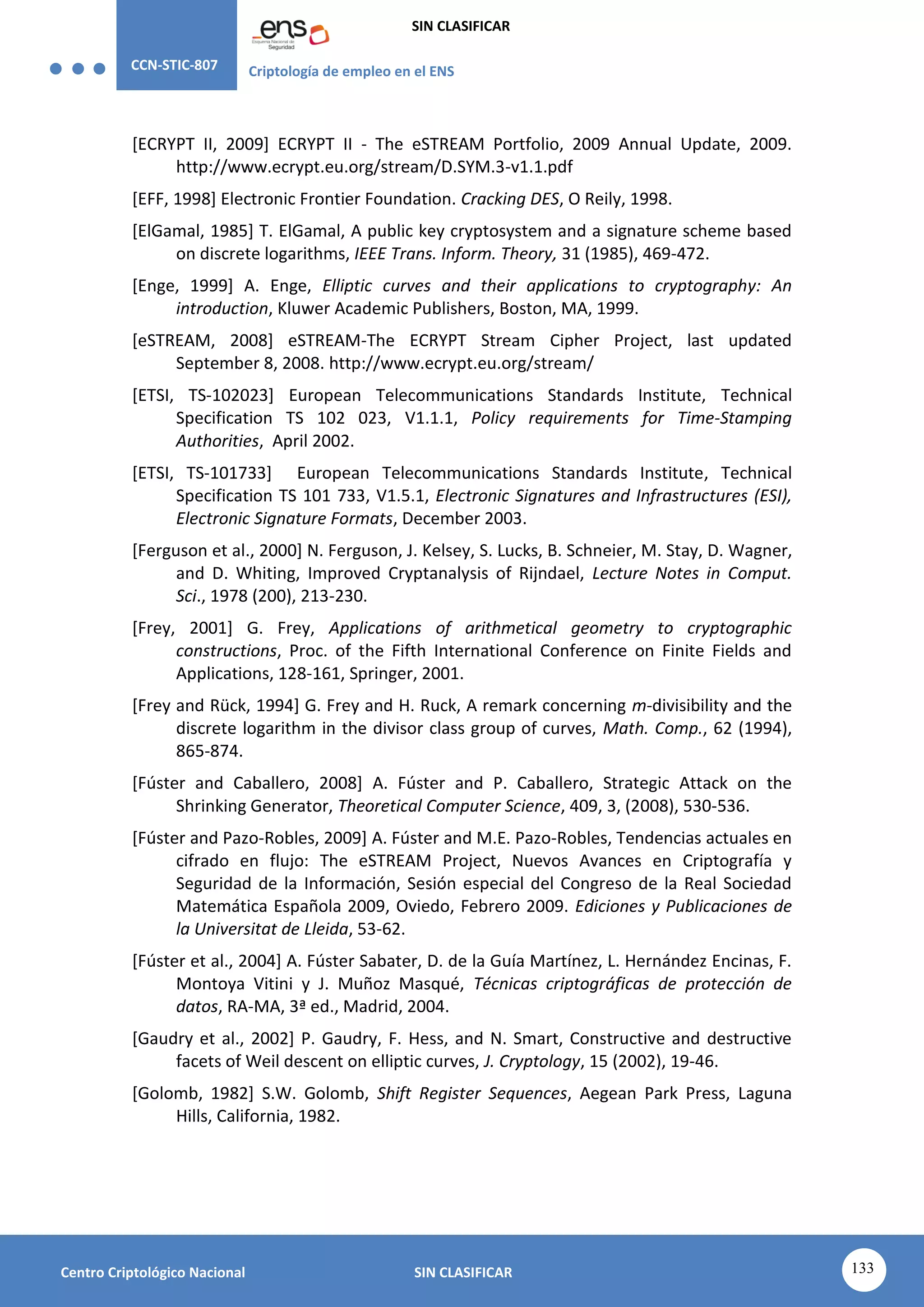 CCN-STIC-807 Criptología de empleo en el ENS
SIN CLASIFICAR
133
Centro Criptológico Nacional SIN CLASIFICAR
[ECRYPT II, 2009] ECRYPT II - The eSTREAM Portfolio, 2009 Annual Update, 2009.
http://www.ecrypt.eu.org/stream/D.SYM.3-v1.1.pdf
[EFF, 1998] Electronic Frontier Foundation. Cracking DES, O Reily, 1998.
[ElGamal, 1985] T. ElGamal, A public key cryptosystem and a signature scheme based
on discrete logarithms, IEEE Trans. Inform. Theory, 31 (1985), 469-472.
[Enge, 1999] A. Enge, Elliptic curves and their applications to cryptography: An
introduction, Kluwer Academic Publishers, Boston, MA, 1999.
[eSTREAM, 2008] eSTREAM-The ECRYPT Stream Cipher Project, last updated
September 8, 2008. http://www.ecrypt.eu.org/stream/
[ETSI, TS-102023] European Telecommunications Standards Institute, Technical
Specification TS 102 023, V1.1.1, Policy requirements for Time-Stamping
Authorities, April 2002.
[ETSI, TS-101733] European Telecommunications Standards Institute, Technical
Specification TS 101 733, V1.5.1, Electronic Signatures and Infrastructures (ESI),
Electronic Signature Formats, December 2003.
[Ferguson et al., 2000] N. Ferguson, J. Kelsey, S. Lucks, B. Schneier, M. Stay, D. Wagner,
and D. Whiting, Improved Cryptanalysis of Rijndael, Lecture Notes in Comput.
Sci., 1978 (200), 213-230.
[Frey, 2001] G. Frey, Applications of arithmetical geometry to cryptographic
constructions, Proc. of the Fifth International Conference on Finite Fields and
Applications, 128-161, Springer, 2001.
[Frey and Rück, 1994] G. Frey and H. Ruck, A remark concerning m-divisibility and the
discrete logarithm in the divisor class group of curves, Math. Comp., 62 (1994),
865-874.
[Fúster and Caballero, 2008] A. Fúster and P. Caballero, Strategic Attack on the
Shrinking Generator, Theoretical Computer Science, 409, 3, (2008), 530-536.
[Fúster and Pazo-Robles, 2009] A. Fúster and M.E. Pazo-Robles, Tendencias actuales en
cifrado en flujo: The eSTREAM Project, Nuevos Avances en Criptografía y
Seguridad de la Información, Sesión especial del Congreso de la Real Sociedad
Matemática Española 2009, Oviedo, Febrero 2009. Ediciones y Publicaciones de
la Universitat de Lleida, 53-62.
[Fúster et al., 2004] A. Fúster Sabater, D. de la Guía Martínez, L. Hernández Encinas, F.
Montoya Vitini y J. Muñoz Masqué, Técnicas criptográficas de protección de
datos, RA-MA, 3ª ed., Madrid, 2004.
[Gaudry et al., 2002] P. Gaudry, F. Hess, and N. Smart, Constructive and destructive
facets of Weil descent on elliptic curves, J. Cryptology, 15 (2002), 19-46.
[Golomb, 1982] S.W. Golomb, Shift Register Sequences, Aegean Park Press, Laguna
Hills, California, 1982.
 