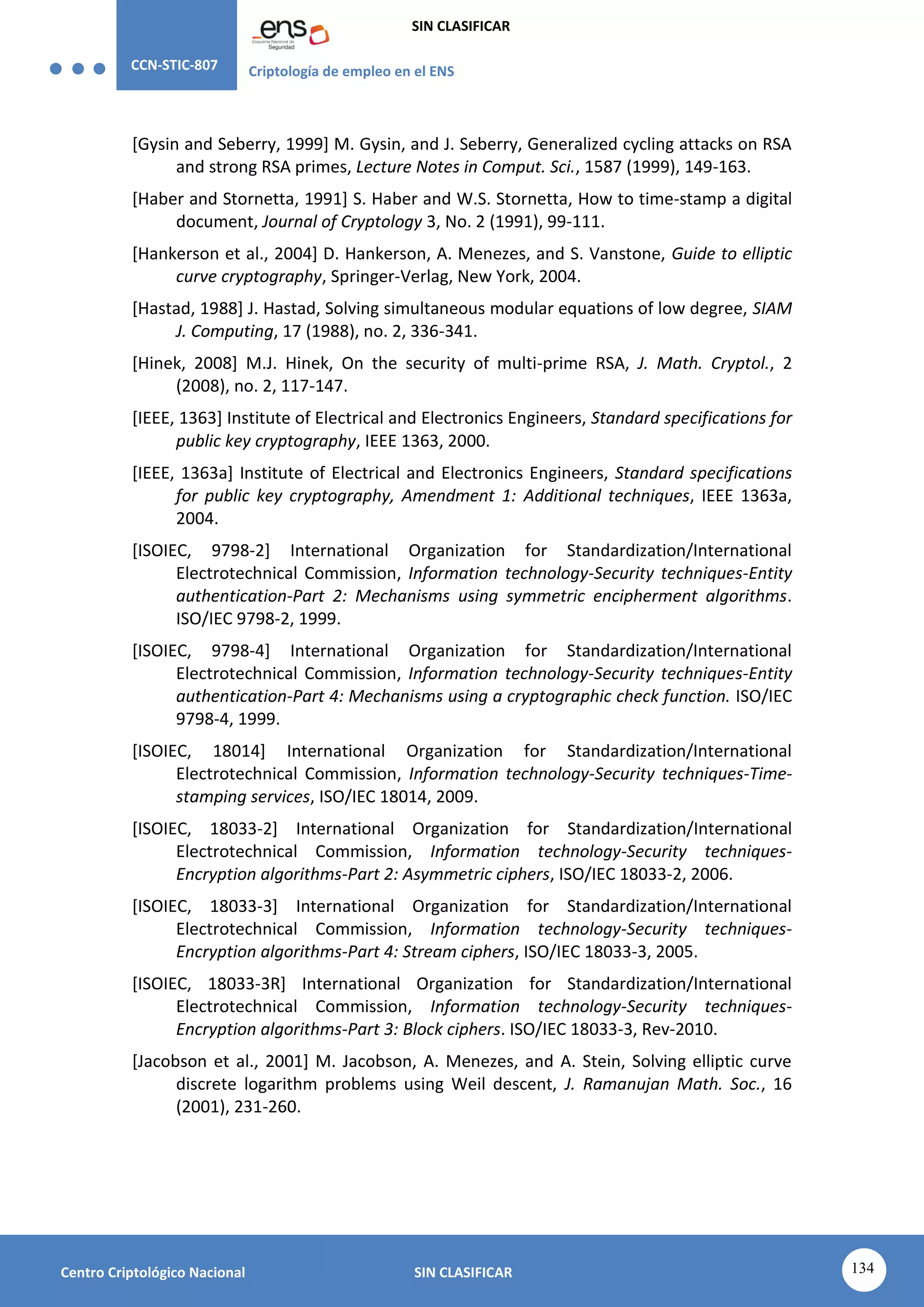 CCN-STIC-807 Criptología de empleo en el ENS
SIN CLASIFICAR
134
Centro Criptológico Nacional SIN CLASIFICAR
[Gysin and Seberry, 1999] M. Gysin, and J. Seberry, Generalized cycling attacks on RSA
and strong RSA primes, Lecture Notes in Comput. Sci., 1587 (1999), 149-163.
[Haber and Stornetta, 1991] S. Haber and W.S. Stornetta, How to time-stamp a digital
document, Journal of Cryptology 3, No. 2 (1991), 99-111.
[Hankerson et al., 2004] D. Hankerson, A. Menezes, and S. Vanstone, Guide to elliptic
curve cryptography, Springer-Verlag, New York, 2004.
[Hastad, 1988] J. Hastad, Solving simultaneous modular equations of low degree, SIAM
J. Computing, 17 (1988), no. 2, 336-341.
[Hinek, 2008] M.J. Hinek, On the security of multi-prime RSA, J. Math. Cryptol., 2
(2008), no. 2, 117-147.
[IEEE, 1363] Institute of Electrical and Electronics Engineers, Standard specifications for
public key cryptography, IEEE 1363, 2000.
[IEEE, 1363a] Institute of Electrical and Electronics Engineers, Standard specifications
for public key cryptography, Amendment 1: Additional techniques, IEEE 1363a,
2004.
[ISOIEC, 9798-2] International Organization for Standardization/International
Electrotechnical Commission, Information technology-Security techniques-Entity
authentication-Part 2: Mechanisms using symmetric encipherment algorithms.
ISO/IEC 9798-2, 1999.
[ISOIEC, 9798-4] International Organization for Standardization/International
Electrotechnical Commission, Information technology-Security techniques-Entity
authentication-Part 4: Mechanisms using a cryptographic check function. ISO/IEC
9798-4, 1999.
[ISOIEC, 18014] International Organization for Standardization/International
Electrotechnical Commission, Information technology-Security techniques-Time-
stamping services, ISO/IEC 18014, 2009.
[ISOIEC, 18033-2] International Organization for Standardization/International
Electrotechnical Commission, Information technology-Security techniques-
Encryption algorithms-Part 2: Asymmetric ciphers, ISO/IEC 18033-2, 2006.
[ISOIEC, 18033-3] International Organization for Standardization/International
Electrotechnical Commission, Information technology-Security techniques-
Encryption algorithms-Part 4: Stream ciphers, ISO/IEC 18033-3, 2005.
[ISOIEC, 18033-3R] International Organization for Standardization/International
Electrotechnical Commission, Information technology-Security techniques-
Encryption algorithms-Part 3: Block ciphers. ISO/IEC 18033-3, Rev-2010.
[Jacobson et al., 2001] M. Jacobson, A. Menezes, and A. Stein, Solving elliptic curve
discrete logarithm problems using Weil descent, J. Ramanujan Math. Soc., 16
(2001), 231-260.
 