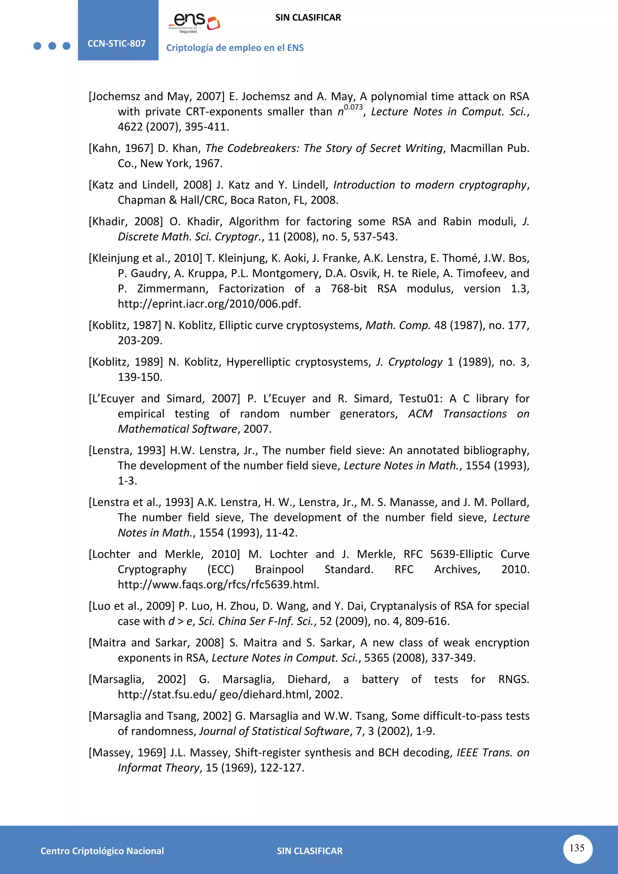 CCN-STIC-807 Criptología de empleo en el ENS
SIN CLASIFICAR
135
Centro Criptológico Nacional SIN CLASIFICAR
[Jochemsz and May, 2007] E. Jochemsz and A. May, A polynomial time attack on RSA
with private CRT-exponents smaller than n0.073
, Lecture Notes in Comput. Sci.,
4622 (2007), 395-411.
[Kahn, 1967] D. Khan, The Codebreakers: The Story of Secret Writing, Macmillan Pub.
Co., New York, 1967.
[Katz and Lindell, 2008] J. Katz and Y. Lindell, Introduction to modern cryptography,
Chapman & Hall/CRC, Boca Raton, FL, 2008.
[Khadir, 2008] O. Khadir, Algorithm for factoring some RSA and Rabin moduli, J.
Discrete Math. Sci. Cryptogr., 11 (2008), no. 5, 537-543.
[Kleinjung et al., 2010] T. Kleinjung, K. Aoki, J. Franke, A.K. Lenstra, E. Thomé, J.W. Bos,
P. Gaudry, A. Kruppa, P.L. Montgomery, D.A. Osvik, H. te Riele, A. Timofeev, and
P. Zimmermann, Factorization of a 768-bit RSA modulus, version 1.3,
http://eprint.iacr.org/2010/006.pdf.
[Koblitz, 1987] N. Koblitz, Elliptic curve cryptosystems, Math. Comp. 48 (1987), no. 177,
203-209.
[Koblitz, 1989] N. Koblitz, Hyperelliptic cryptosystems, J. Cryptology 1 (1989), no. 3,
139-150.
[L’Ecuyer and Simard, 2007] P. L’Ecuyer and R. Simard, Testu01: A C library for
empirical testing of random number generators, ACM Transactions on
Mathematical Software, 2007.
[Lenstra, 1993] H.W. Lenstra, Jr., The number field sieve: An annotated bibliography,
The development of the number field sieve, Lecture Notes in Math., 1554 (1993),
1-3.
[Lenstra et al., 1993] A.K. Lenstra, H. W., Lenstra, Jr., M. S. Manasse, and J. M. Pollard,
The number field sieve, The development of the number field sieve, Lecture
Notes in Math., 1554 (1993), 11-42.
[Lochter and Merkle, 2010] M. Lochter and J. Merkle, RFC 5639-Elliptic Curve
Cryptography (ECC) Brainpool Standard. RFC Archives, 2010.
http://www.faqs.org/rfcs/rfc5639.html.
[Luo et al., 2009] P. Luo, H. Zhou, D. Wang, and Y. Dai, Cryptanalysis of RSA for special
case with d > e, Sci. China Ser F-Inf. Sci., 52 (2009), no. 4, 809-616.
[Maitra and Sarkar, 2008] S. Maitra and S. Sarkar, A new class of weak encryption
exponents in RSA, Lecture Notes in Comput. Sci., 5365 (2008), 337-349.
[Marsaglia, 2002] G. Marsaglia, Diehard, a battery of tests for RNGS.
http://stat.fsu.edu/ geo/diehard.html, 2002.
[Marsaglia and Tsang, 2002] G. Marsaglia and W.W. Tsang, Some difficult-to-pass tests
of randomness, Journal of Statistical Software, 7, 3 (2002), 1-9.
[Massey, 1969] J.L. Massey, Shift-register synthesis and BCH decoding, IEEE Trans. on
Informat Theory, 15 (1969), 122-127.
 