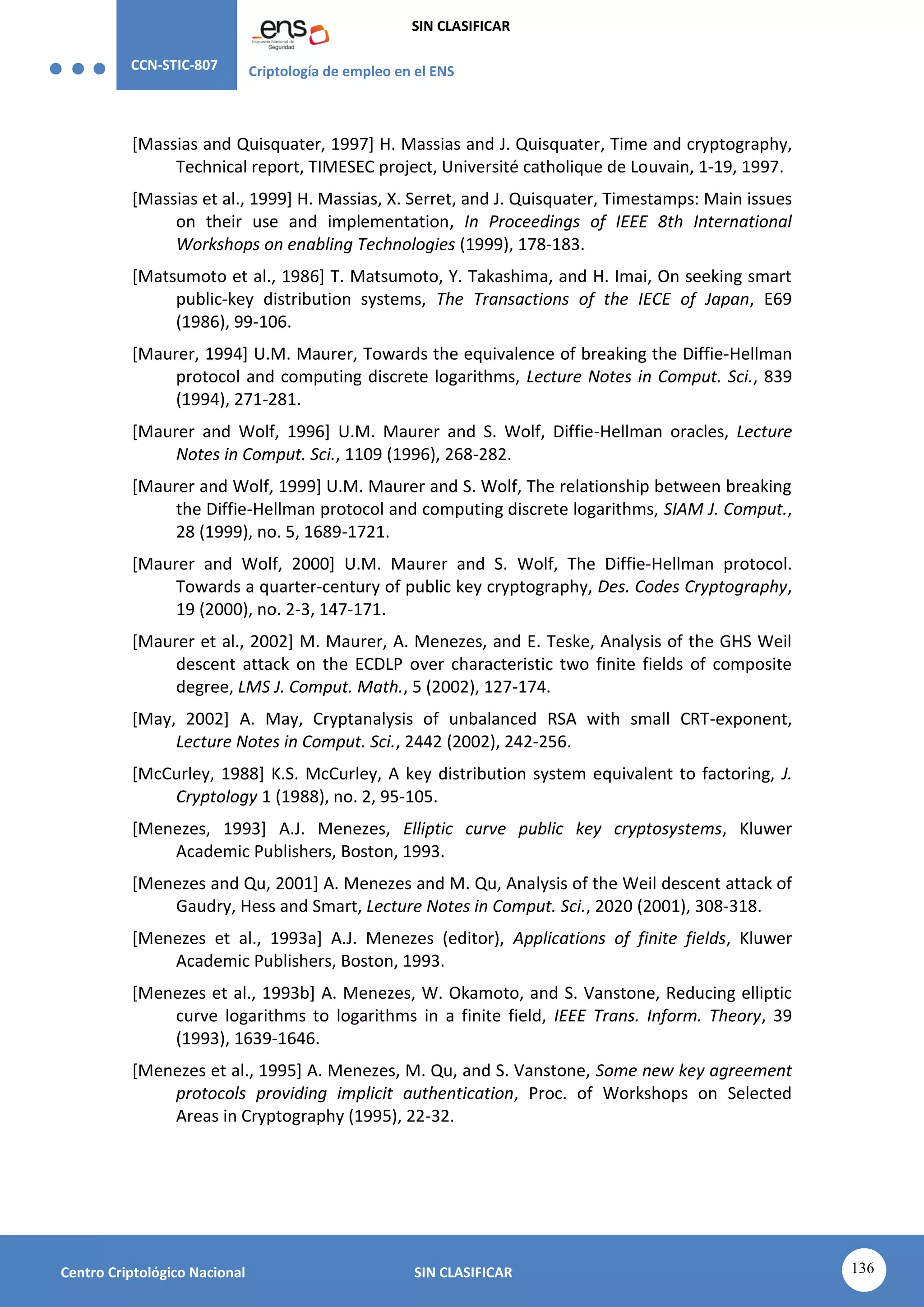 CCN-STIC-807 Criptología de empleo en el ENS
SIN CLASIFICAR
136
Centro Criptológico Nacional SIN CLASIFICAR
[Massias and Quisquater, 1997] H. Massias and J. Quisquater, Time and cryptography,
Technical report, TIMESEC project, Université catholique de Louvain, 1-19, 1997.
[Massias et al., 1999] H. Massias, X. Serret, and J. Quisquater, Timestamps: Main issues
on their use and implementation, In Proceedings of IEEE 8th International
Workshops on enabling Technologies (1999), 178-183.
[Matsumoto et al., 1986] T. Matsumoto, Y. Takashima, and H. Imai, On seeking smart
public-key distribution systems, The Transactions of the IECE of Japan, E69
(1986), 99-106.
[Maurer, 1994] U.M. Maurer, Towards the equivalence of breaking the Diffie-Hellman
protocol and computing discrete logarithms, Lecture Notes in Comput. Sci., 839
(1994), 271-281.
[Maurer and Wolf, 1996] U.M. Maurer and S. Wolf, Diffie-Hellman oracles, Lecture
Notes in Comput. Sci., 1109 (1996), 268-282.
[Maurer and Wolf, 1999] U.M. Maurer and S. Wolf, The relationship between breaking
the Diffie-Hellman protocol and computing discrete logarithms, SIAM J. Comput.,
28 (1999), no. 5, 1689-1721.
[Maurer and Wolf, 2000] U.M. Maurer and S. Wolf, The Diffie-Hellman protocol.
Towards a quarter-century of public key cryptography, Des. Codes Cryptography,
19 (2000), no. 2-3, 147-171.
[Maurer et al., 2002] M. Maurer, A. Menezes, and E. Teske, Analysis of the GHS Weil
descent attack on the ECDLP over characteristic two finite fields of composite
degree, LMS J. Comput. Math., 5 (2002), 127-174.
[May, 2002] A. May, Cryptanalysis of unbalanced RSA with small CRT-exponent,
Lecture Notes in Comput. Sci., 2442 (2002), 242-256.
[McCurley, 1988] K.S. McCurley, A key distribution system equivalent to factoring, J.
Cryptology 1 (1988), no. 2, 95-105.
[Menezes, 1993] A.J. Menezes, Elliptic curve public key cryptosystems, Kluwer
Academic Publishers, Boston, 1993.
[Menezes and Qu, 2001] A. Menezes and M. Qu, Analysis of the Weil descent attack of
Gaudry, Hess and Smart, Lecture Notes in Comput. Sci., 2020 (2001), 308-318.
[Menezes et al., 1993a] A.J. Menezes (editor), Applications of finite fields, Kluwer
Academic Publishers, Boston, 1993.
[Menezes et al., 1993b] A. Menezes, W. Okamoto, and S. Vanstone, Reducing elliptic
curve logarithms to logarithms in a finite field, IEEE Trans. Inform. Theory, 39
(1993), 1639-1646.
[Menezes et al., 1995] A. Menezes, M. Qu, and S. Vanstone, Some new key agreement
protocols providing implicit authentication, Proc. of Workshops on Selected
Areas in Cryptography (1995), 22-32.
 