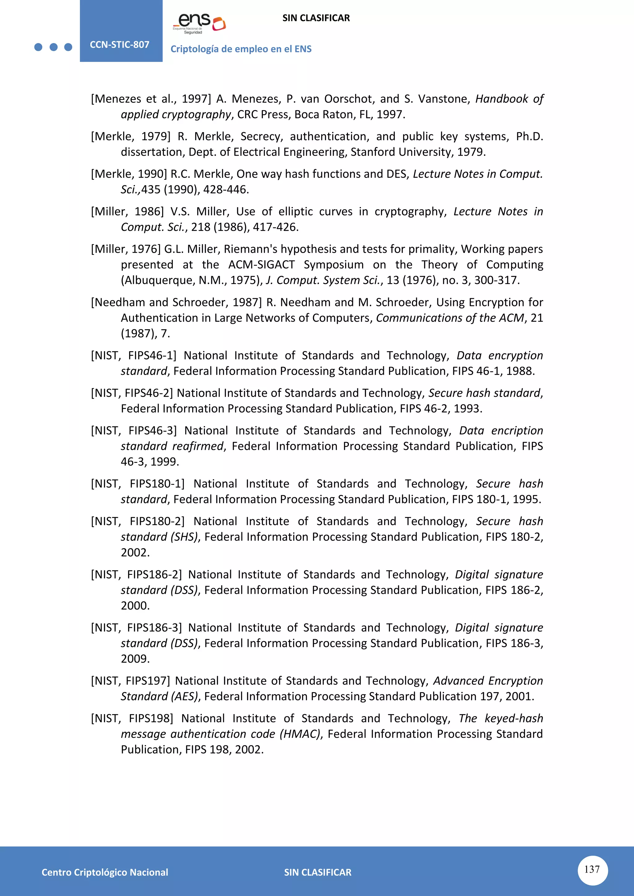 CCN-STIC-807 Criptología de empleo en el ENS
SIN CLASIFICAR
137
Centro Criptológico Nacional SIN CLASIFICAR
[Menezes et al., 1997] A. Menezes, P. van Oorschot, and S. Vanstone, Handbook of
applied cryptography, CRC Press, Boca Raton, FL, 1997.
[Merkle, 1979] R. Merkle, Secrecy, authentication, and public key systems, Ph.D.
dissertation, Dept. of Electrical Engineering, Stanford University, 1979.
[Merkle, 1990] R.C. Merkle, One way hash functions and DES, Lecture Notes in Comput.
Sci.,435 (1990), 428-446.
[Miller, 1986] V.S. Miller, Use of elliptic curves in cryptography, Lecture Notes in
Comput. Sci., 218 (1986), 417-426.
[Miller, 1976] G.L. Miller, Riemann's hypothesis and tests for primality, Working papers
presented at the ACM-SIGACT Symposium on the Theory of Computing
(Albuquerque, N.M., 1975), J. Comput. System Sci., 13 (1976), no. 3, 300-317.
[Needham and Schroeder, 1987] R. Needham and M. Schroeder, Using Encryption for
Authentication in Large Networks of Computers, Communications of the ACM, 21
(1987), 7.
[NIST, FIPS46-1] National Institute of Standards and Technology, Data encryption
standard, Federal Information Processing Standard Publication, FIPS 46-1, 1988.
[NIST, FIPS46-2] National Institute of Standards and Technology, Secure hash standard,
Federal Information Processing Standard Publication, FIPS 46-2, 1993.
[NIST, FIPS46-3] National Institute of Standards and Technology, Data encription
standard reafirmed, Federal Information Processing Standard Publication, FIPS
46-3, 1999.
[NIST, FIPS180-1] National Institute of Standards and Technology, Secure hash
standard, Federal Information Processing Standard Publication, FIPS 180-1, 1995.
[NIST, FIPS180-2] National Institute of Standards and Technology, Secure hash
standard (SHS), Federal Information Processing Standard Publication, FIPS 180-2,
2002.
[NIST, FIPS186-2] National Institute of Standards and Technology, Digital signature
standard (DSS), Federal Information Processing Standard Publication, FIPS 186-2,
2000.
[NIST, FIPS186-3] National Institute of Standards and Technology, Digital signature
standard (DSS), Federal Information Processing Standard Publication, FIPS 186-3,
2009.
[NIST, FIPS197] National Institute of Standards and Technology, Advanced Encryption
Standard (AES), Federal Information Processing Standard Publication 197, 2001.
[NIST, FIPS198] National Institute of Standards and Technology, The keyed-hash
message authentication code (HMAC), Federal Information Processing Standard
Publication, FIPS 198, 2002.
 