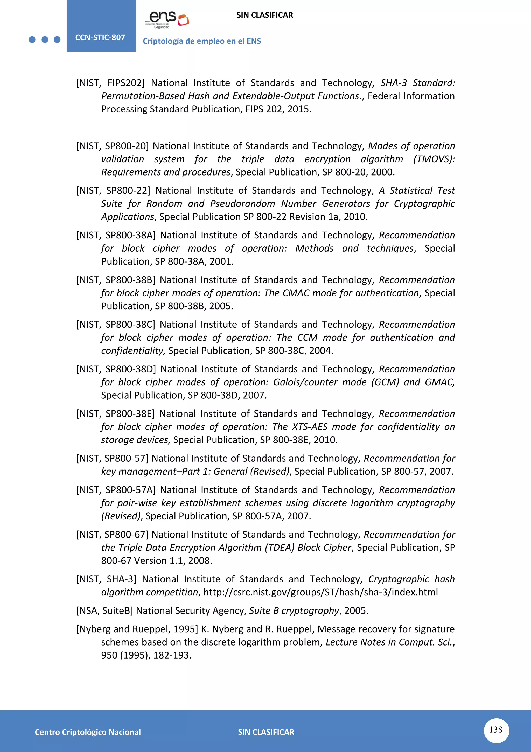 CCN-STIC-807 Criptología de empleo en el ENS
SIN CLASIFICAR
138
Centro Criptológico Nacional SIN CLASIFICAR
[NIST, FIPS202] National Institute of Standards and Technology, SHA-3 Standard:
Permutation-Based Hash and Extendable-Output Functions., Federal Information
Processing Standard Publication, FIPS 202, 2015.
[NIST, SP800-20] National Institute of Standards and Technology, Modes of operation
validation system for the triple data encryption algorithm (TMOVS):
Requirements and procedures, Special Publication, SP 800-20, 2000.
[NIST, SP800-22] National Institute of Standards and Technology, A Statistical Test
Suite for Random and Pseudorandom Number Generators for Cryptographic
Applications, Special Publication SP 800-22 Revision 1a, 2010.
[NIST, SP800-38A] National Institute of Standards and Technology, Recommendation
for block cipher modes of operation: Methods and techniques, Special
Publication, SP 800-38A, 2001.
[NIST, SP800-38B] National Institute of Standards and Technology, Recommendation
for block cipher modes of operation: The CMAC mode for authentication, Special
Publication, SP 800-38B, 2005.
[NIST, SP800-38C] National Institute of Standards and Technology, Recommendation
for block cipher modes of operation: The CCM mode for authentication and
confidentiality, Special Publication, SP 800-38C, 2004.
[NIST, SP800-38D] National Institute of Standards and Technology, Recommendation
for block cipher modes of operation: Galois/counter mode (GCM) and GMAC,
Special Publication, SP 800-38D, 2007.
[NIST, SP800-38E] National Institute of Standards and Technology, Recommendation
for block cipher modes of operation: The XTS-AES mode for confidentiality on
storage devices, Special Publication, SP 800-38E, 2010.
[NIST, SP800-57] National Institute of Standards and Technology, Recommendation for
key management–Part 1: General (Revised), Special Publication, SP 800-57, 2007.
[NIST, SP800-57A] National Institute of Standards and Technology, Recommendation
for pair-wise key establishment schemes using discrete logarithm cryptography
(Revised), Special Publication, SP 800-57A, 2007.
[NIST, SP800-67] National Institute of Standards and Technology, Recommendation for
the Triple Data Encryption Algorithm (TDEA) Block Cipher, Special Publication, SP
800-67 Version 1.1, 2008.
[NIST, SHA-3] National Institute of Standards and Technology, Cryptographic hash
algorithm competition, http://csrc.nist.gov/groups/ST/hash/sha-3/index.html
[NSA, SuiteB] National Security Agency, Suite B cryptography, 2005.
[Nyberg and Rueppel, 1995] K. Nyberg and R. Rueppel, Message recovery for signature
schemes based on the discrete logarithm problem, Lecture Notes in Comput. Sci.,
950 (1995), 182-193.
 