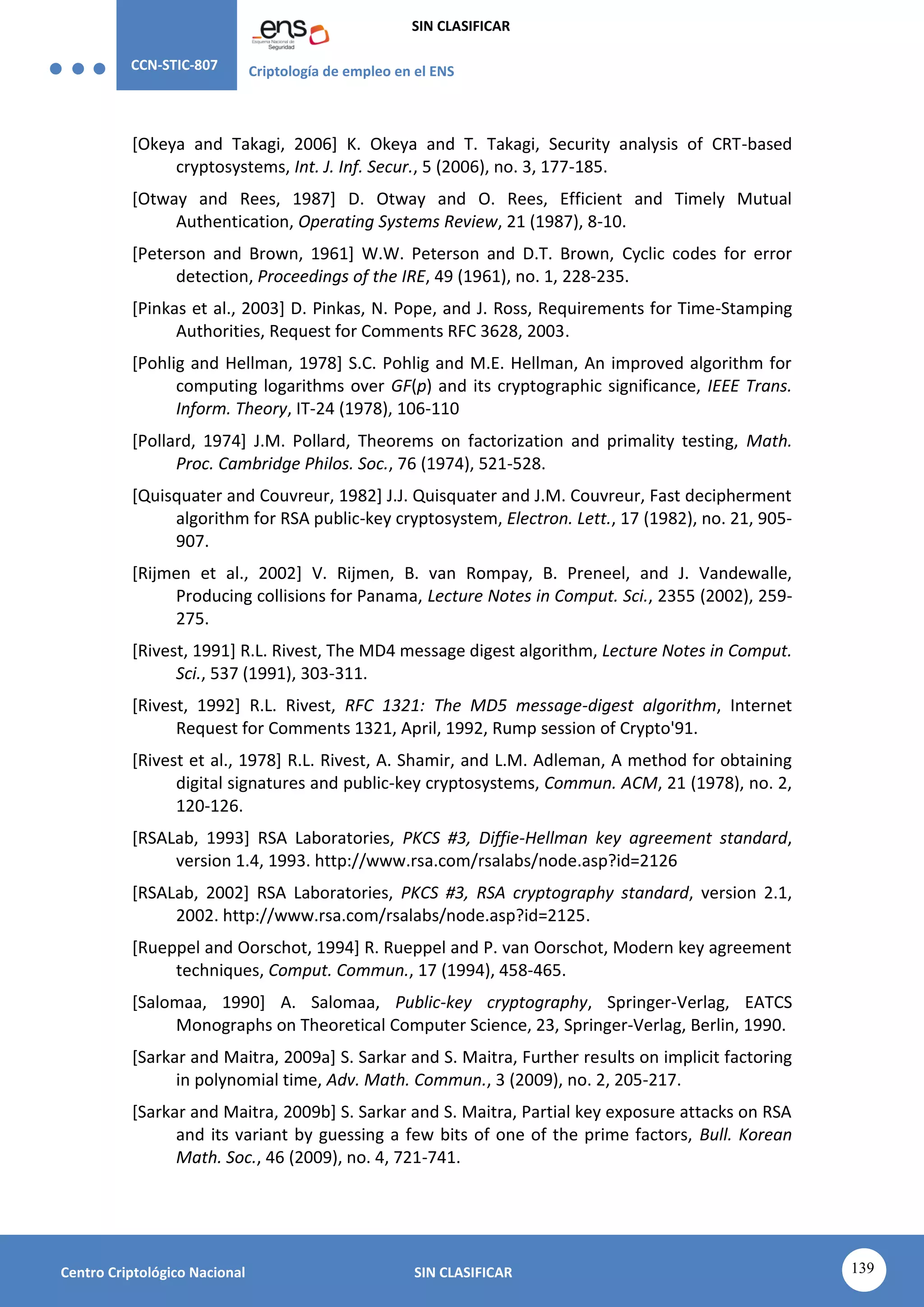 CCN-STIC-807 Criptología de empleo en el ENS
SIN CLASIFICAR
139
Centro Criptológico Nacional SIN CLASIFICAR
[Okeya and Takagi, 2006] K. Okeya and T. Takagi, Security analysis of CRT-based
cryptosystems, Int. J. Inf. Secur., 5 (2006), no. 3, 177-185.
[Otway and Rees, 1987] D. Otway and O. Rees, Efficient and Timely Mutual
Authentication, Operating Systems Review, 21 (1987), 8-10.
[Peterson and Brown, 1961] W.W. Peterson and D.T. Brown, Cyclic codes for error
detection, Proceedings of the IRE, 49 (1961), no. 1, 228-235.
[Pinkas et al., 2003] D. Pinkas, N. Pope, and J. Ross, Requirements for Time-Stamping
Authorities, Request for Comments RFC 3628, 2003.
[Pohlig and Hellman, 1978] S.C. Pohlig and M.E. Hellman, An improved algorithm for
computing logarithms over GF(p) and its cryptographic significance, IEEE Trans.
Inform. Theory, IT-24 (1978), 106-110
[Pollard, 1974] J.M. Pollard, Theorems on factorization and primality testing, Math.
Proc. Cambridge Philos. Soc., 76 (1974), 521-528.
[Quisquater and Couvreur, 1982] J.J. Quisquater and J.M. Couvreur, Fast decipherment
algorithm for RSA public-key cryptosystem, Electron. Lett., 17 (1982), no. 21, 905-
907.
[Rijmen et al., 2002] V. Rijmen, B. van Rompay, B. Preneel, and J. Vandewalle,
Producing collisions for Panama, Lecture Notes in Comput. Sci., 2355 (2002), 259-
275.
[Rivest, 1991] R.L. Rivest, The MD4 message digest algorithm, Lecture Notes in Comput.
Sci., 537 (1991), 303-311.
[Rivest, 1992] R.L. Rivest, RFC 1321: The MD5 message-digest algorithm, Internet
Request for Comments 1321, April, 1992, Rump session of Crypto'91.
[Rivest et al., 1978] R.L. Rivest, A. Shamir, and L.M. Adleman, A method for obtaining
digital signatures and public-key cryptosystems, Commun. ACM, 21 (1978), no. 2,
120-126.
[RSALab, 1993] RSA Laboratories, PKCS #3, Diffie-Hellman key agreement standard,
version 1.4, 1993. http://www.rsa.com/rsalabs/node.asp?id=2126
[RSALab, 2002] RSA Laboratories, PKCS #3, RSA cryptography standard, version 2.1,
2002. http://www.rsa.com/rsalabs/node.asp?id=2125.
[Rueppel and Oorschot, 1994] R. Rueppel and P. van Oorschot, Modern key agreement
techniques, Comput. Commun., 17 (1994), 458-465.
[Salomaa, 1990] A. Salomaa, Public-key cryptography, Springer-Verlag, EATCS
Monographs on Theoretical Computer Science, 23, Springer-Verlag, Berlin, 1990.
[Sarkar and Maitra, 2009a] S. Sarkar and S. Maitra, Further results on implicit factoring
in polynomial time, Adv. Math. Commun., 3 (2009), no. 2, 205-217.
[Sarkar and Maitra, 2009b] S. Sarkar and S. Maitra, Partial key exposure attacks on RSA
and its variant by guessing a few bits of one of the prime factors, Bull. Korean
Math. Soc., 46 (2009), no. 4, 721-741.
 