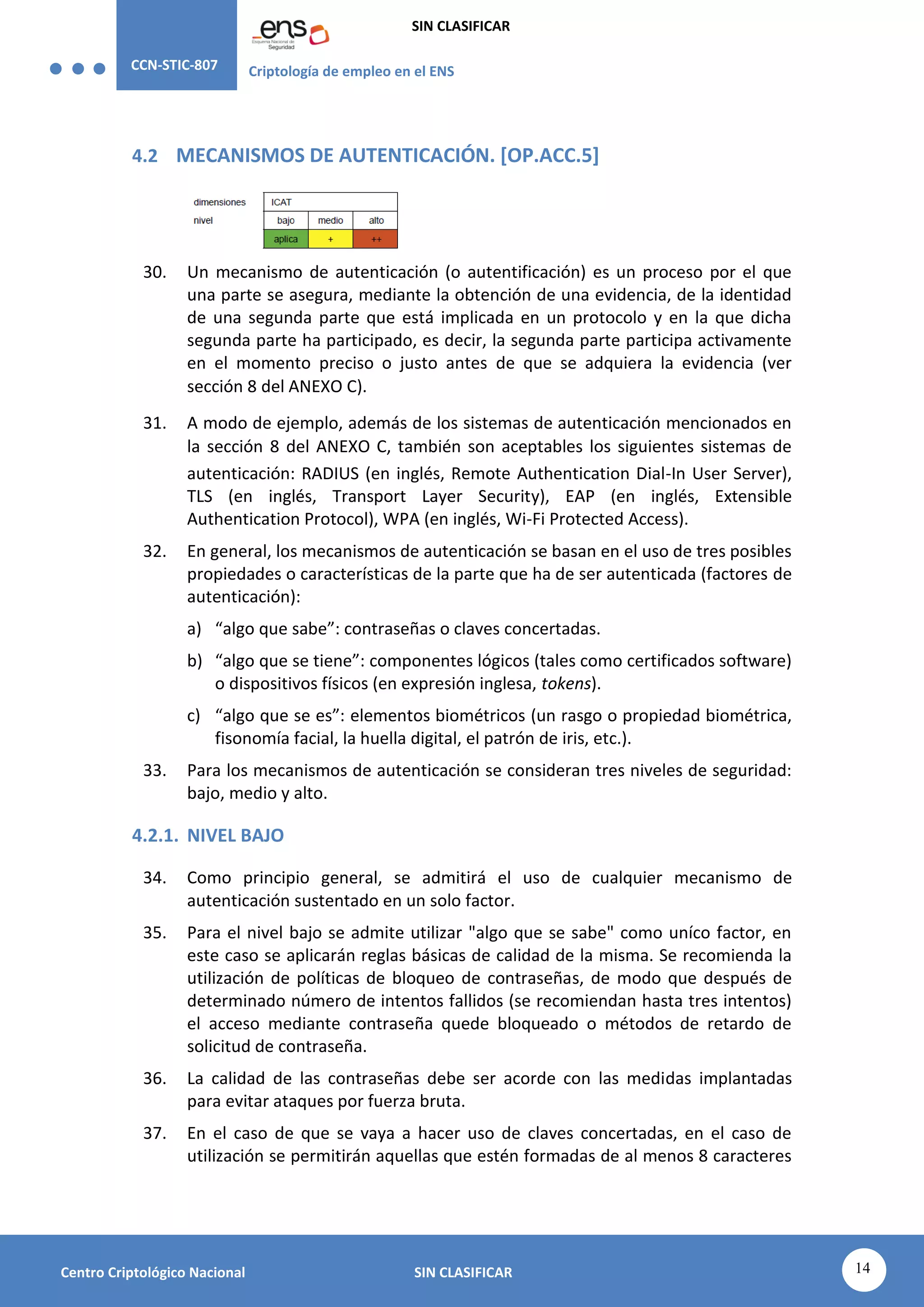 CCN-STIC-807 Criptología de empleo en el ENS
SIN CLASIFICAR
14
Centro Criptológico Nacional SIN CLASIFICAR
4.2 MECANISMOS DE AUTENTICACIÓN. [OP.ACC.5]
30. Un mecanismo de autenticación (o autentificación) es un proceso por el que
una parte se asegura, mediante la obtención de una evidencia, de la identidad
de una segunda parte que está implicada en un protocolo y en la que dicha
segunda parte ha participado, es decir, la segunda parte participa activamente
en el momento preciso o justo antes de que se adquiera la evidencia (ver
sección 8 del ANEXO C).
31. A modo de ejemplo, además de los sistemas de autenticación mencionados en
la sección 8 del ANEXO C, también son aceptables los siguientes sistemas de
autenticación: RADIUS (en inglés, Remote Authentication Dial-In User Server),
TLS (en inglés, Transport Layer Security), EAP (en inglés, Extensible
Authentication Protocol), WPA (en inglés, Wi-Fi Protected Access).
32. En general, los mecanismos de autenticación se basan en el uso de tres posibles
propiedades o características de la parte que ha de ser autenticada (factores de
autenticación):
a) “algo que sabe”: contraseñas o claves concertadas.
b) “algo que se tiene”: componentes lógicos (tales como certificados software)
o dispositivos físicos (en expresión inglesa, tokens).
c) “algo que se es”: elementos biométricos (un rasgo o propiedad biométrica,
fisonomía facial, la huella digital, el patrón de iris, etc.).
33. Para los mecanismos de autenticación se consideran tres niveles de seguridad:
bajo, medio y alto.
4.2.1. NIVEL BAJO
34. Como principio general, se admitirá el uso de cualquier mecanismo de
autenticación sustentado en un solo factor.
35. Para el nivel bajo se admite utilizar "algo que se sabe" como uníco factor, en
este caso se aplicarán reglas básicas de calidad de la misma. Se recomienda la
utilización de políticas de bloqueo de contraseñas, de modo que después de
determinado número de intentos fallidos (se recomiendan hasta tres intentos)
el acceso mediante contraseña quede bloqueado o métodos de retardo de
solicitud de contraseña.
36. La calidad de las contraseñas debe ser acorde con las medidas implantadas
para evitar ataques por fuerza bruta.
37. En el caso de que se vaya a hacer uso de claves concertadas, en el caso de
utilización se permitirán aquellas que estén formadas de al menos 8 caracteres
 