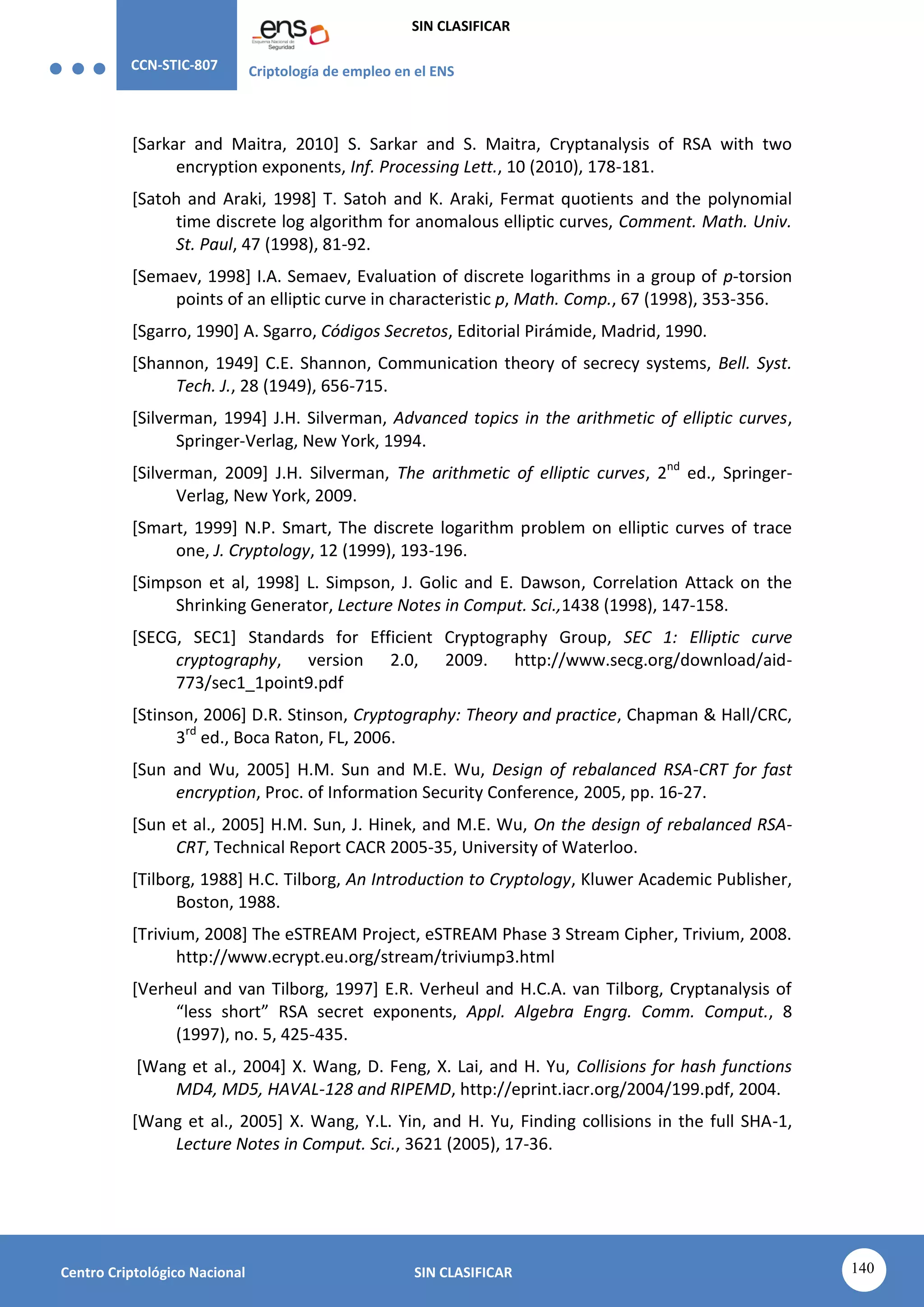 CCN-STIC-807 Criptología de empleo en el ENS
SIN CLASIFICAR
140
Centro Criptológico Nacional SIN CLASIFICAR
[Sarkar and Maitra, 2010] S. Sarkar and S. Maitra, Cryptanalysis of RSA with two
encryption exponents, Inf. Processing Lett., 10 (2010), 178-181.
[Satoh and Araki, 1998] T. Satoh and K. Araki, Fermat quotients and the polynomial
time discrete log algorithm for anomalous elliptic curves, Comment. Math. Univ.
St. Paul, 47 (1998), 81-92.
[Semaev, 1998] I.A. Semaev, Evaluation of discrete logarithms in a group of p-torsion
points of an elliptic curve in characteristic p, Math. Comp., 67 (1998), 353-356.
[Sgarro, 1990] A. Sgarro, Códigos Secretos, Editorial Pirámide, Madrid, 1990.
[Shannon, 1949] C.E. Shannon, Communication theory of secrecy systems, Bell. Syst.
Tech. J., 28 (1949), 656-715.
[Silverman, 1994] J.H. Silverman, Advanced topics in the arithmetic of elliptic curves,
Springer-Verlag, New York, 1994.
[Silverman, 2009] J.H. Silverman, The arithmetic of elliptic curves, 2nd
ed., Springer-
Verlag, New York, 2009.
[Smart, 1999] N.P. Smart, The discrete logarithm problem on elliptic curves of trace
one, J. Cryptology, 12 (1999), 193-196.
[Simpson et al, 1998] L. Simpson, J. Golic and E. Dawson, Correlation Attack on the
Shrinking Generator, Lecture Notes in Comput. Sci.,1438 (1998), 147-158.
[SECG, SEC1] Standards for Efficient Cryptography Group, SEC 1: Elliptic curve
cryptography, version 2.0, 2009. http://www.secg.org/download/aid-
773/sec1_1point9.pdf
[Stinson, 2006] D.R. Stinson, Cryptography: Theory and practice, Chapman & Hall/CRC,
3rd
ed., Boca Raton, FL, 2006.
[Sun and Wu, 2005] H.M. Sun and M.E. Wu, Design of rebalanced RSA-CRT for fast
encryption, Proc. of Information Security Conference, 2005, pp. 16-27.
[Sun et al., 2005] H.M. Sun, J. Hinek, and M.E. Wu, On the design of rebalanced RSA-
CRT, Technical Report CACR 2005-35, University of Waterloo.
[Tilborg, 1988] H.C. Tilborg, An Introduction to Cryptology, Kluwer Academic Publisher,
Boston, 1988.
[Trivium, 2008] The eSTREAM Project, eSTREAM Phase 3 Stream Cipher, Trivium, 2008.
http://www.ecrypt.eu.org/stream/triviump3.html
[Verheul and van Tilborg, 1997] E.R. Verheul and H.C.A. van Tilborg, Cryptanalysis of
“less short” RSA secret exponents, Appl. Algebra Engrg. Comm. Comput., 8
(1997), no. 5, 425-435.
[Wang et al., 2004] X. Wang, D. Feng, X. Lai, and H. Yu, Collisions for hash functions
MD4, MD5, HAVAL-128 and RIPEMD, http://eprint.iacr.org/2004/199.pdf, 2004.
[Wang et al., 2005] X. Wang, Y.L. Yin, and H. Yu, Finding collisions in the full SHA-1,
Lecture Notes in Comput. Sci., 3621 (2005), 17-36.
 