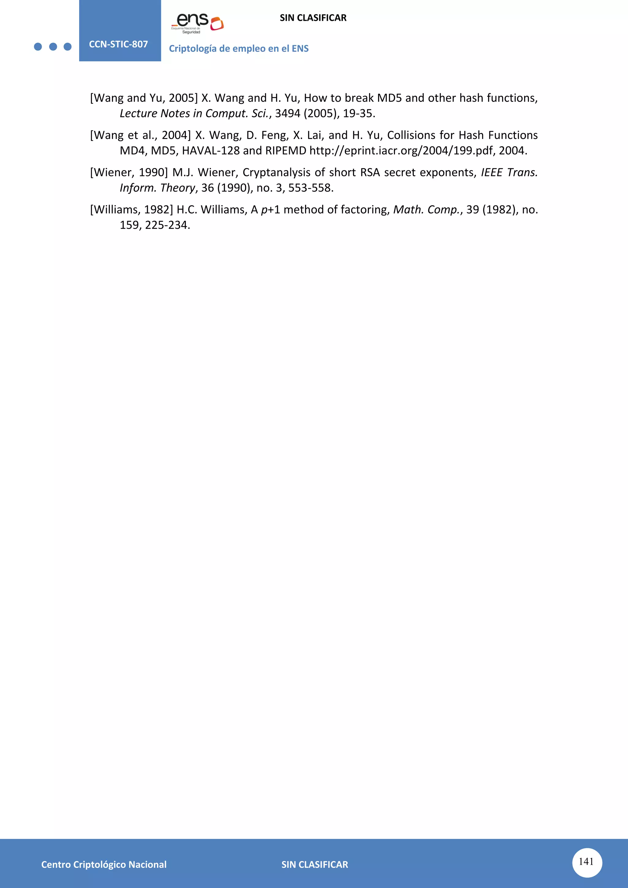 CCN-STIC-807 Criptología de empleo en el ENS
SIN CLASIFICAR
141
Centro Criptológico Nacional SIN CLASIFICAR
[Wang and Yu, 2005] X. Wang and H. Yu, How to break MD5 and other hash functions,
Lecture Notes in Comput. Sci., 3494 (2005), 19-35.
[Wang et al., 2004] X. Wang, D. Feng, X. Lai, and H. Yu, Collisions for Hash Functions
MD4, MD5, HAVAL-128 and RIPEMD http://eprint.iacr.org/2004/199.pdf, 2004.
[Wiener, 1990] M.J. Wiener, Cryptanalysis of short RSA secret exponents, IEEE Trans.
Inform. Theory, 36 (1990), no. 3, 553-558.
[Williams, 1982] H.C. Williams, A p+1 method of factoring, Math. Comp., 39 (1982), no.
159, 225-234.
 