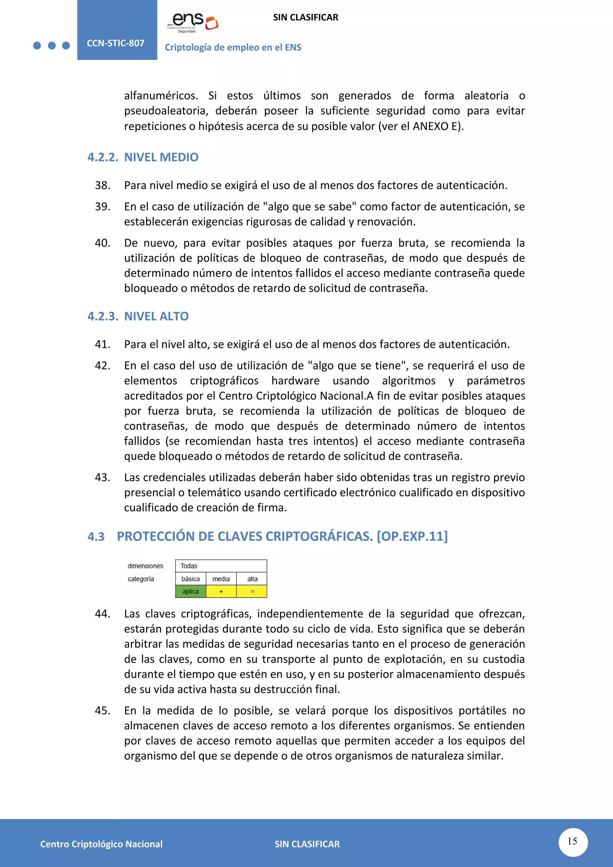 CCN-STIC-807 Criptología de empleo en el ENS
SIN CLASIFICAR
15
Centro Criptológico Nacional SIN CLASIFICAR
alfanuméricos. Si estos últimos son generados de forma aleatoria o
pseudoaleatoria, deberán poseer la suficiente seguridad como para evitar
repeticiones o hipótesis acerca de su posible valor (ver el ANEXO E).
4.2.2. NIVEL MEDIO
38. Para nivel medio se exigirá el uso de al menos dos factores de autenticación.
39. En el caso de utilización de "algo que se sabe" como factor de autenticación, se
establecerán exigencias rigurosas de calidad y renovación.
40. De nuevo, para evitar posibles ataques por fuerza bruta, se recomienda la
utilización de políticas de bloqueo de contraseñas, de modo que después de
determinado número de intentos fallidos el acceso mediante contraseña quede
bloqueado o métodos de retardo de solicitud de contraseña.
4.2.3. NIVEL ALTO
41. Para el nivel alto, se exigirá el uso de al menos dos factores de autenticación.
42. En el caso del uso de utilización de "algo que se tiene", se requerirá el uso de
elementos criptográficos hardware usando algoritmos y parámetros
acreditados por el Centro Criptológico Nacional.A fin de evitar posibles ataques
por fuerza bruta, se recomienda la utilización de políticas de bloqueo de
contraseñas, de modo que después de determinado número de intentos
fallidos (se recomiendan hasta tres intentos) el acceso mediante contraseña
quede bloqueado o métodos de retardo de solicitud de contraseña.
43. Las credenciales utilizadas deberán haber sido obtenidas tras un registro previo
presencial o telemático usando certificado electrónico cualificado en dispositivo
cualificado de creación de firma.
4.3 PROTECCIÓN DE CLAVES CRIPTOGRÁFICAS. [OP.EXP.11]
44. Las claves criptográficas, independientemente de la seguridad que ofrezcan,
estarán protegidas durante todo su ciclo de vida. Esto significa que se deberán
arbitrar las medidas de seguridad necesarias tanto en el proceso de generación
de las claves, como en su transporte al punto de explotación, en su custodia
durante el tiempo que estén en uso, y en su posterior almacenamiento después
de su vida activa hasta su destrucción final.
45. En la medida de lo posible, se velará porque los dispositivos portátiles no
almacenen claves de acceso remoto a los diferentes organismos. Se entienden
por claves de acceso remoto aquellas que permiten acceder a los equipos del
organismo del que se depende o de otros organismos de naturaleza similar.
 