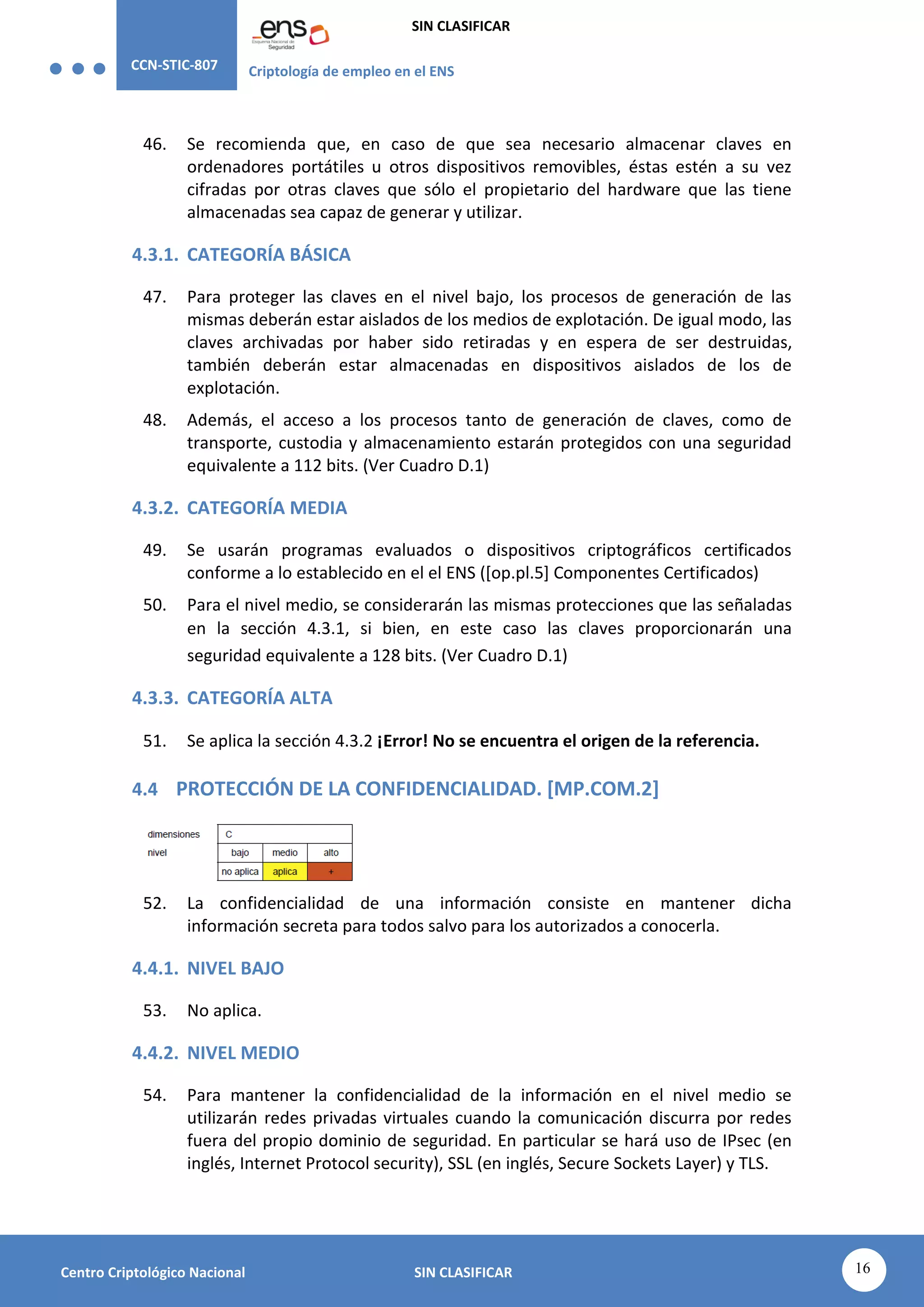CCN-STIC-807 Criptología de empleo en el ENS
SIN CLASIFICAR
16
Centro Criptológico Nacional SIN CLASIFICAR
46. Se recomienda que, en caso de que sea necesario almacenar claves en
ordenadores portátiles u otros dispositivos removibles, éstas estén a su vez
cifradas por otras claves que sólo el propietario del hardware que las tiene
almacenadas sea capaz de generar y utilizar.
4.3.1. CATEGORÍA BÁSICA
47. Para proteger las claves en el nivel bajo, los procesos de generación de las
mismas deberán estar aislados de los medios de explotación. De igual modo, las
claves archivadas por haber sido retiradas y en espera de ser destruidas,
también deberán estar almacenadas en dispositivos aislados de los de
explotación.
48. Además, el acceso a los procesos tanto de generación de claves, como de
transporte, custodia y almacenamiento estarán protegidos con una seguridad
equivalente a 112 bits. (Ver Cuadro D.1)
4.3.2. CATEGORÍA MEDIA
49. Se usarán programas evaluados o dispositivos criptográficos certificados
conforme a lo establecido en el el ENS ([op.pl.5] Componentes Certificados)
50. Para el nivel medio, se considerarán las mismas protecciones que las señaladas
en la sección 4.3.1, si bien, en este caso las claves proporcionarán una
seguridad equivalente a 128 bits. (Ver Cuadro D.1)
4.3.3. CATEGORÍA ALTA
51. Se aplica la sección 4.3.2 ¡Error! No se encuentra el origen de la referencia.
4.4 PROTECCIÓN DE LA CONFIDENCIALIDAD. [MP.COM.2]
52. La confidencialidad de una información consiste en mantener dicha
información secreta para todos salvo para los autorizados a conocerla.
4.4.1. NIVEL BAJO
53. No aplica.
4.4.2. NIVEL MEDIO
54. Para mantener la confidencialidad de la información en el nivel medio se
utilizarán redes privadas virtuales cuando la comunicación discurra por redes
fuera del propio dominio de seguridad. En particular se hará uso de IPsec (en
inglés, Internet Protocol security), SSL (en inglés, Secure Sockets Layer) y TLS.
 