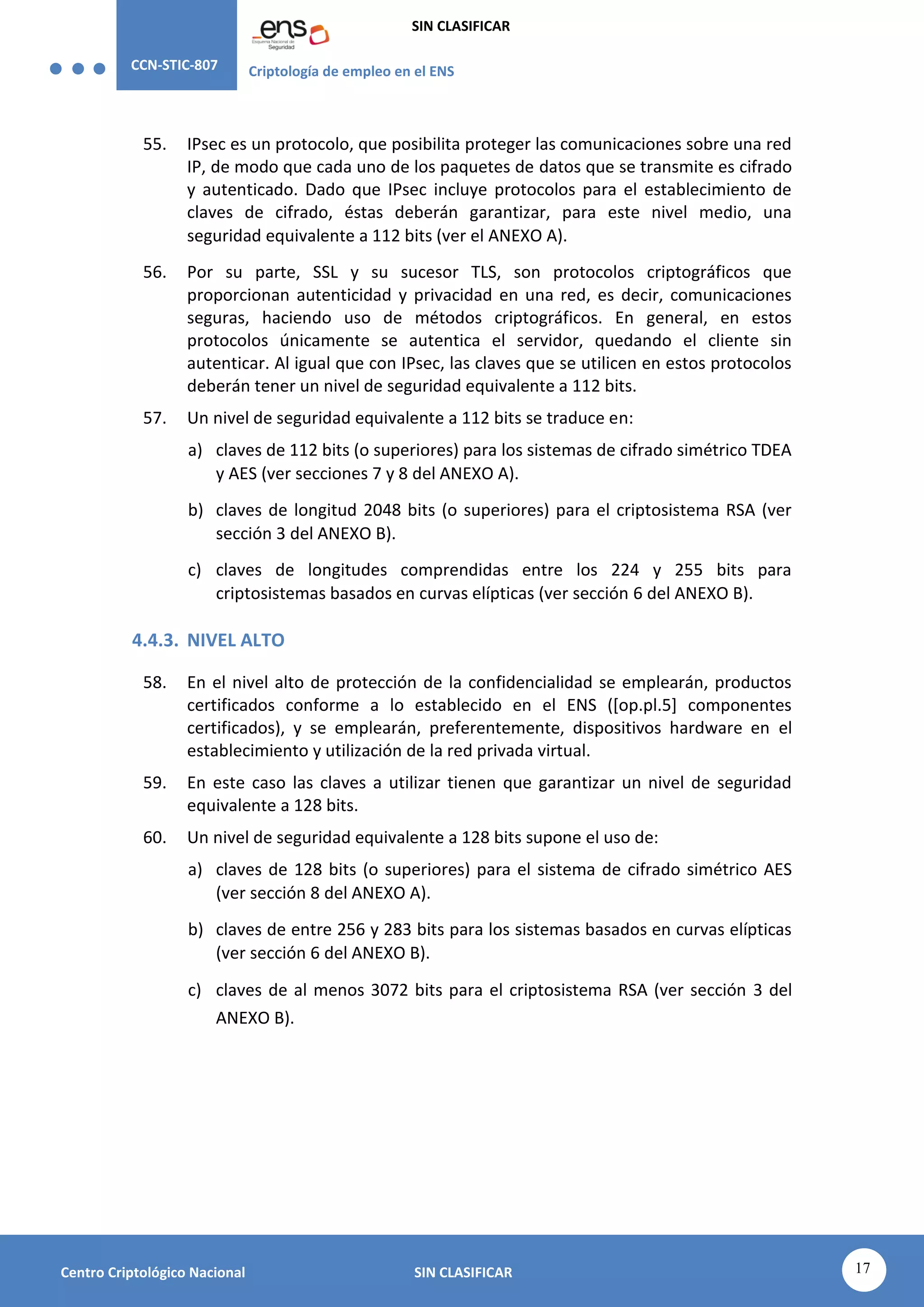 CCN-STIC-807 Criptología de empleo en el ENS
SIN CLASIFICAR
17
Centro Criptológico Nacional SIN CLASIFICAR
55. IPsec es un protocolo, que posibilita proteger las comunicaciones sobre una red
IP, de modo que cada uno de los paquetes de datos que se transmite es cifrado
y autenticado. Dado que IPsec incluye protocolos para el establecimiento de
claves de cifrado, éstas deberán garantizar, para este nivel medio, una
seguridad equivalente a 112 bits (ver el ANEXO A).
56. Por su parte, SSL y su sucesor TLS, son protocolos criptográficos que
proporcionan autenticidad y privacidad en una red, es decir, comunicaciones
seguras, haciendo uso de métodos criptográficos. En general, en estos
protocolos únicamente se autentica el servidor, quedando el cliente sin
autenticar. Al igual que con IPsec, las claves que se utilicen en estos protocolos
deberán tener un nivel de seguridad equivalente a 112 bits.
57. Un nivel de seguridad equivalente a 112 bits se traduce en:
a) claves de 112 bits (o superiores) para los sistemas de cifrado simétrico TDEA
y AES (ver secciones 7 y 8 del ANEXO A).
b) claves de longitud 2048 bits (o superiores) para el criptosistema RSA (ver
sección 3 del ANEXO B).
c) claves de longitudes comprendidas entre los 224 y 255 bits para
criptosistemas basados en curvas elípticas (ver sección 6 del ANEXO B).
4.4.3. NIVEL ALTO
58. En el nivel alto de protección de la confidencialidad se emplearán, productos
certificados conforme a lo establecido en el ENS ([op.pl.5] componentes
certificados), y se emplearán, preferentemente, dispositivos hardware en el
establecimiento y utilización de la red privada virtual.
59. En este caso las claves a utilizar tienen que garantizar un nivel de seguridad
equivalente a 128 bits.
60. Un nivel de seguridad equivalente a 128 bits supone el uso de:
a) claves de 128 bits (o superiores) para el sistema de cifrado simétrico AES
(ver sección 8 del ANEXO A).
b) claves de entre 256 y 283 bits para los sistemas basados en curvas elípticas
(ver sección 6 del ANEXO B).
c) claves de al menos 3072 bits para el criptosistema RSA (ver sección 3 del
ANEXO B).
 