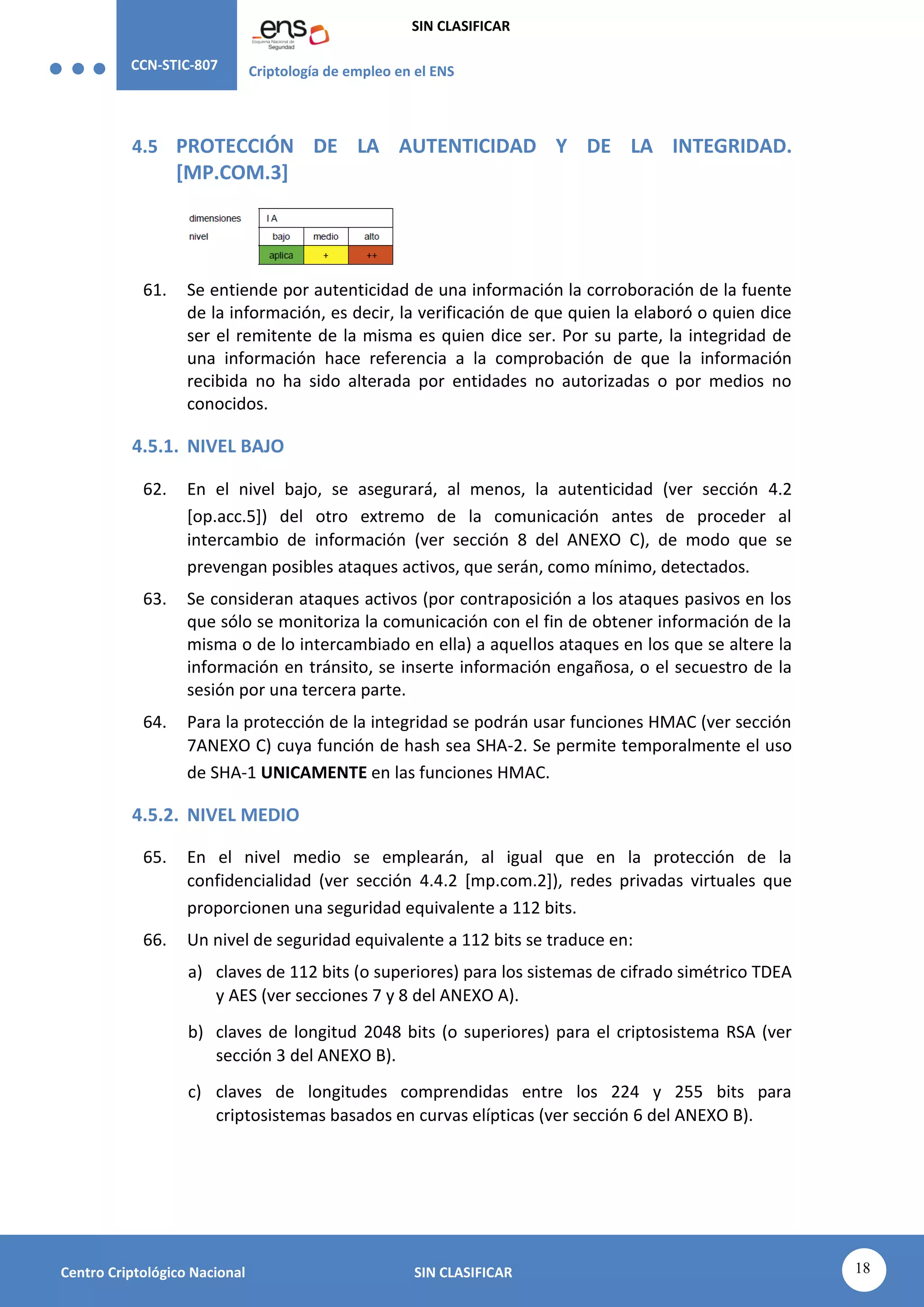 CCN-STIC-807 Criptología de empleo en el ENS
SIN CLASIFICAR
18
Centro Criptológico Nacional SIN CLASIFICAR
4.5 PROTECCIÓN DE LA AUTENTICIDAD Y DE LA INTEGRIDAD.
[MP.COM.3]
61. Se entiende por autenticidad de una información la corroboración de la fuente
de la información, es decir, la verificación de que quien la elaboró o quien dice
ser el remitente de la misma es quien dice ser. Por su parte, la integridad de
una información hace referencia a la comprobación de que la información
recibida no ha sido alterada por entidades no autorizadas o por medios no
conocidos.
4.5.1. NIVEL BAJO
62. En el nivel bajo, se asegurará, al menos, la autenticidad (ver sección 4.2
[op.acc.5]) del otro extremo de la comunicación antes de proceder al
intercambio de información (ver sección 8 del ANEXO C), de modo que se
prevengan posibles ataques activos, que serán, como mínimo, detectados.
63. Se consideran ataques activos (por contraposición a los ataques pasivos en los
que sólo se monitoriza la comunicación con el fin de obtener información de la
misma o de lo intercambiado en ella) a aquellos ataques en los que se altere la
información en tránsito, se inserte información engañosa, o el secuestro de la
sesión por una tercera parte.
64. Para la protección de la integridad se podrán usar funciones HMAC (ver sección
7ANEXO C) cuya función de hash sea SHA-2. Se permite temporalmente el uso
de SHA-1 UNICAMENTE en las funciones HMAC.
4.5.2. NIVEL MEDIO
65. En el nivel medio se emplearán, al igual que en la protección de la
confidencialidad (ver sección 4.4.2 [mp.com.2]), redes privadas virtuales que
proporcionen una seguridad equivalente a 112 bits.
66. Un nivel de seguridad equivalente a 112 bits se traduce en:
a) claves de 112 bits (o superiores) para los sistemas de cifrado simétrico TDEA
y AES (ver secciones 7 y 8 del ANEXO A).
b) claves de longitud 2048 bits (o superiores) para el criptosistema RSA (ver
sección 3 del ANEXO B).
c) claves de longitudes comprendidas entre los 224 y 255 bits para
criptosistemas basados en curvas elípticas (ver sección 6 del ANEXO B).
 
