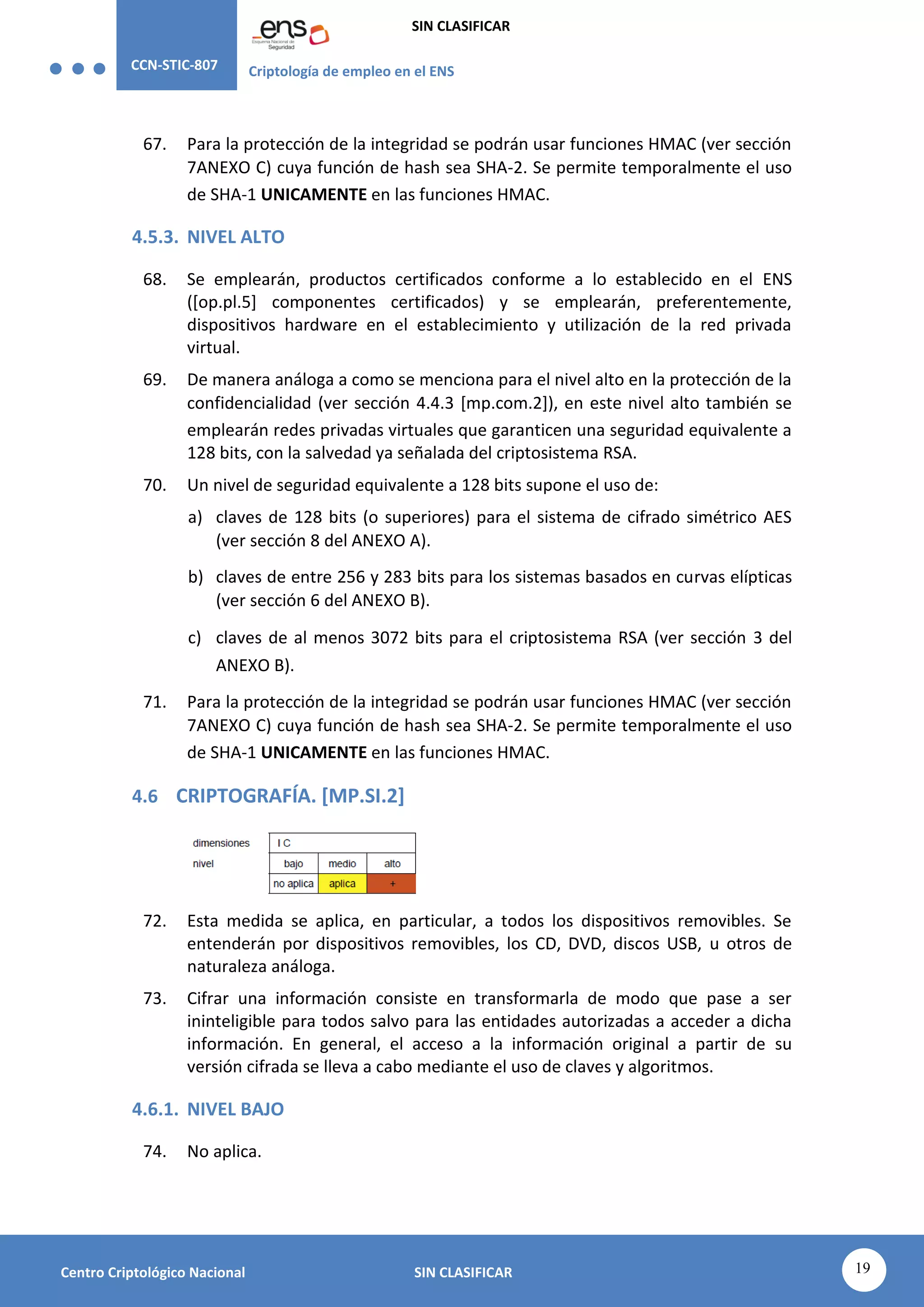 CCN-STIC-807 Criptología de empleo en el ENS
SIN CLASIFICAR
19
Centro Criptológico Nacional SIN CLASIFICAR
67. Para la protección de la integridad se podrán usar funciones HMAC (ver sección
7ANEXO C) cuya función de hash sea SHA-2. Se permite temporalmente el uso
de SHA-1 UNICAMENTE en las funciones HMAC.
4.5.3. NIVEL ALTO
68. Se emplearán, productos certificados conforme a lo establecido en el ENS
([op.pl.5] componentes certificados) y se emplearán, preferentemente,
dispositivos hardware en el establecimiento y utilización de la red privada
virtual.
69. De manera análoga a como se menciona para el nivel alto en la protección de la
confidencialidad (ver sección 4.4.3 [mp.com.2]), en este nivel alto también se
emplearán redes privadas virtuales que garanticen una seguridad equivalente a
128 bits, con la salvedad ya señalada del criptosistema RSA.
70. Un nivel de seguridad equivalente a 128 bits supone el uso de:
a) claves de 128 bits (o superiores) para el sistema de cifrado simétrico AES
(ver sección 8 del ANEXO A).
b) claves de entre 256 y 283 bits para los sistemas basados en curvas elípticas
(ver sección 6 del ANEXO B).
c) claves de al menos 3072 bits para el criptosistema RSA (ver sección 3 del
ANEXO B).
71. Para la protección de la integridad se podrán usar funciones HMAC (ver sección
7ANEXO C) cuya función de hash sea SHA-2. Se permite temporalmente el uso
de SHA-1 UNICAMENTE en las funciones HMAC.
4.6 CRIPTOGRAFÍA. [MP.SI.2]
72. Esta medida se aplica, en particular, a todos los dispositivos removibles. Se
entenderán por dispositivos removibles, los CD, DVD, discos USB, u otros de
naturaleza análoga.
73. Cifrar una información consiste en transformarla de modo que pase a ser
ininteligible para todos salvo para las entidades autorizadas a acceder a dicha
información. En general, el acceso a la información original a partir de su
versión cifrada se lleva a cabo mediante el uso de claves y algoritmos.
4.6.1. NIVEL BAJO
74. No aplica.
 