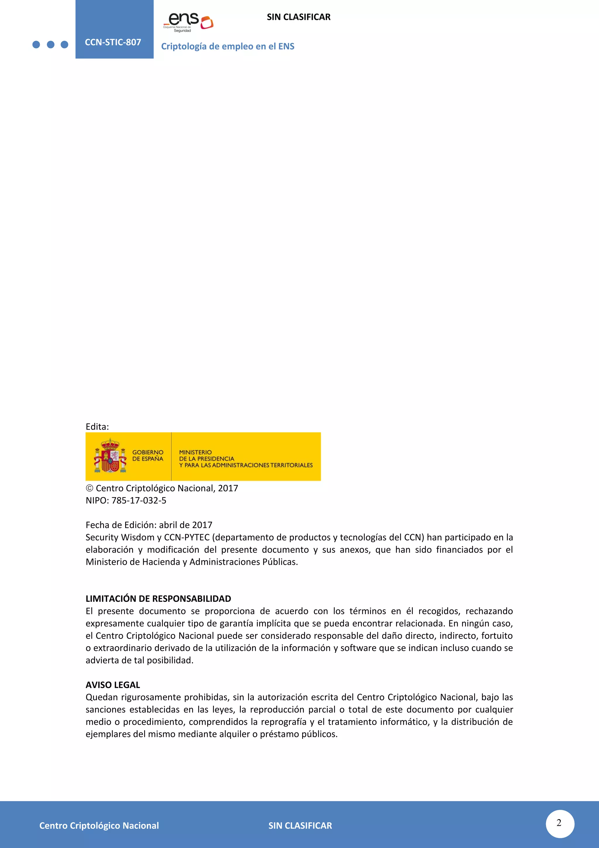 CCN-STIC-807 Criptología de empleo en el ENS
SIN CLASIFICAR
2
Centro Criptológico Nacional SIN CLASIFICAR
Edita:
 Centro Criptológico Nacional, 2017
NIPO: 785-17-032-5
Fecha de Edición: abril de 2017
Security Wisdom y CCN-PYTEC (departamento de productos y tecnologías del CCN) han participado en la
elaboración y modificación del presente documento y sus anexos, que han sido financiados por el
Ministerio de Hacienda y Administraciones Públicas.
LIMITACIÓN DE RESPONSABILIDAD
El presente documento se proporciona de acuerdo con los términos en él recogidos, rechazando
expresamente cualquier tipo de garantía implícita que se pueda encontrar relacionada. En ningún caso,
el Centro Criptológico Nacional puede ser considerado responsable del daño directo, indirecto, fortuito
o extraordinario derivado de la utilización de la información y software que se indican incluso cuando se
advierta de tal posibilidad.
AVISO LEGAL
Quedan rigurosamente prohibidas, sin la autorización escrita del Centro Criptológico Nacional, bajo las
sanciones establecidas en las leyes, la reproducción parcial o total de este documento por cualquier
medio o procedimiento, comprendidos la reprografía y el tratamiento informático, y la distribución de
ejemplares del mismo mediante alquiler o préstamo públicos.
CENTRO CRIPTOLOGICO NACIONAL
2.5.4.13=Qualified Certificate: AAPP-SEP-M-SW-KPSC,
ou=sello electrónico, serialNumber=S2800155J,
o=CENTRO CRIPTOLOGICO NACIONAL, cn=CENTRO
CRIPTOLOGICO NACIONAL, c=ES
2017.05.05 13:43:34 +02'00'
 