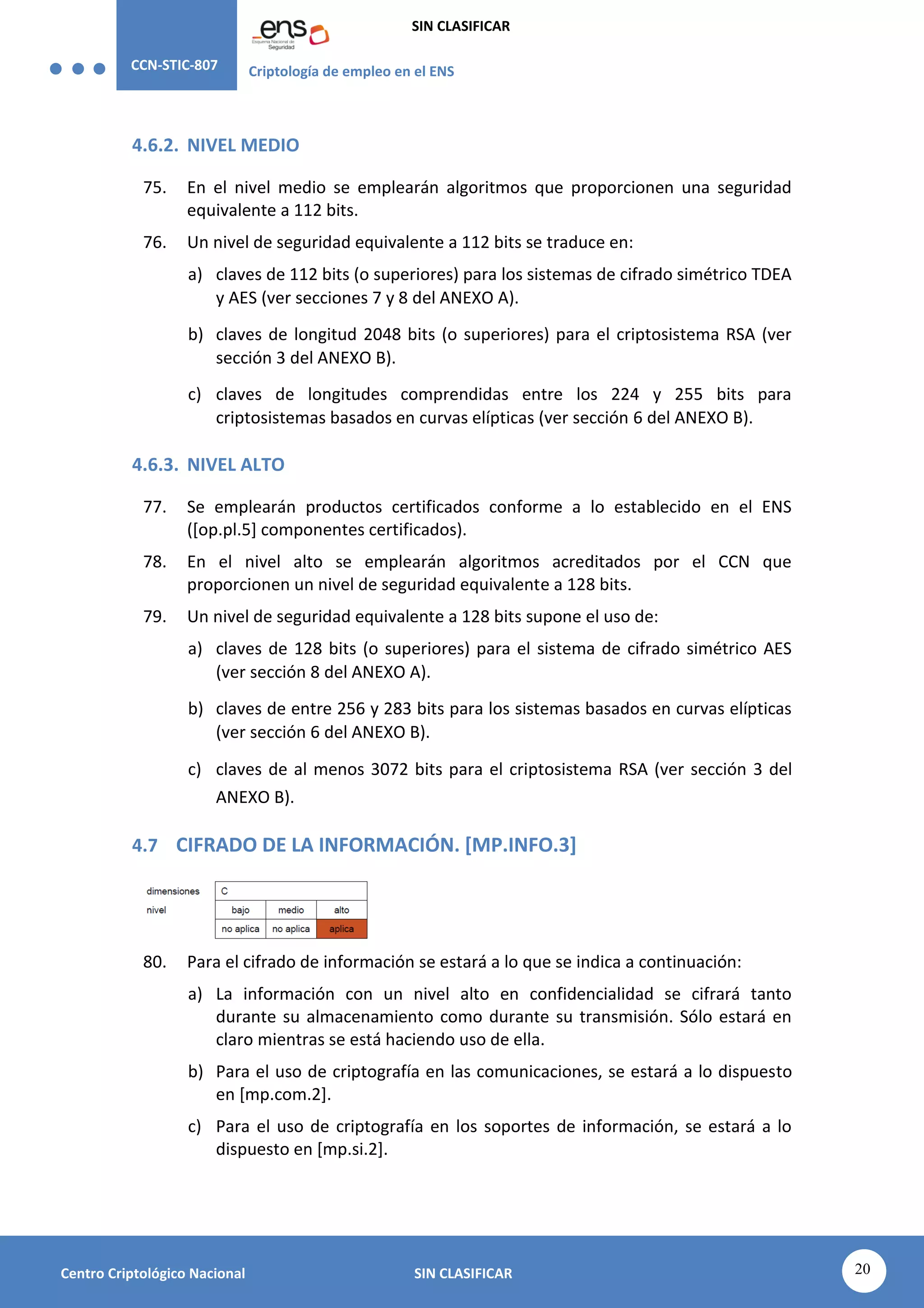 CCN-STIC-807 Criptología de empleo en el ENS
SIN CLASIFICAR
20
Centro Criptológico Nacional SIN CLASIFICAR
4.6.2. NIVEL MEDIO
75. En el nivel medio se emplearán algoritmos que proporcionen una seguridad
equivalente a 112 bits.
76. Un nivel de seguridad equivalente a 112 bits se traduce en:
a) claves de 112 bits (o superiores) para los sistemas de cifrado simétrico TDEA
y AES (ver secciones 7 y 8 del ANEXO A).
b) claves de longitud 2048 bits (o superiores) para el criptosistema RSA (ver
sección 3 del ANEXO B).
c) claves de longitudes comprendidas entre los 224 y 255 bits para
criptosistemas basados en curvas elípticas (ver sección 6 del ANEXO B).
4.6.3. NIVEL ALTO
77. Se emplearán productos certificados conforme a lo establecido en el ENS
([op.pl.5] componentes certificados).
78. En el nivel alto se emplearán algoritmos acreditados por el CCN que
proporcionen un nivel de seguridad equivalente a 128 bits.
79. Un nivel de seguridad equivalente a 128 bits supone el uso de:
a) claves de 128 bits (o superiores) para el sistema de cifrado simétrico AES
(ver sección 8 del ANEXO A).
b) claves de entre 256 y 283 bits para los sistemas basados en curvas elípticas
(ver sección 6 del ANEXO B).
c) claves de al menos 3072 bits para el criptosistema RSA (ver sección 3 del
ANEXO B).
4.7 CIFRADO DE LA INFORMACIÓN. [MP.INFO.3]
80. Para el cifrado de información se estará a lo que se indica a continuación:
a) La información con un nivel alto en confidencialidad se cifrará tanto
durante su almacenamiento como durante su transmisión. Sólo estará en
claro mientras se está haciendo uso de ella.
b) Para el uso de criptografía en las comunicaciones, se estará a lo dispuesto
en [mp.com.2].
c) Para el uso de criptografía en los soportes de información, se estará a lo
dispuesto en [mp.si.2].
 