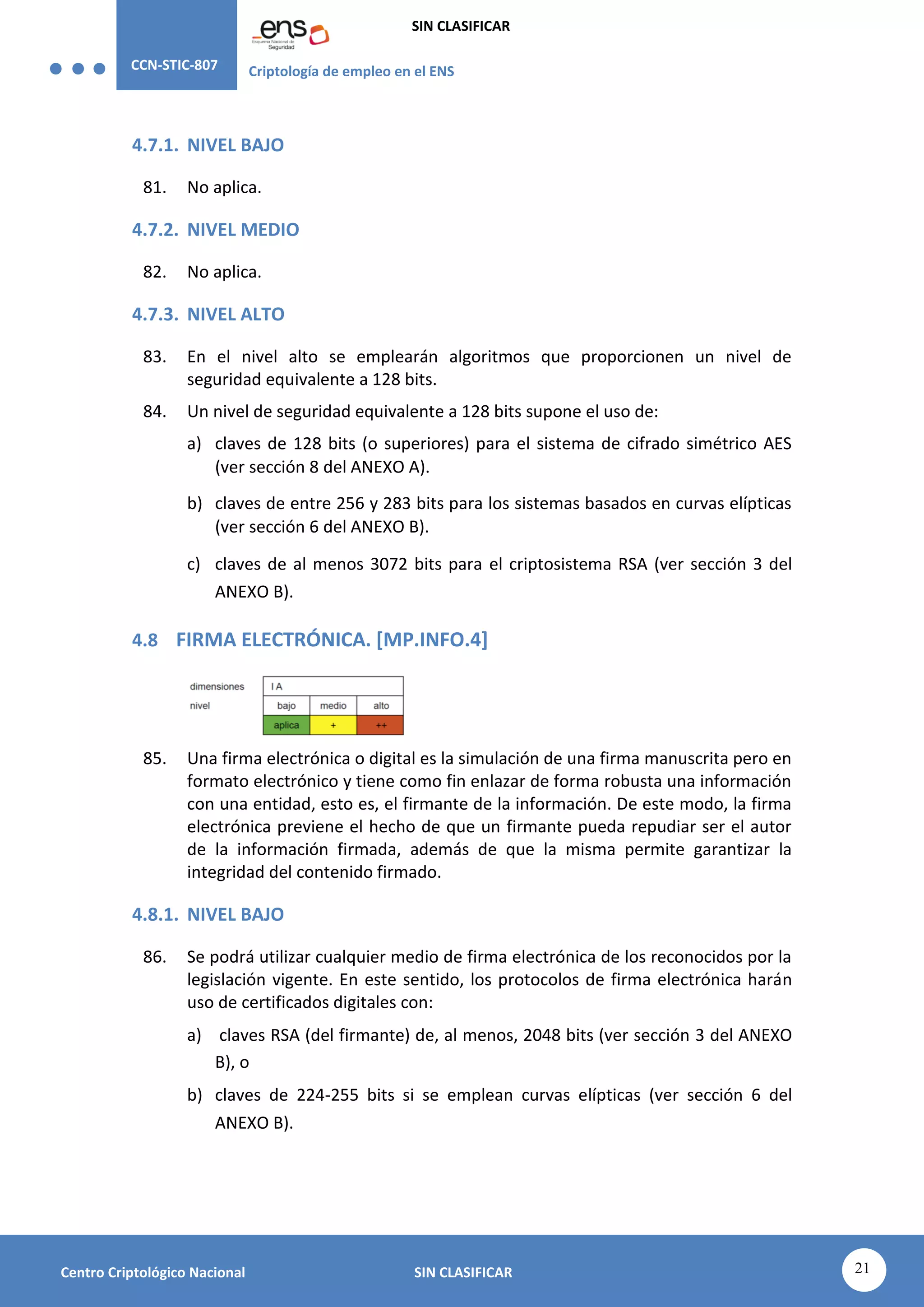 CCN-STIC-807 Criptología de empleo en el ENS
SIN CLASIFICAR
21
Centro Criptológico Nacional SIN CLASIFICAR
4.7.1. NIVEL BAJO
81. No aplica.
4.7.2. NIVEL MEDIO
82. No aplica.
4.7.3. NIVEL ALTO
83. En el nivel alto se emplearán algoritmos que proporcionen un nivel de
seguridad equivalente a 128 bits.
84. Un nivel de seguridad equivalente a 128 bits supone el uso de:
a) claves de 128 bits (o superiores) para el sistema de cifrado simétrico AES
(ver sección 8 del ANEXO A).
b) claves de entre 256 y 283 bits para los sistemas basados en curvas elípticas
(ver sección 6 del ANEXO B).
c) claves de al menos 3072 bits para el criptosistema RSA (ver sección 3 del
ANEXO B).
4.8 FIRMA ELECTRÓNICA. [MP.INFO.4]
85. Una firma electrónica o digital es la simulación de una firma manuscrita pero en
formato electrónico y tiene como fin enlazar de forma robusta una información
con una entidad, esto es, el firmante de la información. De este modo, la firma
electrónica previene el hecho de que un firmante pueda repudiar ser el autor
de la información firmada, además de que la misma permite garantizar la
integridad del contenido firmado.
4.8.1. NIVEL BAJO
86. Se podrá utilizar cualquier medio de firma electrónica de los reconocidos por la
legislación vigente. En este sentido, los protocolos de firma electrónica harán
uso de certificados digitales con:
a) claves RSA (del firmante) de, al menos, 2048 bits (ver sección 3 del ANEXO
B), o
b) claves de 224-255 bits si se emplean curvas elípticas (ver sección 6 del
ANEXO B).
 