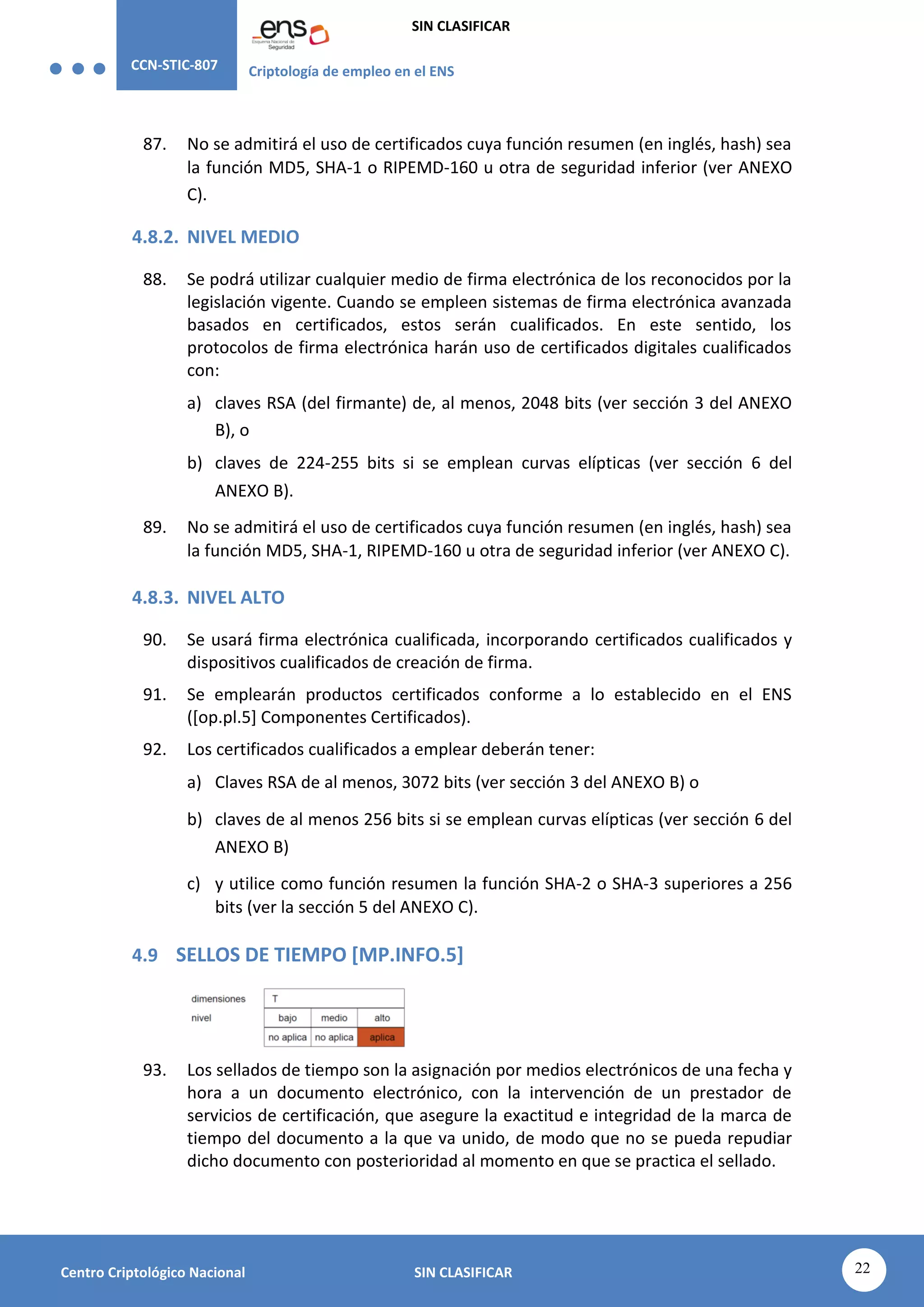CCN-STIC-807 Criptología de empleo en el ENS
SIN CLASIFICAR
22
Centro Criptológico Nacional SIN CLASIFICAR
87. No se admitirá el uso de certificados cuya función resumen (en inglés, hash) sea
la función MD5, SHA-1 o RIPEMD-160 u otra de seguridad inferior (ver ANEXO
C).
4.8.2. NIVEL MEDIO
88. Se podrá utilizar cualquier medio de firma electrónica de los reconocidos por la
legislación vigente. Cuando se empleen sistemas de firma electrónica avanzada
basados en certificados, estos serán cualificados. En este sentido, los
protocolos de firma electrónica harán uso de certificados digitales cualificados
con:
a) claves RSA (del firmante) de, al menos, 2048 bits (ver sección 3 del ANEXO
B), o
b) claves de 224-255 bits si se emplean curvas elípticas (ver sección 6 del
ANEXO B).
89. No se admitirá el uso de certificados cuya función resumen (en inglés, hash) sea
la función MD5, SHA-1, RIPEMD-160 u otra de seguridad inferior (ver ANEXO C).
4.8.3. NIVEL ALTO
90. Se usará firma electrónica cualificada, incorporando certificados cualificados y
dispositivos cualificados de creación de firma.
91. Se emplearán productos certificados conforme a lo establecido en el ENS
([op.pl.5] Componentes Certificados).
92. Los certificados cualificados a emplear deberán tener:
a) Claves RSA de al menos, 3072 bits (ver sección 3 del ANEXO B) o
b) claves de al menos 256 bits si se emplean curvas elípticas (ver sección 6 del
ANEXO B)
c) y utilice como función resumen la función SHA-2 o SHA-3 superiores a 256
bits (ver la sección 5 del ANEXO C).
4.9 SELLOS DE TIEMPO [MP.INFO.5]
93. Los sellados de tiempo son la asignación por medios electrónicos de una fecha y
hora a un documento electrónico, con la intervención de un prestador de
servicios de certificación, que asegure la exactitud e integridad de la marca de
tiempo del documento a la que va unido, de modo que no se pueda repudiar
dicho documento con posterioridad al momento en que se practica el sellado.
 