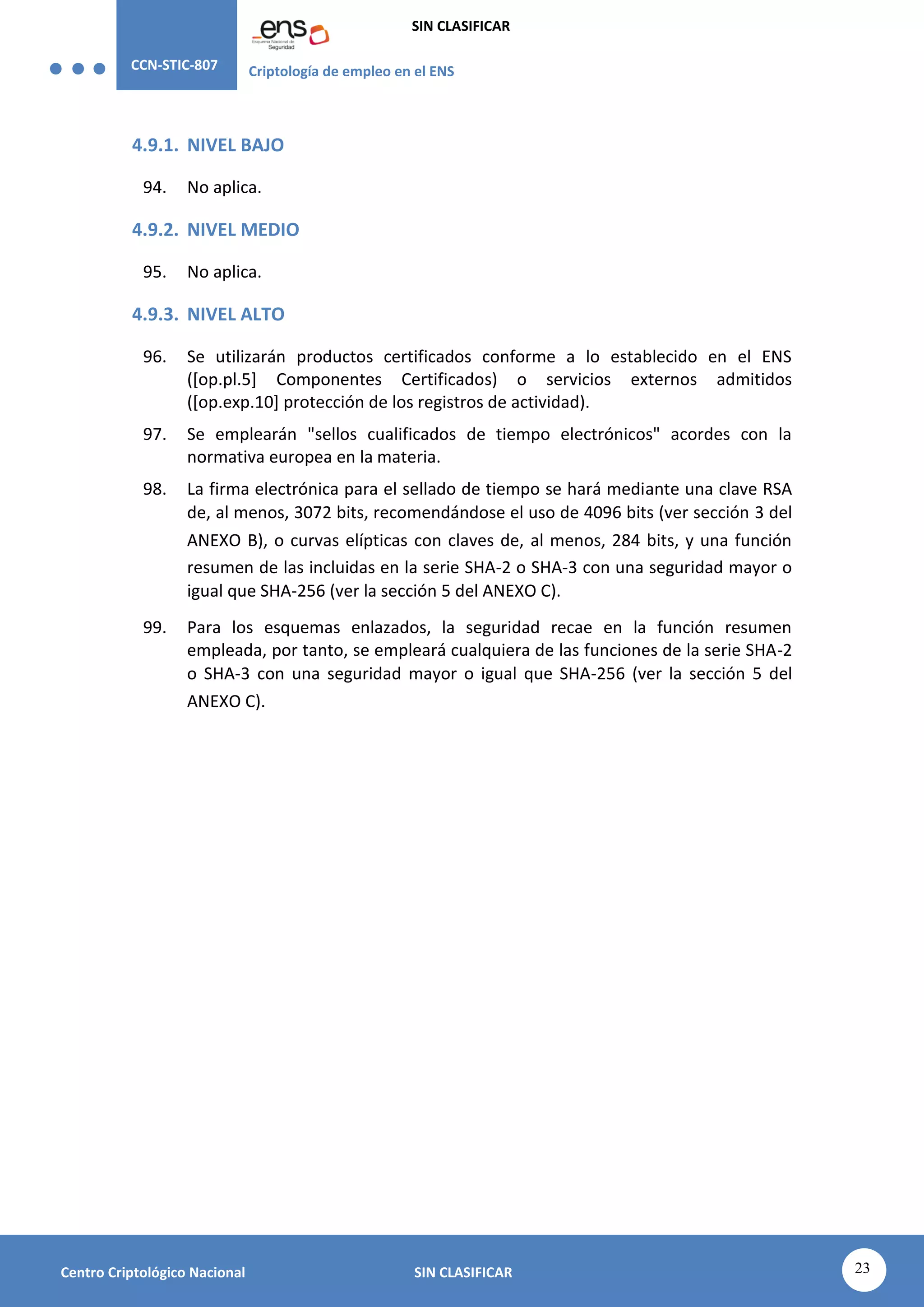 CCN-STIC-807 Criptología de empleo en el ENS
SIN CLASIFICAR
23
Centro Criptológico Nacional SIN CLASIFICAR
4.9.1. NIVEL BAJO
94. No aplica.
4.9.2. NIVEL MEDIO
95. No aplica.
4.9.3. NIVEL ALTO
96. Se utilizarán productos certificados conforme a lo establecido en el ENS
([op.pl.5] Componentes Certificados) o servicios externos admitidos
([op.exp.10] protección de los registros de actividad).
97. Se emplearán "sellos cualificados de tiempo electrónicos" acordes con la
normativa europea en la materia.
98. La firma electrónica para el sellado de tiempo se hará mediante una clave RSA
de, al menos, 3072 bits, recomendándose el uso de 4096 bits (ver sección 3 del
ANEXO B), o curvas elípticas con claves de, al menos, 284 bits, y una función
resumen de las incluidas en la serie SHA-2 o SHA-3 con una seguridad mayor o
igual que SHA-256 (ver la sección 5 del ANEXO C).
99. Para los esquemas enlazados, la seguridad recae en la función resumen
empleada, por tanto, se empleará cualquiera de las funciones de la serie SHA-2
o SHA-3 con una seguridad mayor o igual que SHA-256 (ver la sección 5 del
ANEXO C).
 