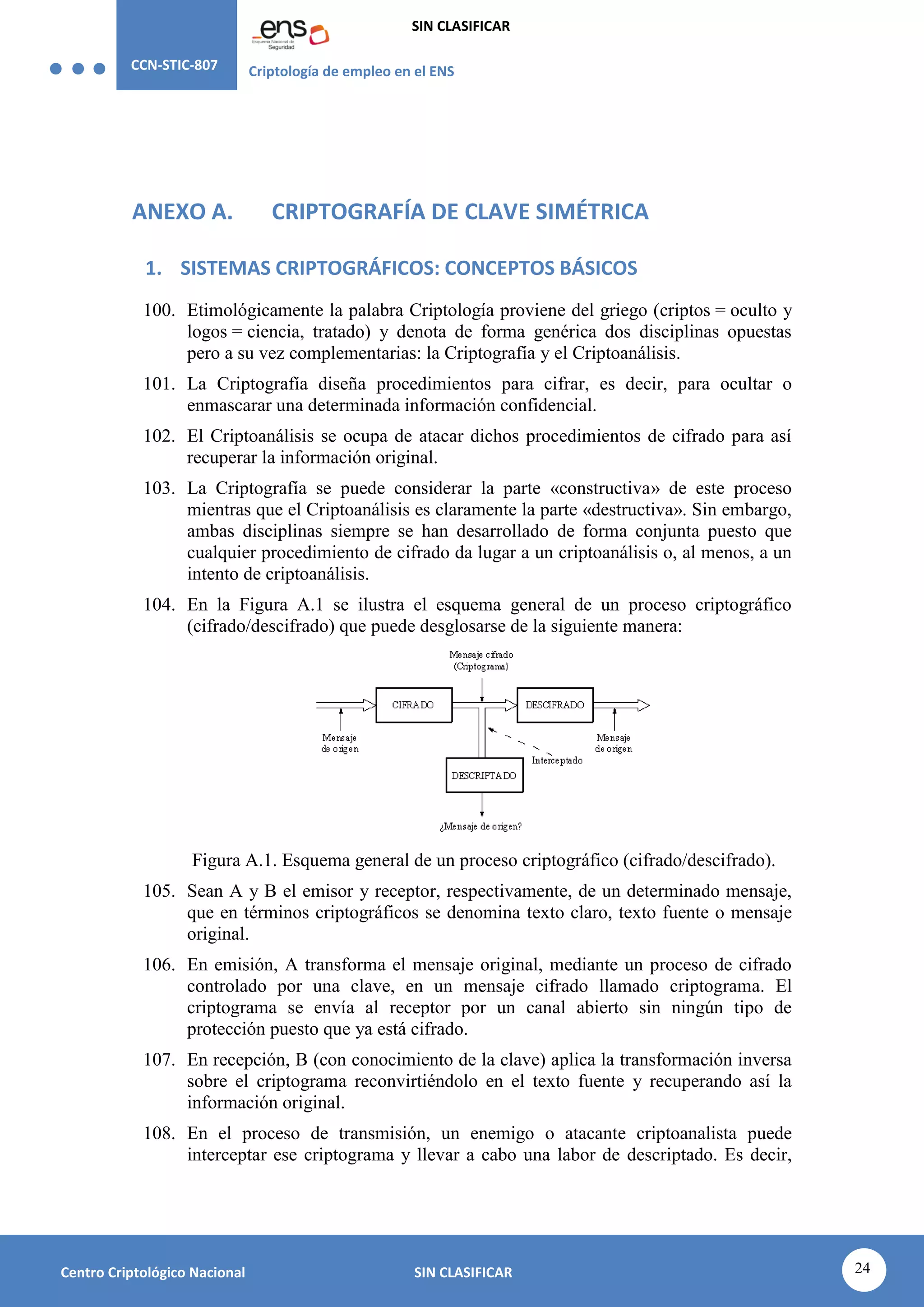 CCN-STIC-807 Criptología de empleo en el ENS
SIN CLASIFICAR
24
Centro Criptológico Nacional SIN CLASIFICAR
ANEXO A. CRIPTOGRAFÍA DE CLAVE SIMÉTRICA
1. SISTEMAS CRIPTOGRÁFICOS: CONCEPTOS BÁSICOS
100. Etimológicamente la palabra Criptología proviene del griego (criptos = oculto y
logos = ciencia, tratado) y denota de forma genérica dos disciplinas opuestas
pero a su vez complementarias: la Criptografía y el Criptoanálisis.
101. La Criptografía diseña procedimientos para cifrar, es decir, para ocultar o
enmascarar una determinada información confidencial.
102. El Criptoanálisis se ocupa de atacar dichos procedimientos de cifrado para así
recuperar la información original.
103. La Criptografía se puede considerar la parte «constructiva» de este proceso
mientras que el Criptoanálisis es claramente la parte «destructiva». Sin embargo,
ambas disciplinas siempre se han desarrollado de forma conjunta puesto que
cualquier procedimiento de cifrado da lugar a un criptoanálisis o, al menos, a un
intento de criptoanálisis.
104. En la Figura A.1 se ilustra el esquema general de un proceso criptográfico
(cifrado/descifrado) que puede desglosarse de la siguiente manera:
Figura A.1. Esquema general de un proceso criptográfico (cifrado/descifrado).
105. Sean A y B el emisor y receptor, respectivamente, de un determinado mensaje,
que en términos criptográficos se denomina texto claro, texto fuente o mensaje
original.
106. En emisión, A transforma el mensaje original, mediante un proceso de cifrado
controlado por una clave, en un mensaje cifrado llamado criptograma. El
criptograma se envía al receptor por un canal abierto sin ningún tipo de
protección puesto que ya está cifrado.
107. En recepción, B (con conocimiento de la clave) aplica la transformación inversa
sobre el criptograma reconvirtiéndolo en el texto fuente y recuperando así la
información original.
108. En el proceso de transmisión, un enemigo o atacante criptoanalista puede
interceptar ese criptograma y llevar a cabo una labor de descriptado. Es decir,
 