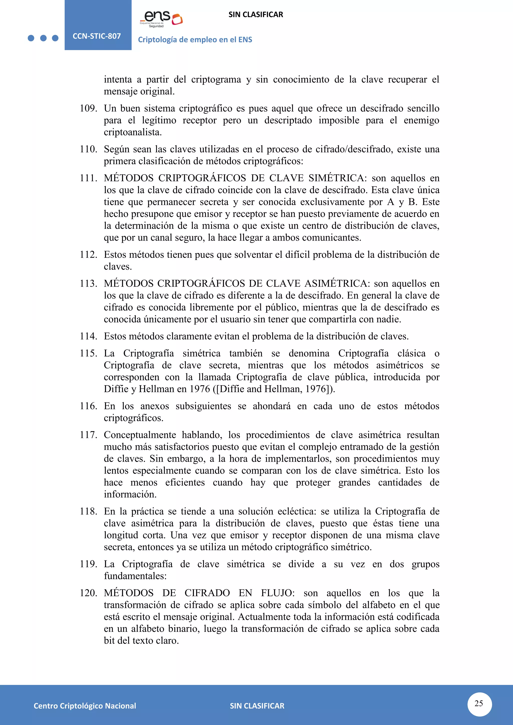 CCN-STIC-807 Criptología de empleo en el ENS
SIN CLASIFICAR
25
Centro Criptológico Nacional SIN CLASIFICAR
intenta a partir del criptograma y sin conocimiento de la clave recuperar el
mensaje original.
109. Un buen sistema criptográfico es pues aquel que ofrece un descifrado sencillo
para el legítimo receptor pero un descriptado imposible para el enemigo
criptoanalista.
110. Según sean las claves utilizadas en el proceso de cifrado/descifrado, existe una
primera clasificación de métodos criptográficos:
111. MÉTODOS CRIPTOGRÁFICOS DE CLAVE SIMÉTRICA: son aquellos en
los que la clave de cifrado coincide con la clave de descifrado. Esta clave única
tiene que permanecer secreta y ser conocida exclusivamente por A y B. Este
hecho presupone que emisor y receptor se han puesto previamente de acuerdo en
la determinación de la misma o que existe un centro de distribución de claves,
que por un canal seguro, la hace llegar a ambos comunicantes.
112. Estos métodos tienen pues que solventar el difícil problema de la distribución de
claves.
113. MÉTODOS CRIPTOGRÁFICOS DE CLAVE ASIMÉTRICA: son aquellos en
los que la clave de cifrado es diferente a la de descifrado. En general la clave de
cifrado es conocida libremente por el público, mientras que la de descifrado es
conocida únicamente por el usuario sin tener que compartirla con nadie.
114. Estos métodos claramente evitan el problema de la distribución de claves.
115. La Criptografía simétrica también se denomina Criptografía clásica o
Criptografía de clave secreta, mientras que los métodos asimétricos se
corresponden con la llamada Criptografía de clave pública, introducida por
Diffie y Hellman en 1976 ([Diffie and Hellman, 1976]).
116. En los anexos subsiguientes se ahondará en cada uno de estos métodos
criptográficos.
117. Conceptualmente hablando, los procedimientos de clave asimétrica resultan
mucho más satisfactorios puesto que evitan el complejo entramado de la gestión
de claves. Sin embargo, a la hora de implementarlos, son procedimientos muy
lentos especialmente cuando se comparan con los de clave simétrica. Esto los
hace menos eficientes cuando hay que proteger grandes cantidades de
información.
118. En la práctica se tiende a una solución ecléctica: se utiliza la Criptografía de
clave asimétrica para la distribución de claves, puesto que éstas tiene una
longitud corta. Una vez que emisor y receptor disponen de una misma clave
secreta, entonces ya se utiliza un método criptográfico simétrico.
119. La Criptografía de clave simétrica se divide a su vez en dos grupos
fundamentales:
120. MÉTODOS DE CIFRADO EN FLUJO: son aquellos en los que la
transformación de cifrado se aplica sobre cada símbolo del alfabeto en el que
está escrito el mensaje original. Actualmente toda la información está codificada
en un alfabeto binario, luego la transformación de cifrado se aplica sobre cada
bit del texto claro.
 