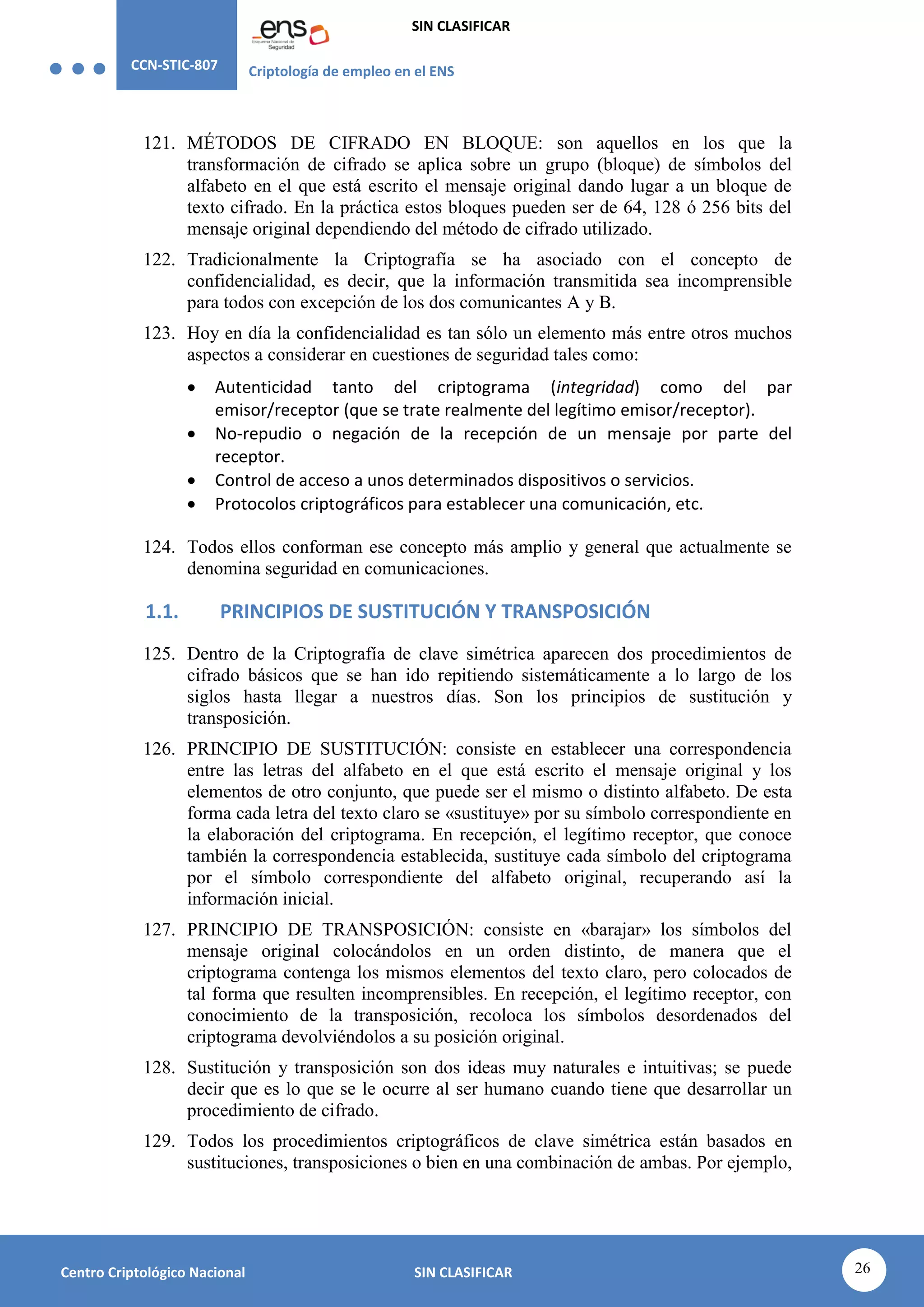 CCN-STIC-807 Criptología de empleo en el ENS
SIN CLASIFICAR
26
Centro Criptológico Nacional SIN CLASIFICAR
121. MÉTODOS DE CIFRADO EN BLOQUE: son aquellos en los que la
transformación de cifrado se aplica sobre un grupo (bloque) de símbolos del
alfabeto en el que está escrito el mensaje original dando lugar a un bloque de
texto cifrado. En la práctica estos bloques pueden ser de 64, 128 ó 256 bits del
mensaje original dependiendo del método de cifrado utilizado.
122. Tradicionalmente la Criptografía se ha asociado con el concepto de
confidencialidad, es decir, que la información transmitida sea incomprensible
para todos con excepción de los dos comunicantes A y B.
123. Hoy en día la confidencialidad es tan sólo un elemento más entre otros muchos
aspectos a considerar en cuestiones de seguridad tales como:
 Autenticidad tanto del criptograma (integridad) como del par
emisor/receptor (que se trate realmente del legítimo emisor/receptor).
 No-repudio o negación de la recepción de un mensaje por parte del
receptor.
 Control de acceso a unos determinados dispositivos o servicios.
 Protocolos criptográficos para establecer una comunicación, etc.
124. Todos ellos conforman ese concepto más amplio y general que actualmente se
denomina seguridad en comunicaciones.
1.1. PRINCIPIOS DE SUSTITUCIÓN Y TRANSPOSICIÓN
125. Dentro de la Criptografía de clave simétrica aparecen dos procedimientos de
cifrado básicos que se han ido repitiendo sistemáticamente a lo largo de los
siglos hasta llegar a nuestros días. Son los principios de sustitución y
transposición.
126. PRINCIPIO DE SUSTITUCIÓN: consiste en establecer una correspondencia
entre las letras del alfabeto en el que está escrito el mensaje original y los
elementos de otro conjunto, que puede ser el mismo o distinto alfabeto. De esta
forma cada letra del texto claro se «sustituye» por su símbolo correspondiente en
la elaboración del criptograma. En recepción, el legítimo receptor, que conoce
también la correspondencia establecida, sustituye cada símbolo del criptograma
por el símbolo correspondiente del alfabeto original, recuperando así la
información inicial.
127. PRINCIPIO DE TRANSPOSICIÓN: consiste en «barajar» los símbolos del
mensaje original colocándolos en un orden distinto, de manera que el
criptograma contenga los mismos elementos del texto claro, pero colocados de
tal forma que resulten incomprensibles. En recepción, el legítimo receptor, con
conocimiento de la transposición, recoloca los símbolos desordenados del
criptograma devolviéndolos a su posición original.
128. Sustitución y transposición son dos ideas muy naturales e intuitivas; se puede
decir que es lo que se le ocurre al ser humano cuando tiene que desarrollar un
procedimiento de cifrado.
129. Todos los procedimientos criptográficos de clave simétrica están basados en
sustituciones, transposiciones o bien en una combinación de ambas. Por ejemplo,
 