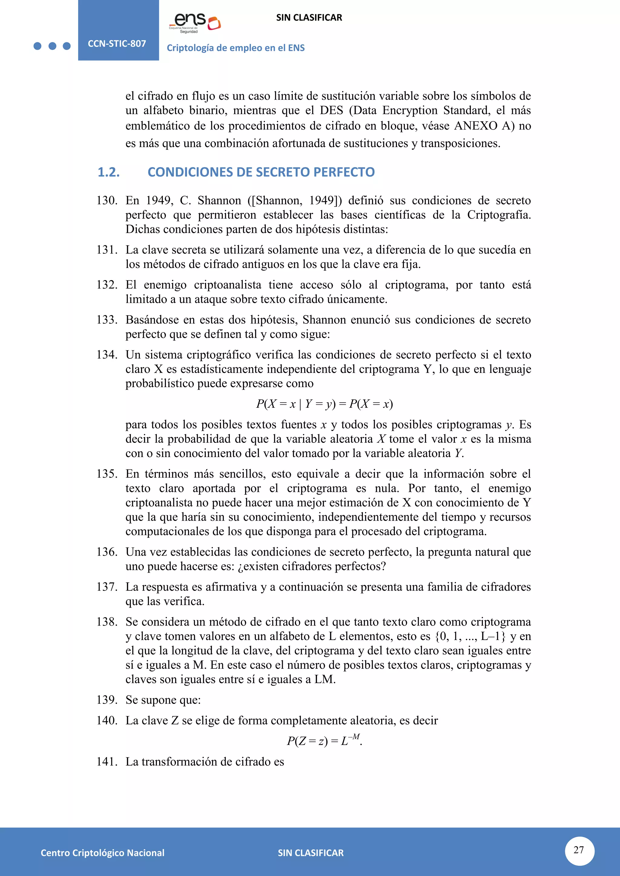 CCN-STIC-807 Criptología de empleo en el ENS
SIN CLASIFICAR
27
Centro Criptológico Nacional SIN CLASIFICAR
el cifrado en flujo es un caso límite de sustitución variable sobre los símbolos de
un alfabeto binario, mientras que el DES (Data Encryption Standard, el más
emblemático de los procedimientos de cifrado en bloque, véase ANEXO A) no
es más que una combinación afortunada de sustituciones y transposiciones.
1.2. CONDICIONES DE SECRETO PERFECTO
130. En 1949, C. Shannon ([Shannon, 1949]) definió sus condiciones de secreto
perfecto que permitieron establecer las bases científicas de la Criptografía.
Dichas condiciones parten de dos hipótesis distintas:
131. La clave secreta se utilizará solamente una vez, a diferencia de lo que sucedía en
los métodos de cifrado antiguos en los que la clave era fija.
132. El enemigo criptoanalista tiene acceso sólo al criptograma, por tanto está
limitado a un ataque sobre texto cifrado únicamente.
133. Basándose en estas dos hipótesis, Shannon enunció sus condiciones de secreto
perfecto que se definen tal y como sigue:
134. Un sistema criptográfico verifica las condiciones de secreto perfecto si el texto
claro X es estadísticamente independiente del criptograma Y, lo que en lenguaje
probabilístico puede expresarse como
P(X = x | Y = y) = P(X = x)
para todos los posibles textos fuentes x y todos los posibles criptogramas y. Es
decir la probabilidad de que la variable aleatoria X tome el valor x es la misma
con o sin conocimiento del valor tomado por la variable aleatoria Y.
135. En términos más sencillos, esto equivale a decir que la información sobre el
texto claro aportada por el criptograma es nula. Por tanto, el enemigo
criptoanalista no puede hacer una mejor estimación de X con conocimiento de Y
que la que haría sin su conocimiento, independientemente del tiempo y recursos
computacionales de los que disponga para el procesado del criptograma.
136. Una vez establecidas las condiciones de secreto perfecto, la pregunta natural que
uno puede hacerse es: ¿existen cifradores perfectos?
137. La respuesta es afirmativa y a continuación se presenta una familia de cifradores
que las verifica.
138. Se considera un método de cifrado en el que tanto texto claro como criptograma
y clave tomen valores en un alfabeto de L elementos, esto es {0, 1, ..., L–1} y en
el que la longitud de la clave, del criptograma y del texto claro sean iguales entre
sí e iguales a M. En este caso el número de posibles textos claros, criptogramas y
claves son iguales entre sí e iguales a LM.
139. Se supone que:
140. La clave Z se elige de forma completamente aleatoria, es decir
P(Z = z) = L–M
.
141. La transformación de cifrado es
 