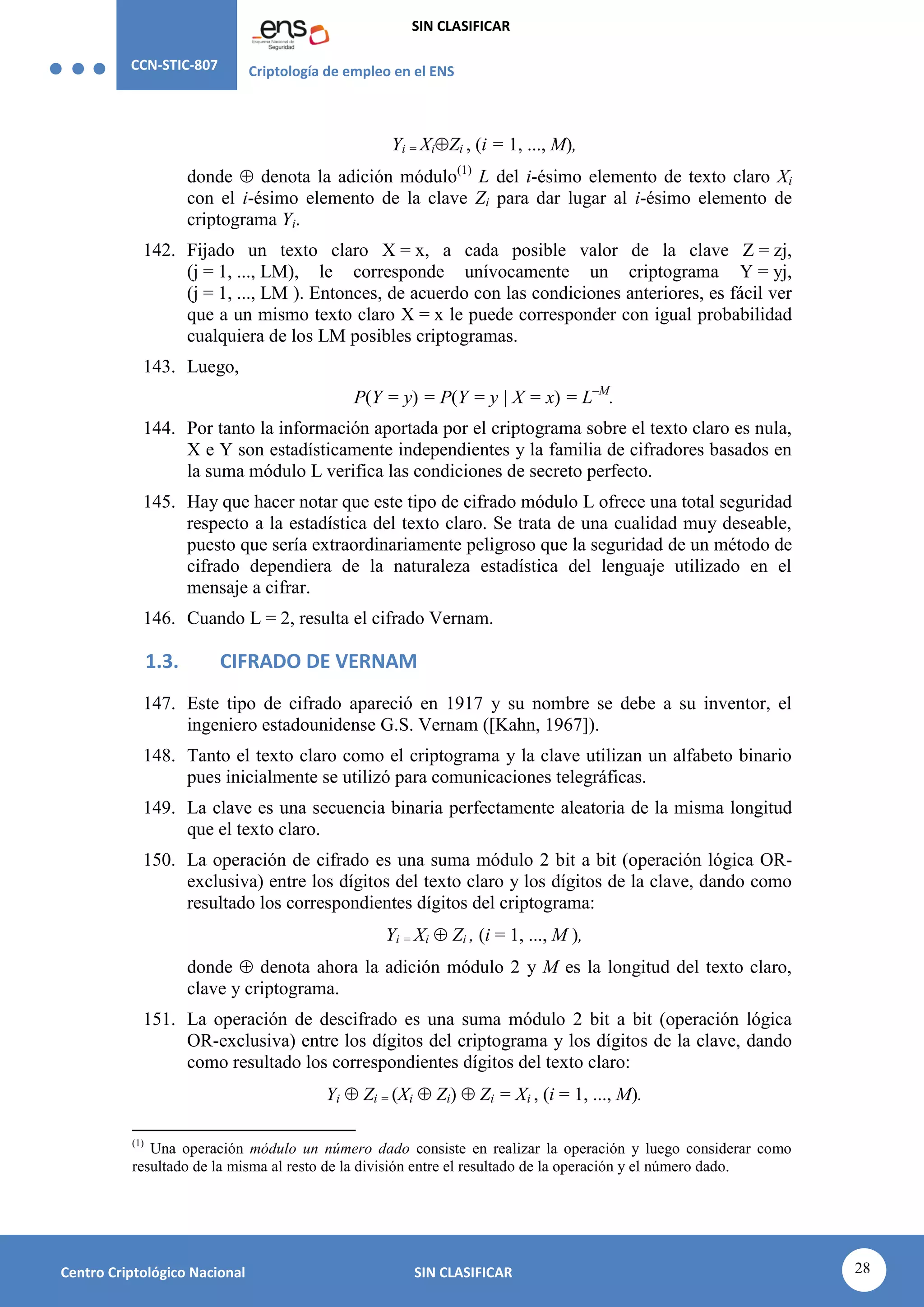 CCN-STIC-807 Criptología de empleo en el ENS
SIN CLASIFICAR
28
Centro Criptológico Nacional SIN CLASIFICAR
Yi = XiZi , (i = 1, ..., M),
donde  denota la adición módulo(1)
L del i-ésimo elemento de texto claro Xi
con el i-ésimo elemento de la clave Zi para dar lugar al i-ésimo elemento de
criptograma Yi.
142. Fijado un texto claro X = x, a cada posible valor de la clave Z = zj,
(j = 1, ..., LM), le corresponde unívocamente un criptograma Y = yj,
(j = 1, ..., LM ). Entonces, de acuerdo con las condiciones anteriores, es fácil ver
que a un mismo texto claro X = x le puede corresponder con igual probabilidad
cualquiera de los LM posibles criptogramas.
143. Luego,
P(Y = y) = P(Y = y | X = x) = L–M
.
144. Por tanto la información aportada por el criptograma sobre el texto claro es nula,
X e Y son estadísticamente independientes y la familia de cifradores basados en
la suma módulo L verifica las condiciones de secreto perfecto.
145. Hay que hacer notar que este tipo de cifrado módulo L ofrece una total seguridad
respecto a la estadística del texto claro. Se trata de una cualidad muy deseable,
puesto que sería extraordinariamente peligroso que la seguridad de un método de
cifrado dependiera de la naturaleza estadística del lenguaje utilizado en el
mensaje a cifrar.
146. Cuando L = 2, resulta el cifrado Vernam.
1.3. CIFRADO DE VERNAM
147. Este tipo de cifrado apareció en 1917 y su nombre se debe a su inventor, el
ingeniero estadounidense G.S. Vernam ([Kahn, 1967]).
148. Tanto el texto claro como el criptograma y la clave utilizan un alfabeto binario
pues inicialmente se utilizó para comunicaciones telegráficas.
149. La clave es una secuencia binaria perfectamente aleatoria de la misma longitud
que el texto claro.
150. La operación de cifrado es una suma módulo 2 bit a bit (operación lógica OR-
exclusiva) entre los dígitos del texto claro y los dígitos de la clave, dando como
resultado los correspondientes dígitos del criptograma:
Yi = Xi  Zi , (i = 1, ..., M ),
donde  denota ahora la adición módulo 2 y M es la longitud del texto claro,
clave y criptograma.
151. La operación de descifrado es una suma módulo 2 bit a bit (operación lógica
OR-exclusiva) entre los dígitos del criptograma y los dígitos de la clave, dando
como resultado los correspondientes dígitos del texto claro:
Yi  Zi = (Xi  Zi)  Zi = Xi , (i = 1, ..., M).
(1)
Una operación módulo un número dado consiste en realizar la operación y luego considerar como
resultado de la misma al resto de la división entre el resultado de la operación y el número dado.
 