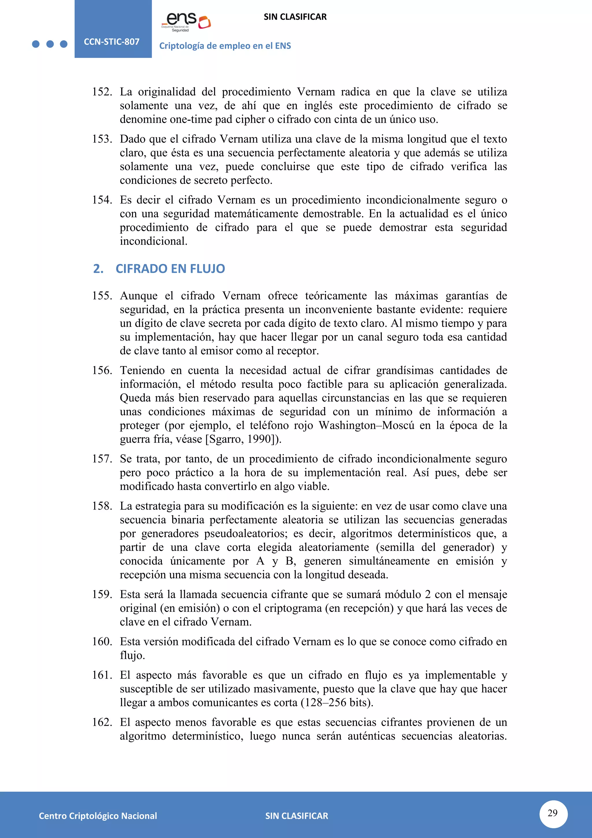 CCN-STIC-807 Criptología de empleo en el ENS
SIN CLASIFICAR
29
Centro Criptológico Nacional SIN CLASIFICAR
152. La originalidad del procedimiento Vernam radica en que la clave se utiliza
solamente una vez, de ahí que en inglés este procedimiento de cifrado se
denomine one-time pad cipher o cifrado con cinta de un único uso.
153. Dado que el cifrado Vernam utiliza una clave de la misma longitud que el texto
claro, que ésta es una secuencia perfectamente aleatoria y que además se utiliza
solamente una vez, puede concluirse que este tipo de cifrado verifica las
condiciones de secreto perfecto.
154. Es decir el cifrado Vernam es un procedimiento incondicionalmente seguro o
con una seguridad matemáticamente demostrable. En la actualidad es el único
procedimiento de cifrado para el que se puede demostrar esta seguridad
incondicional.
2. CIFRADO EN FLUJO
155. Aunque el cifrado Vernam ofrece teóricamente las máximas garantías de
seguridad, en la práctica presenta un inconveniente bastante evidente: requiere
un dígito de clave secreta por cada dígito de texto claro. Al mismo tiempo y para
su implementación, hay que hacer llegar por un canal seguro toda esa cantidad
de clave tanto al emisor como al receptor.
156. Teniendo en cuenta la necesidad actual de cifrar grandísimas cantidades de
información, el método resulta poco factible para su aplicación generalizada.
Queda más bien reservado para aquellas circunstancias en las que se requieren
unas condiciones máximas de seguridad con un mínimo de información a
proteger (por ejemplo, el teléfono rojo Washington–Moscú en la época de la
guerra fría, véase [Sgarro, 1990]).
157. Se trata, por tanto, de un procedimiento de cifrado incondicionalmente seguro
pero poco práctico a la hora de su implementación real. Así pues, debe ser
modificado hasta convertirlo en algo viable.
158. La estrategia para su modificación es la siguiente: en vez de usar como clave una
secuencia binaria perfectamente aleatoria se utilizan las secuencias generadas
por generadores pseudoaleatorios; es decir, algoritmos determinísticos que, a
partir de una clave corta elegida aleatoriamente (semilla del generador) y
conocida únicamente por A y B, generen simultáneamente en emisión y
recepción una misma secuencia con la longitud deseada.
159. Esta será la llamada secuencia cifrante que se sumará módulo 2 con el mensaje
original (en emisión) o con el criptograma (en recepción) y que hará las veces de
clave en el cifrado Vernam.
160. Esta versión modificada del cifrado Vernam es lo que se conoce como cifrado en
flujo.
161. El aspecto más favorable es que un cifrado en flujo es ya implementable y
susceptible de ser utilizado masivamente, puesto que la clave que hay que hacer
llegar a ambos comunicantes es corta (128–256 bits).
162. El aspecto menos favorable es que estas secuencias cifrantes provienen de un
algoritmo determinístico, luego nunca serán auténticas secuencias aleatorias.
 