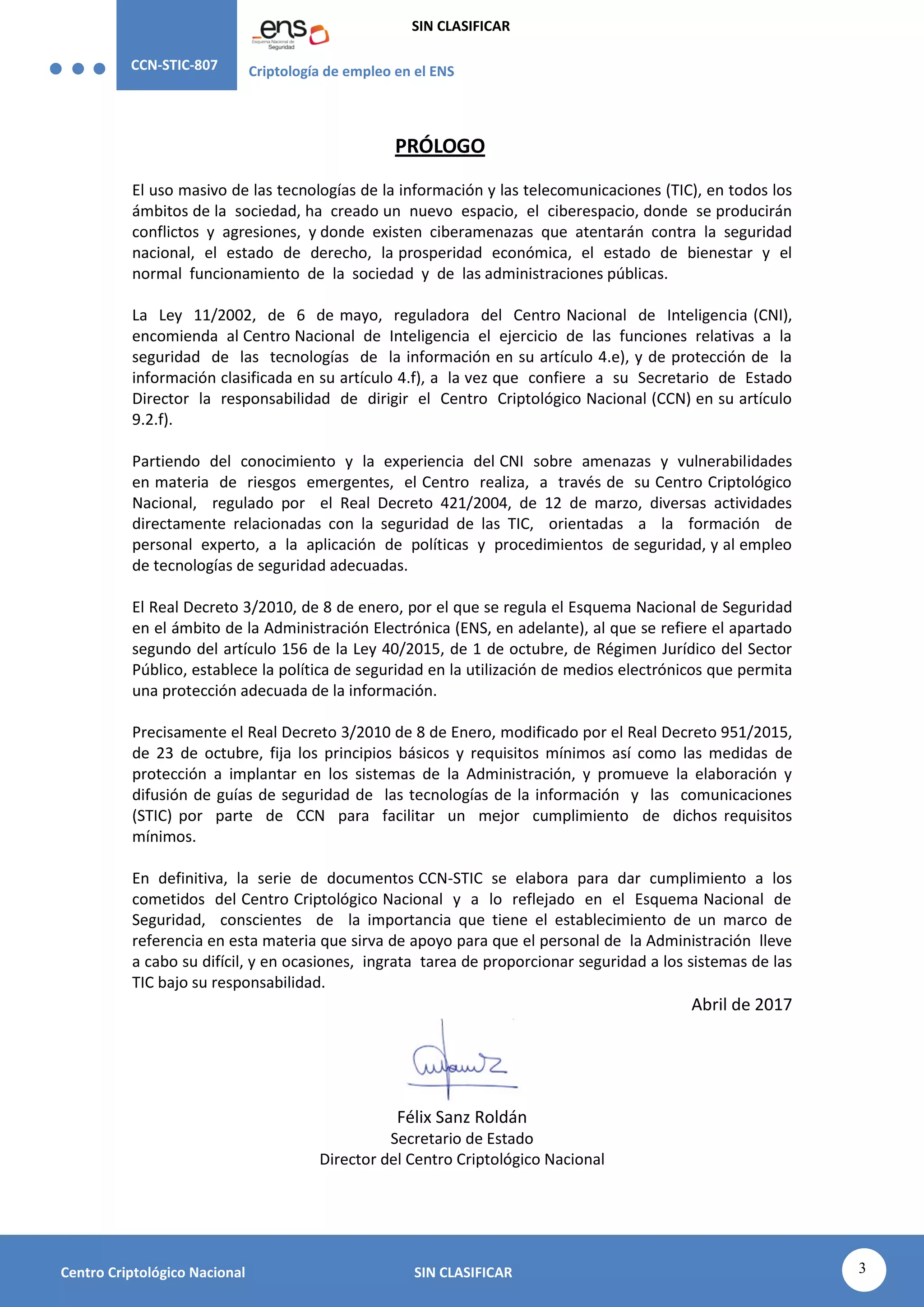 CCN-STIC-807 Criptología de empleo en el ENS
SIN CLASIFICAR
3
Centro Criptológico Nacional SIN CLASIFICAR
PRÓLOGO
El uso masivo de las tecnologías de la información y las telecomunicaciones (TIC), en todos los
ámbitos de la sociedad, ha creado un nuevo espacio, el ciberespacio, donde se producirán
conflictos y agresiones, y donde existen ciberamenazas que atentarán contra la seguridad
nacional, el estado de derecho, la prosperidad económica, el estado de bienestar y el
normal funcionamiento de la sociedad y de las administraciones públicas.
La Ley 11/2002, de 6 de mayo, reguladora del Centro Nacional de Inteligencia (CNI),
encomienda al Centro Nacional de Inteligencia el ejercicio de las funciones relativas a la
seguridad de las tecnologías de la información en su artículo 4.e), y de protección de la
información clasificada en su artículo 4.f), a la vez que confiere a su Secretario de Estado
Director la responsabilidad de dirigir el Centro Criptológico Nacional (CCN) en su artículo
9.2.f).
Partiendo del conocimiento y la experiencia del CNI sobre amenazas y vulnerabilidades
en materia de riesgos emergentes, el Centro realiza, a través de su Centro Criptológico
Nacional, regulado por el Real Decreto 421/2004, de 12 de marzo, diversas actividades
directamente relacionadas con la seguridad de las TIC, orientadas a la formación de
personal experto, a la aplicación de políticas y procedimientos de seguridad, y al empleo
de tecnologías de seguridad adecuadas.
El Real Decreto 3/2010, de 8 de enero, por el que se regula el Esquema Nacional de Seguridad
en el ámbito de la Administración Electrónica (ENS, en adelante), al que se refiere el apartado
segundo del artículo 156 de la Ley 40/2015, de 1 de octubre, de Régimen Jurídico del Sector
Público, establece la política de seguridad en la utilización de medios electrónicos que permita
una protección adecuada de la información.
Precisamente el Real Decreto 3/2010 de 8 de Enero, modificado por el Real Decreto 951/2015,
de 23 de octubre, fija los principios básicos y requisitos mínimos así como las medidas de
protección a implantar en los sistemas de la Administración, y promueve la elaboración y
difusión de guías de seguridad de las tecnologías de la información y las comunicaciones
(STIC) por parte de CCN para facilitar un mejor cumplimiento de dichos requisitos
mínimos.
En definitiva, la serie de documentos CCN-STIC se elabora para dar cumplimiento a los
cometidos del Centro Criptológico Nacional y a lo reflejado en el Esquema Nacional de
Seguridad, conscientes de la importancia que tiene el establecimiento de un marco de
referencia en esta materia que sirva de apoyo para que el personal de la Administración lleve
a cabo su difícil, y en ocasiones, ingrata tarea de proporcionar seguridad a los sistemas de las
TIC bajo su responsabilidad.
Abril de 2017
Félix Sanz Roldán
Secretario de Estado
Director del Centro Criptológico Nacional
 