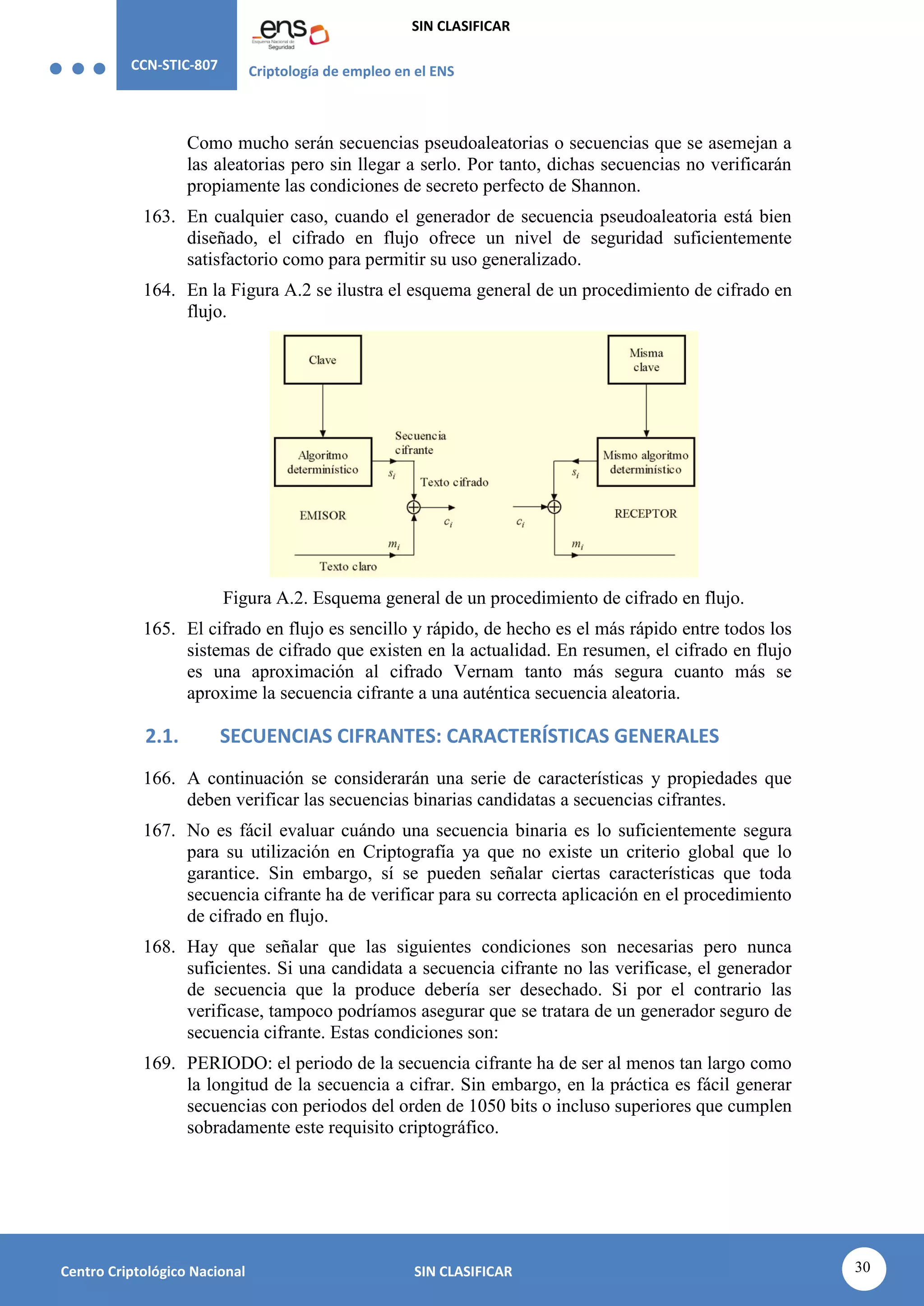 CCN-STIC-807 Criptología de empleo en el ENS
SIN CLASIFICAR
30
Centro Criptológico Nacional SIN CLASIFICAR
Como mucho serán secuencias pseudoaleatorias o secuencias que se asemejan a
las aleatorias pero sin llegar a serlo. Por tanto, dichas secuencias no verificarán
propiamente las condiciones de secreto perfecto de Shannon.
163. En cualquier caso, cuando el generador de secuencia pseudoaleatoria está bien
diseñado, el cifrado en flujo ofrece un nivel de seguridad suficientemente
satisfactorio como para permitir su uso generalizado.
164. En la Figura A.2 se ilustra el esquema general de un procedimiento de cifrado en
flujo.
Figura A.2. Esquema general de un procedimiento de cifrado en flujo.
165. El cifrado en flujo es sencillo y rápido, de hecho es el más rápido entre todos los
sistemas de cifrado que existen en la actualidad. En resumen, el cifrado en flujo
es una aproximación al cifrado Vernam tanto más segura cuanto más se
aproxime la secuencia cifrante a una auténtica secuencia aleatoria.
2.1. SECUENCIAS CIFRANTES: CARACTERÍSTICAS GENERALES
166. A continuación se considerarán una serie de características y propiedades que
deben verificar las secuencias binarias candidatas a secuencias cifrantes.
167. No es fácil evaluar cuándo una secuencia binaria es lo suficientemente segura
para su utilización en Criptografía ya que no existe un criterio global que lo
garantice. Sin embargo, sí se pueden señalar ciertas características que toda
secuencia cifrante ha de verificar para su correcta aplicación en el procedimiento
de cifrado en flujo.
168. Hay que señalar que las siguientes condiciones son necesarias pero nunca
suficientes. Si una candidata a secuencia cifrante no las verificase, el generador
de secuencia que la produce debería ser desechado. Si por el contrario las
verificase, tampoco podríamos asegurar que se tratara de un generador seguro de
secuencia cifrante. Estas condiciones son:
169. PERIODO: el periodo de la secuencia cifrante ha de ser al menos tan largo como
la longitud de la secuencia a cifrar. Sin embargo, en la práctica es fácil generar
secuencias con periodos del orden de 1050 bits o incluso superiores que cumplen
sobradamente este requisito criptográfico.
 