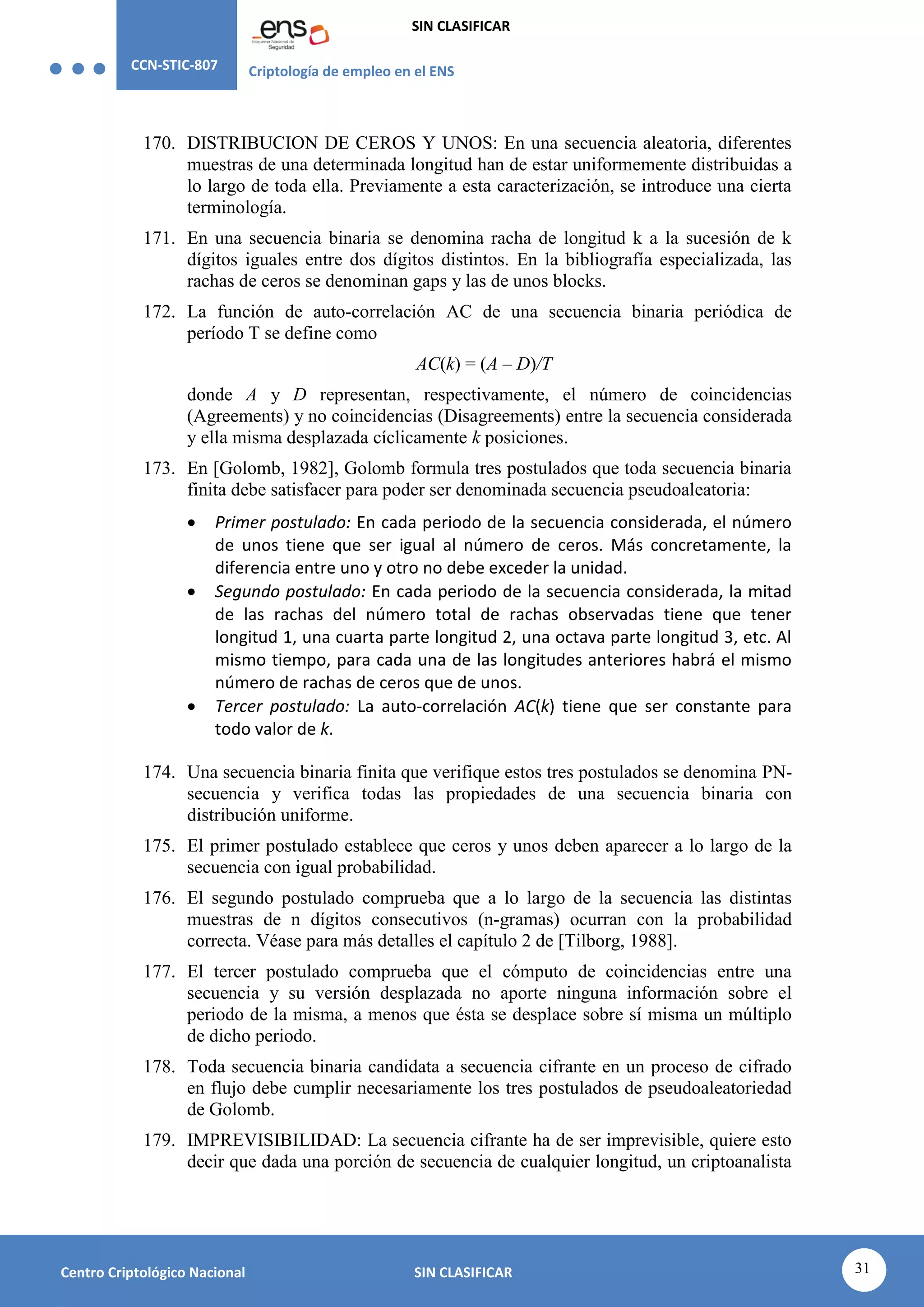 CCN-STIC-807 Criptología de empleo en el ENS
SIN CLASIFICAR
31
Centro Criptológico Nacional SIN CLASIFICAR
170. DISTRIBUCION DE CEROS Y UNOS: En una secuencia aleatoria, diferentes
muestras de una determinada longitud han de estar uniformemente distribuidas a
lo largo de toda ella. Previamente a esta caracterización, se introduce una cierta
terminología.
171. En una secuencia binaria se denomina racha de longitud k a la sucesión de k
dígitos iguales entre dos dígitos distintos. En la bibliografía especializada, las
rachas de ceros se denominan gaps y las de unos blocks.
172. La función de auto-correlación AC de una secuencia binaria periódica de
período T se define como
AC(k) = (A – D)/T
donde A y D representan, respectivamente, el número de coincidencias
(Agreements) y no coincidencias (Disagreements) entre la secuencia considerada
y ella misma desplazada cíclicamente k posiciones.
173. En [Golomb, 1982], Golomb formula tres postulados que toda secuencia binaria
finita debe satisfacer para poder ser denominada secuencia pseudoaleatoria:
 Primer postulado: En cada periodo de la secuencia considerada, el número
de unos tiene que ser igual al número de ceros. Más concretamente, la
diferencia entre uno y otro no debe exceder la unidad.
 Segundo postulado: En cada periodo de la secuencia considerada, la mitad
de las rachas del número total de rachas observadas tiene que tener
longitud 1, una cuarta parte longitud 2, una octava parte longitud 3, etc. Al
mismo tiempo, para cada una de las longitudes anteriores habrá el mismo
número de rachas de ceros que de unos.
 Tercer postulado: La auto-correlación AC(k) tiene que ser constante para
todo valor de k.
174. Una secuencia binaria finita que verifique estos tres postulados se denomina PN-
secuencia y verifica todas las propiedades de una secuencia binaria con
distribución uniforme.
175. El primer postulado establece que ceros y unos deben aparecer a lo largo de la
secuencia con igual probabilidad.
176. El segundo postulado comprueba que a lo largo de la secuencia las distintas
muestras de n dígitos consecutivos (n-gramas) ocurran con la probabilidad
correcta. Véase para más detalles el capítulo 2 de [Tilborg, 1988].
177. El tercer postulado comprueba que el cómputo de coincidencias entre una
secuencia y su versión desplazada no aporte ninguna información sobre el
periodo de la misma, a menos que ésta se desplace sobre sí misma un múltiplo
de dicho periodo.
178. Toda secuencia binaria candidata a secuencia cifrante en un proceso de cifrado
en flujo debe cumplir necesariamente los tres postulados de pseudoaleatoriedad
de Golomb.
179. IMPREVISIBILIDAD: La secuencia cifrante ha de ser imprevisible, quiere esto
decir que dada una porción de secuencia de cualquier longitud, un criptoanalista
 