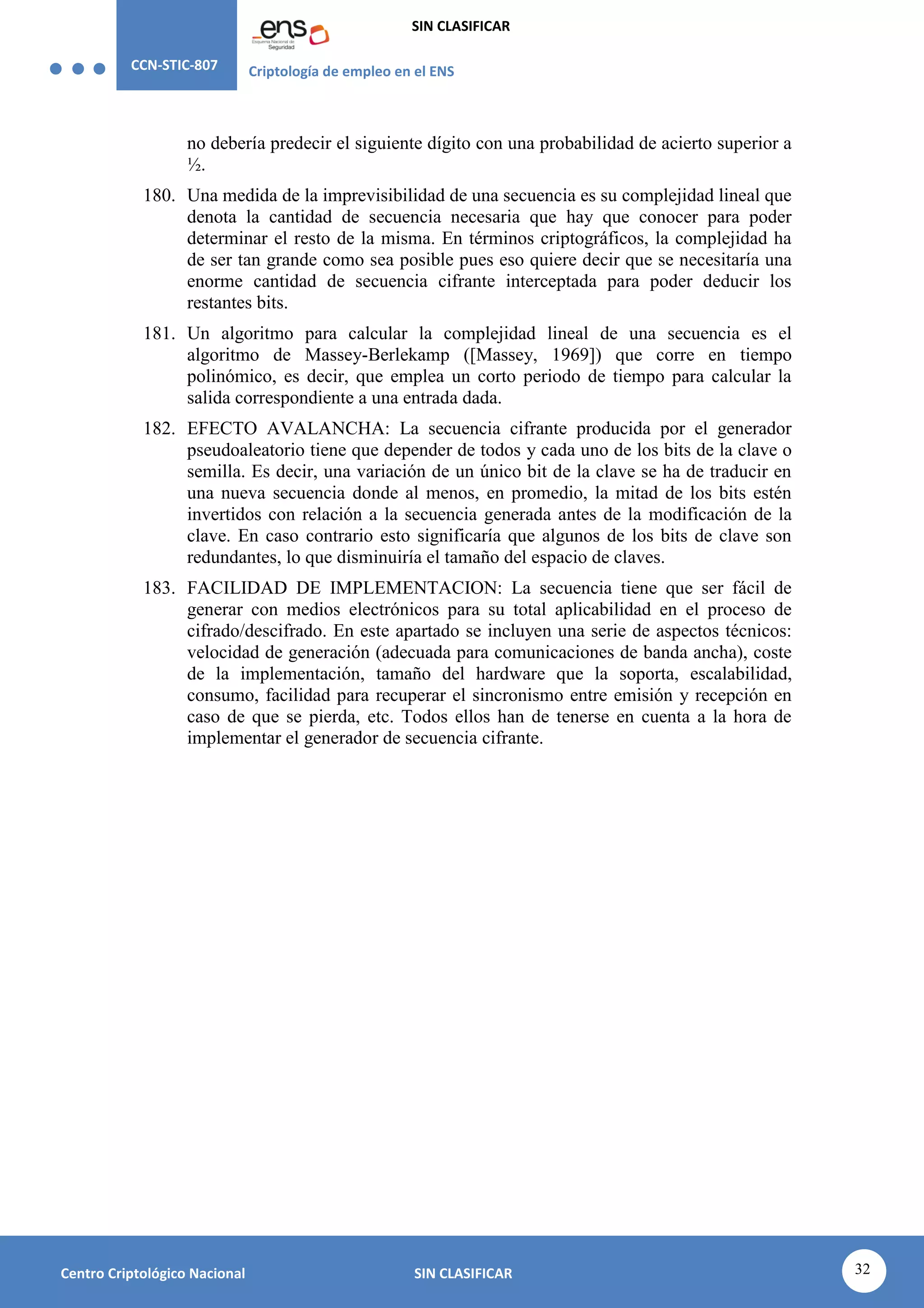 CCN-STIC-807 Criptología de empleo en el ENS
SIN CLASIFICAR
32
Centro Criptológico Nacional SIN CLASIFICAR
no debería predecir el siguiente dígito con una probabilidad de acierto superior a
½.
180. Una medida de la imprevisibilidad de una secuencia es su complejidad lineal que
denota la cantidad de secuencia necesaria que hay que conocer para poder
determinar el resto de la misma. En términos criptográficos, la complejidad ha
de ser tan grande como sea posible pues eso quiere decir que se necesitaría una
enorme cantidad de secuencia cifrante interceptada para poder deducir los
restantes bits.
181. Un algoritmo para calcular la complejidad lineal de una secuencia es el
algoritmo de Massey-Berlekamp ([Massey, 1969]) que corre en tiempo
polinómico, es decir, que emplea un corto periodo de tiempo para calcular la
salida correspondiente a una entrada dada.
182. EFECTO AVALANCHA: La secuencia cifrante producida por el generador
pseudoaleatorio tiene que depender de todos y cada uno de los bits de la clave o
semilla. Es decir, una variación de un único bit de la clave se ha de traducir en
una nueva secuencia donde al menos, en promedio, la mitad de los bits estén
invertidos con relación a la secuencia generada antes de la modificación de la
clave. En caso contrario esto significaría que algunos de los bits de clave son
redundantes, lo que disminuiría el tamaño del espacio de claves.
183. FACILIDAD DE IMPLEMENTACION: La secuencia tiene que ser fácil de
generar con medios electrónicos para su total aplicabilidad en el proceso de
cifrado/descifrado. En este apartado se incluyen una serie de aspectos técnicos:
velocidad de generación (adecuada para comunicaciones de banda ancha), coste
de la implementación, tamaño del hardware que la soporta, escalabilidad,
consumo, facilidad para recuperar el sincronismo entre emisión y recepción en
caso de que se pierda, etc. Todos ellos han de tenerse en cuenta a la hora de
implementar el generador de secuencia cifrante.
 
