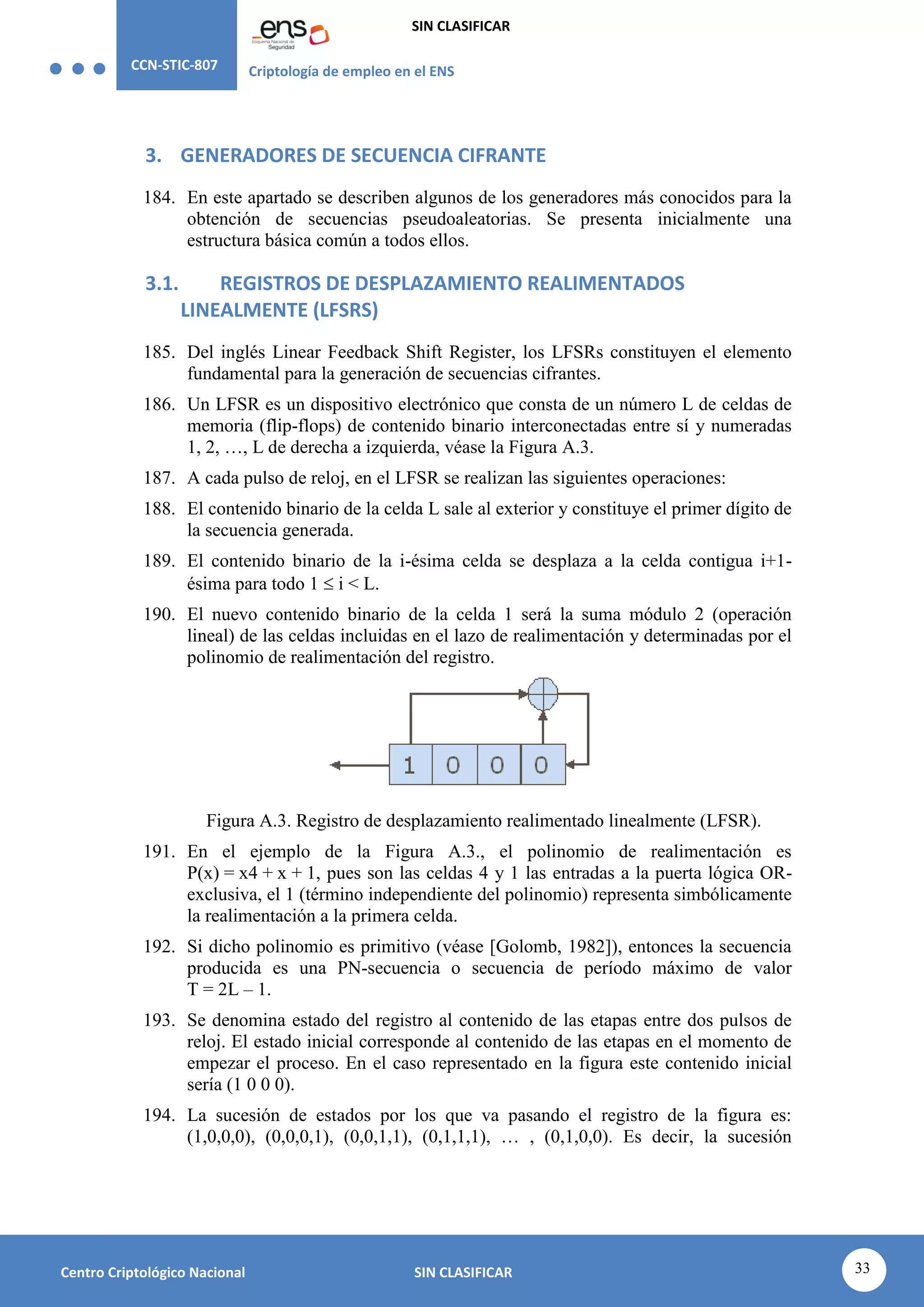 CCN-STIC-807 Criptología de empleo en el ENS
SIN CLASIFICAR
33
Centro Criptológico Nacional SIN CLASIFICAR
3. GENERADORES DE SECUENCIA CIFRANTE
184. En este apartado se describen algunos de los generadores más conocidos para la
obtención de secuencias pseudoaleatorias. Se presenta inicialmente una
estructura básica común a todos ellos.
3.1. REGISTROS DE DESPLAZAMIENTO REALIMENTADOS
LINEALMENTE (LFSRS)
185. Del inglés Linear Feedback Shift Register, los LFSRs constituyen el elemento
fundamental para la generación de secuencias cifrantes.
186. Un LFSR es un dispositivo electrónico que consta de un número L de celdas de
memoria (flip-flops) de contenido binario interconectadas entre sí y numeradas
1, 2, …, L de derecha a izquierda, véase la Figura A.3.
187. A cada pulso de reloj, en el LFSR se realizan las siguientes operaciones:
188. El contenido binario de la celda L sale al exterior y constituye el primer dígito de
la secuencia generada.
189. El contenido binario de la i-ésima celda se desplaza a la celda contigua i+1-
ésima para todo 1  i < L.
190. El nuevo contenido binario de la celda 1 será la suma módulo 2 (operación
lineal) de las celdas incluidas en el lazo de realimentación y determinadas por el
polinomio de realimentación del registro.
Figura A.3. Registro de desplazamiento realimentado linealmente (LFSR).
191. En el ejemplo de la Figura A.3., el polinomio de realimentación es
P(x) = x4 + x + 1, pues son las celdas 4 y 1 las entradas a la puerta lógica OR-
exclusiva, el 1 (término independiente del polinomio) representa simbólicamente
la realimentación a la primera celda.
192. Si dicho polinomio es primitivo (véase [Golomb, 1982]), entonces la secuencia
producida es una PN-secuencia o secuencia de período máximo de valor
T = 2L – 1.
193. Se denomina estado del registro al contenido de las etapas entre dos pulsos de
reloj. El estado inicial corresponde al contenido de las etapas en el momento de
empezar el proceso. En el caso representado en la figura este contenido inicial
sería (1 0 0 0).
194. La sucesión de estados por los que va pasando el registro de la figura es:
(1,0,0,0), (0,0,0,1), (0,0,1,1), (0,1,1,1), … , (0,1,0,0). Es decir, la sucesión
 