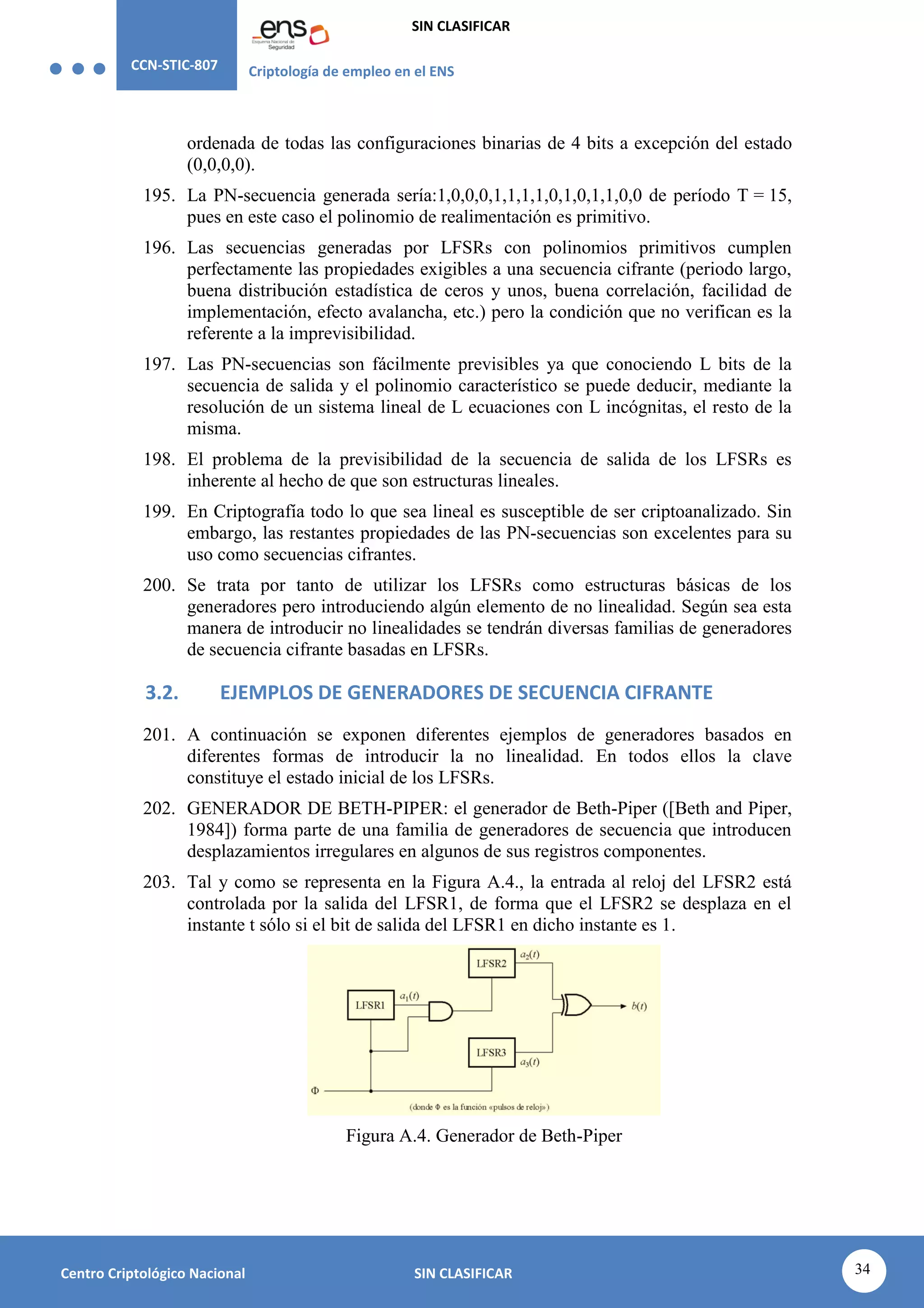 CCN-STIC-807 Criptología de empleo en el ENS
SIN CLASIFICAR
34
Centro Criptológico Nacional SIN CLASIFICAR
ordenada de todas las configuraciones binarias de 4 bits a excepción del estado
(0,0,0,0).
195. La PN-secuencia generada sería:1,0,0,0,1,1,1,1,0,1,0,1,1,0,0 de período T = 15,
pues en este caso el polinomio de realimentación es primitivo.
196. Las secuencias generadas por LFSRs con polinomios primitivos cumplen
perfectamente las propiedades exigibles a una secuencia cifrante (periodo largo,
buena distribución estadística de ceros y unos, buena correlación, facilidad de
implementación, efecto avalancha, etc.) pero la condición que no verifican es la
referente a la imprevisibilidad.
197. Las PN-secuencias son fácilmente previsibles ya que conociendo L bits de la
secuencia de salida y el polinomio característico se puede deducir, mediante la
resolución de un sistema lineal de L ecuaciones con L incógnitas, el resto de la
misma.
198. El problema de la previsibilidad de la secuencia de salida de los LFSRs es
inherente al hecho de que son estructuras lineales.
199. En Criptografía todo lo que sea lineal es susceptible de ser criptoanalizado. Sin
embargo, las restantes propiedades de las PN-secuencias son excelentes para su
uso como secuencias cifrantes.
200. Se trata por tanto de utilizar los LFSRs como estructuras básicas de los
generadores pero introduciendo algún elemento de no linealidad. Según sea esta
manera de introducir no linealidades se tendrán diversas familias de generadores
de secuencia cifrante basadas en LFSRs.
3.2. EJEMPLOS DE GENERADORES DE SECUENCIA CIFRANTE
201. A continuación se exponen diferentes ejemplos de generadores basados en
diferentes formas de introducir la no linealidad. En todos ellos la clave
constituye el estado inicial de los LFSRs.
202. GENERADOR DE BETH-PIPER: el generador de Beth-Piper ([Beth and Piper,
1984]) forma parte de una familia de generadores de secuencia que introducen
desplazamientos irregulares en algunos de sus registros componentes.
203. Tal y como se representa en la Figura A.4., la entrada al reloj del LFSR2 está
controlada por la salida del LFSR1, de forma que el LFSR2 se desplaza en el
instante t sólo si el bit de salida del LFSR1 en dicho instante es 1.
Figura A.4. Generador de Beth-Piper
 