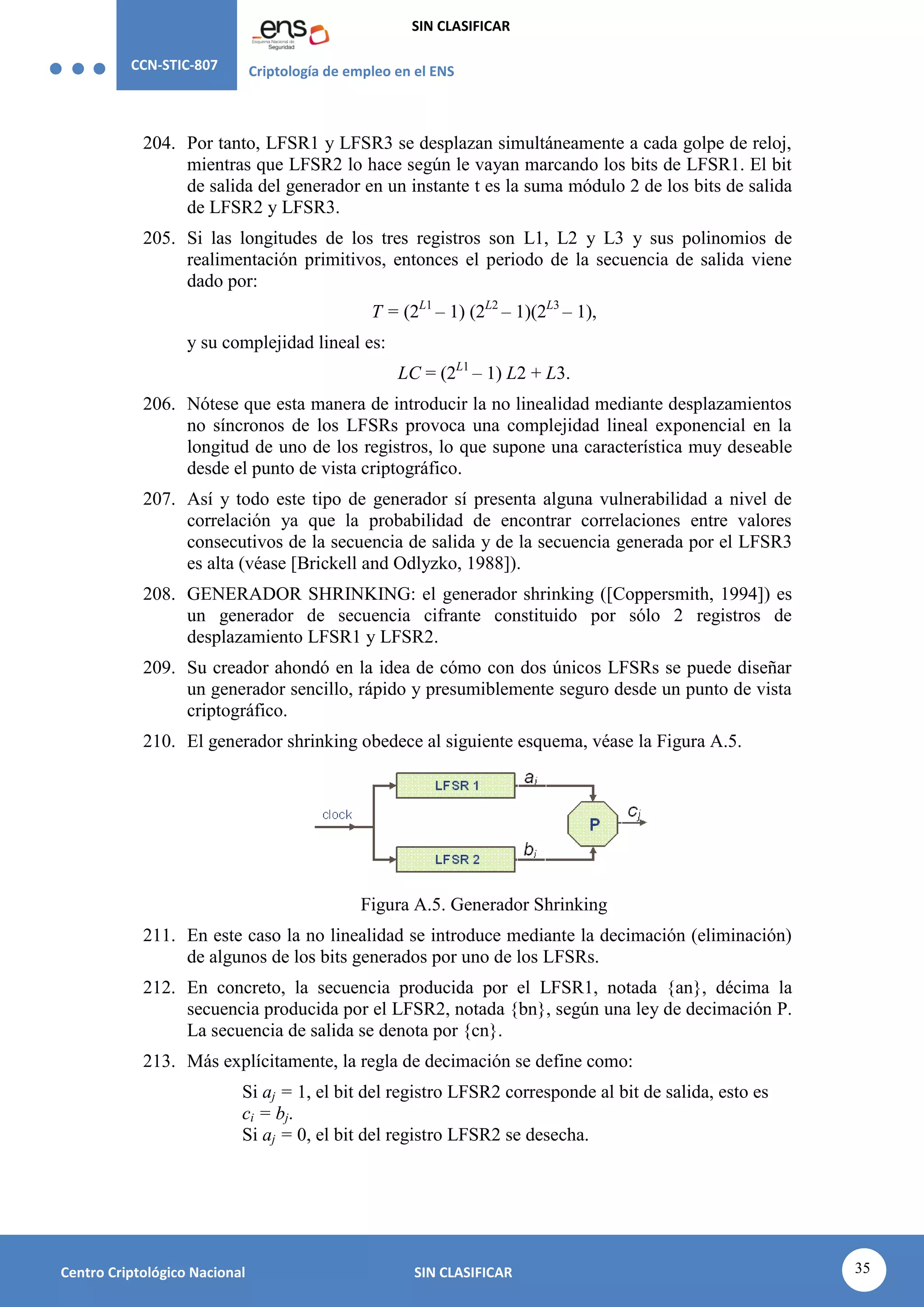 CCN-STIC-807 Criptología de empleo en el ENS
SIN CLASIFICAR
35
Centro Criptológico Nacional SIN CLASIFICAR
204. Por tanto, LFSR1 y LFSR3 se desplazan simultáneamente a cada golpe de reloj,
mientras que LFSR2 lo hace según le vayan marcando los bits de LFSR1. El bit
de salida del generador en un instante t es la suma módulo 2 de los bits de salida
de LFSR2 y LFSR3.
205. Si las longitudes de los tres registros son L1, L2 y L3 y sus polinomios de
realimentación primitivos, entonces el periodo de la secuencia de salida viene
dado por:
T = (2L1
– 1) (2L2
– 1)(2L3
– 1),
y su complejidad lineal es:
LC = (2L1
– 1) L2 + L3.
206. Nótese que esta manera de introducir la no linealidad mediante desplazamientos
no síncronos de los LFSRs provoca una complejidad lineal exponencial en la
longitud de uno de los registros, lo que supone una característica muy deseable
desde el punto de vista criptográfico.
207. Así y todo este tipo de generador sí presenta alguna vulnerabilidad a nivel de
correlación ya que la probabilidad de encontrar correlaciones entre valores
consecutivos de la secuencia de salida y de la secuencia generada por el LFSR3
es alta (véase [Brickell and Odlyzko, 1988]).
208. GENERADOR SHRINKING: el generador shrinking ([Coppersmith, 1994]) es
un generador de secuencia cifrante constituido por sólo 2 registros de
desplazamiento LFSR1 y LFSR2.
209. Su creador ahondó en la idea de cómo con dos únicos LFSRs se puede diseñar
un generador sencillo, rápido y presumiblemente seguro desde un punto de vista
criptográfico.
210. El generador shrinking obedece al siguiente esquema, véase la Figura A.5.
Figura A.5. Generador Shrinking
211. En este caso la no linealidad se introduce mediante la decimación (eliminación)
de algunos de los bits generados por uno de los LFSRs.
212. En concreto, la secuencia producida por el LFSR1, notada {an}, décima la
secuencia producida por el LFSR2, notada {bn}, según una ley de decimación P.
La secuencia de salida se denota por {cn}.
213. Más explícitamente, la regla de decimación se define como:
Si aj = 1, el bit del registro LFSR2 corresponde al bit de salida, esto es
ci = bj.
Si aj = 0, el bit del registro LFSR2 se desecha.
 