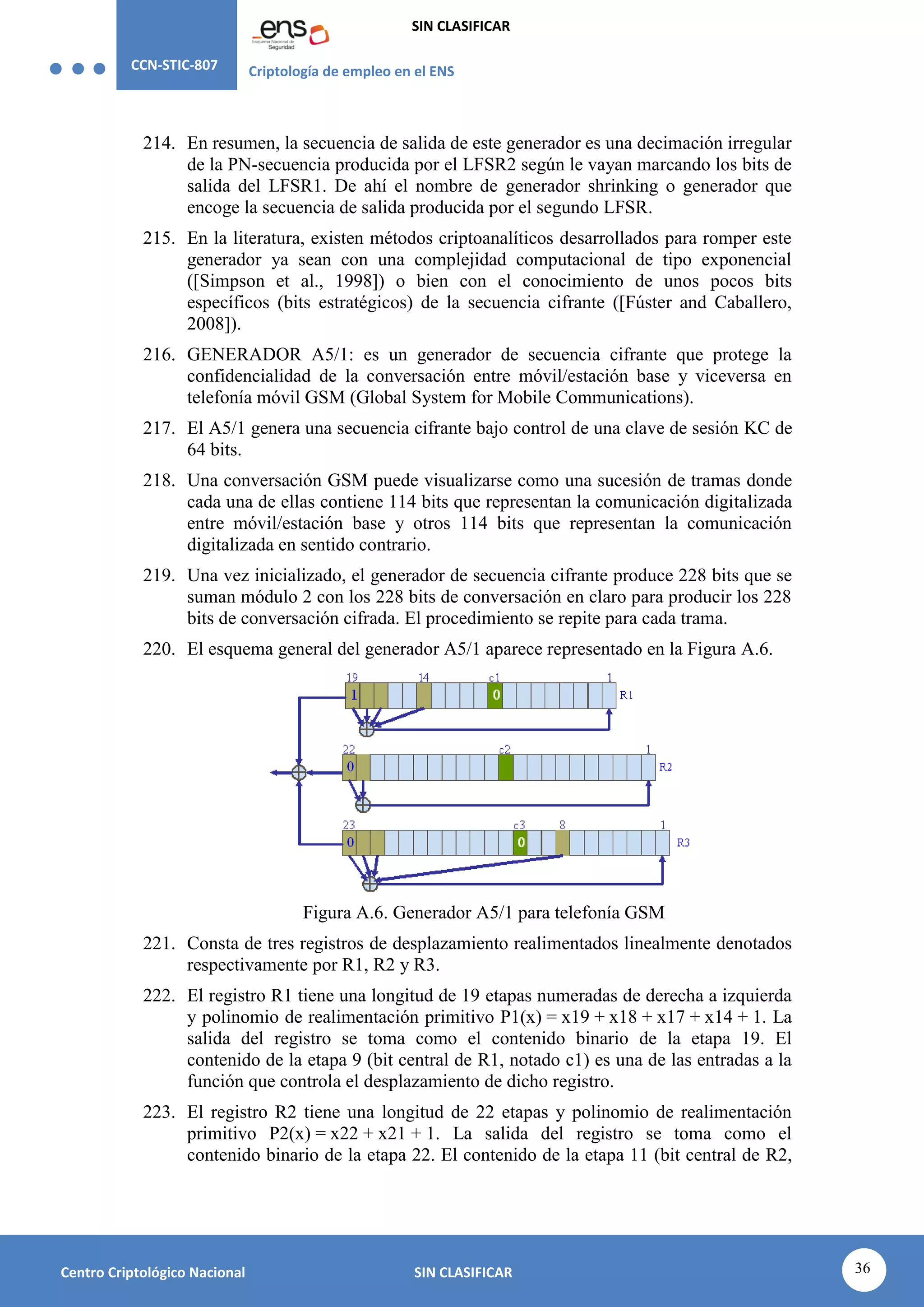 CCN-STIC-807 Criptología de empleo en el ENS
SIN CLASIFICAR
36
Centro Criptológico Nacional SIN CLASIFICAR
214. En resumen, la secuencia de salida de este generador es una decimación irregular
de la PN-secuencia producida por el LFSR2 según le vayan marcando los bits de
salida del LFSR1. De ahí el nombre de generador shrinking o generador que
encoge la secuencia de salida producida por el segundo LFSR.
215. En la literatura, existen métodos criptoanalíticos desarrollados para romper este
generador ya sean con una complejidad computacional de tipo exponencial
([Simpson et al., 1998]) o bien con el conocimiento de unos pocos bits
específicos (bits estratégicos) de la secuencia cifrante ([Fúster and Caballero,
2008]).
216. GENERADOR A5/1: es un generador de secuencia cifrante que protege la
confidencialidad de la conversación entre móvil/estación base y viceversa en
telefonía móvil GSM (Global System for Mobile Communications).
217. El A5/1 genera una secuencia cifrante bajo control de una clave de sesión KC de
64 bits.
218. Una conversación GSM puede visualizarse como una sucesión de tramas donde
cada una de ellas contiene 114 bits que representan la comunicación digitalizada
entre móvil/estación base y otros 114 bits que representan la comunicación
digitalizada en sentido contrario.
219. Una vez inicializado, el generador de secuencia cifrante produce 228 bits que se
suman módulo 2 con los 228 bits de conversación en claro para producir los 228
bits de conversación cifrada. El procedimiento se repite para cada trama.
220. El esquema general del generador A5/1 aparece representado en la Figura A.6.
Figura A.6. Generador A5/1 para telefonía GSM
221. Consta de tres registros de desplazamiento realimentados linealmente denotados
respectivamente por R1, R2 y R3.
222. El registro R1 tiene una longitud de 19 etapas numeradas de derecha a izquierda
y polinomio de realimentación primitivo P1(x) = x19 + x18 + x17 + x14 + 1. La
salida del registro se toma como el contenido binario de la etapa 19. El
contenido de la etapa 9 (bit central de R1, notado c1) es una de las entradas a la
función que controla el desplazamiento de dicho registro.
223. El registro R2 tiene una longitud de 22 etapas y polinomio de realimentación
primitivo P2(x) = x22 + x21 + 1. La salida del registro se toma como el
contenido binario de la etapa 22. El contenido de la etapa 11 (bit central de R2,
 