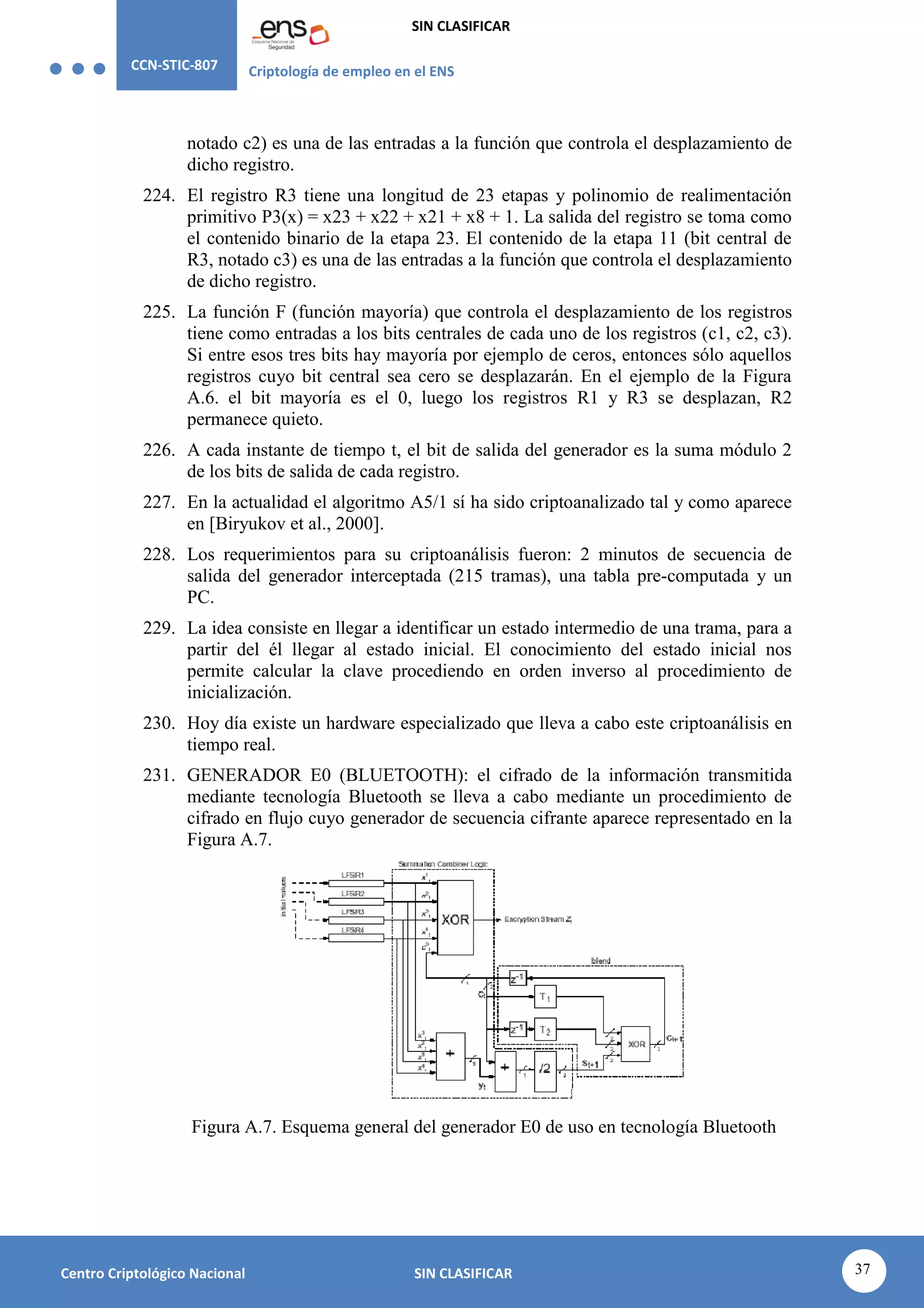 CCN-STIC-807 Criptología de empleo en el ENS
SIN CLASIFICAR
37
Centro Criptológico Nacional SIN CLASIFICAR
notado c2) es una de las entradas a la función que controla el desplazamiento de
dicho registro.
224. El registro R3 tiene una longitud de 23 etapas y polinomio de realimentación
primitivo P3(x) = x23 + x22 + x21 + x8 + 1. La salida del registro se toma como
el contenido binario de la etapa 23. El contenido de la etapa 11 (bit central de
R3, notado c3) es una de las entradas a la función que controla el desplazamiento
de dicho registro.
225. La función F (función mayoría) que controla el desplazamiento de los registros
tiene como entradas a los bits centrales de cada uno de los registros (c1, c2, c3).
Si entre esos tres bits hay mayoría por ejemplo de ceros, entonces sólo aquellos
registros cuyo bit central sea cero se desplazarán. En el ejemplo de la Figura
A.6. el bit mayoría es el 0, luego los registros R1 y R3 se desplazan, R2
permanece quieto.
226. A cada instante de tiempo t, el bit de salida del generador es la suma módulo 2
de los bits de salida de cada registro.
227. En la actualidad el algoritmo A5/1 sí ha sido criptoanalizado tal y como aparece
en [Biryukov et al., 2000].
228. Los requerimientos para su criptoanálisis fueron: 2 minutos de secuencia de
salida del generador interceptada (215 tramas), una tabla pre-computada y un
PC.
229. La idea consiste en llegar a identificar un estado intermedio de una trama, para a
partir del él llegar al estado inicial. El conocimiento del estado inicial nos
permite calcular la clave procediendo en orden inverso al procedimiento de
inicialización.
230. Hoy día existe un hardware especializado que lleva a cabo este criptoanálisis en
tiempo real.
231. GENERADOR E0 (BLUETOOTH): el cifrado de la información transmitida
mediante tecnología Bluetooth se lleva a cabo mediante un procedimiento de
cifrado en flujo cuyo generador de secuencia cifrante aparece representado en la
Figura A.7.
Figura A.7. Esquema general del generador E0 de uso en tecnología Bluetooth
 