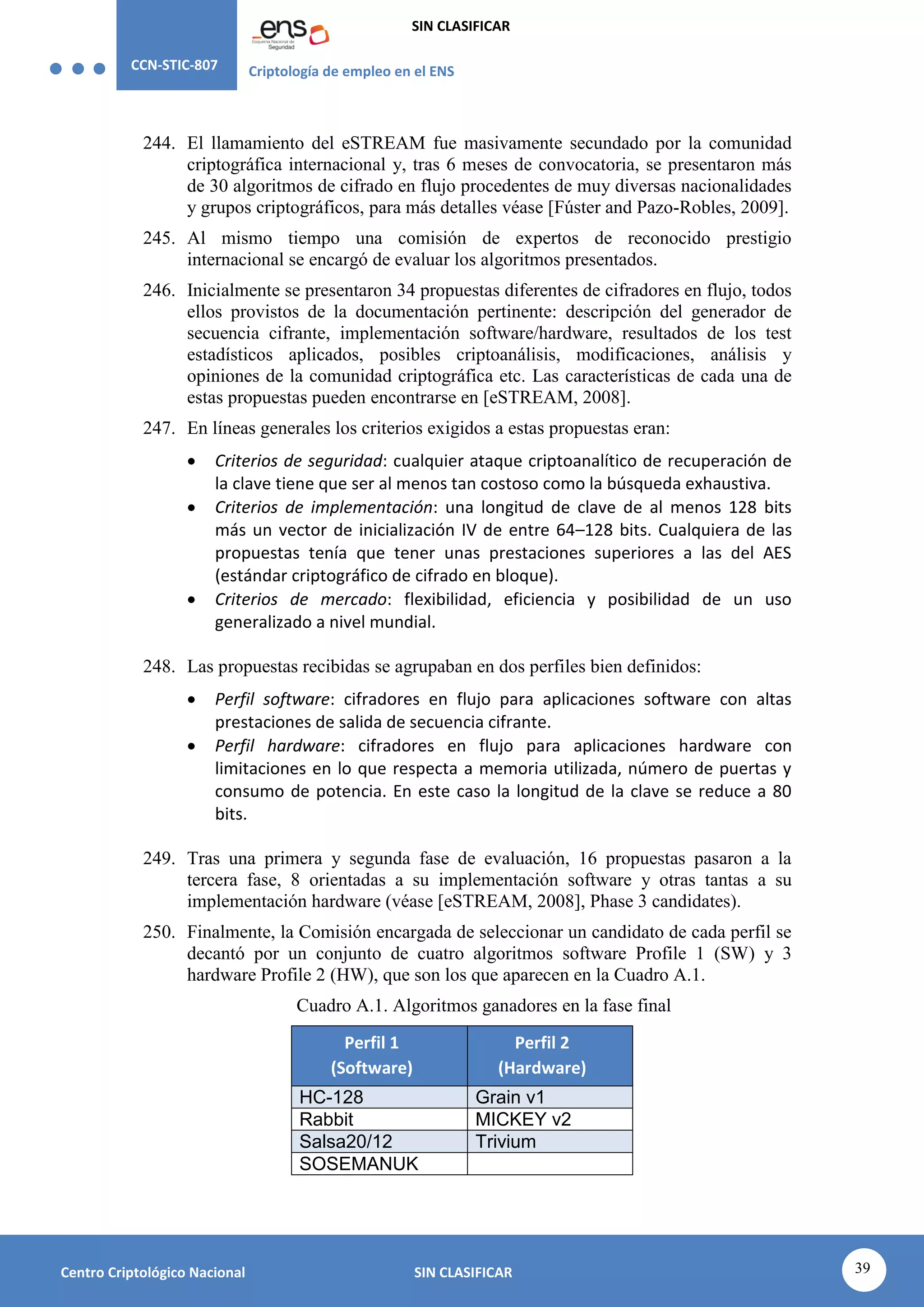 CCN-STIC-807 Criptología de empleo en el ENS
SIN CLASIFICAR
39
Centro Criptológico Nacional SIN CLASIFICAR
244. El llamamiento del eSTREAM fue masivamente secundado por la comunidad
criptográfica internacional y, tras 6 meses de convocatoria, se presentaron más
de 30 algoritmos de cifrado en flujo procedentes de muy diversas nacionalidades
y grupos criptográficos, para más detalles véase [Fúster and Pazo-Robles, 2009].
245. Al mismo tiempo una comisión de expertos de reconocido prestigio
internacional se encargó de evaluar los algoritmos presentados.
246. Inicialmente se presentaron 34 propuestas diferentes de cifradores en flujo, todos
ellos provistos de la documentación pertinente: descripción del generador de
secuencia cifrante, implementación software/hardware, resultados de los test
estadísticos aplicados, posibles criptoanálisis, modificaciones, análisis y
opiniones de la comunidad criptográfica etc. Las características de cada una de
estas propuestas pueden encontrarse en [eSTREAM, 2008].
247. En líneas generales los criterios exigidos a estas propuestas eran:
 Criterios de seguridad: cualquier ataque criptoanalítico de recuperación de
la clave tiene que ser al menos tan costoso como la búsqueda exhaustiva.
 Criterios de implementación: una longitud de clave de al menos 128 bits
más un vector de inicialización IV de entre 64–128 bits. Cualquiera de las
propuestas tenía que tener unas prestaciones superiores a las del AES
(estándar criptográfico de cifrado en bloque).
 Criterios de mercado: flexibilidad, eficiencia y posibilidad de un uso
generalizado a nivel mundial.
248. Las propuestas recibidas se agrupaban en dos perfiles bien definidos:
 Perfil software: cifradores en flujo para aplicaciones software con altas
prestaciones de salida de secuencia cifrante.
 Perfil hardware: cifradores en flujo para aplicaciones hardware con
limitaciones en lo que respecta a memoria utilizada, número de puertas y
consumo de potencia. En este caso la longitud de la clave se reduce a 80
bits.
249. Tras una primera y segunda fase de evaluación, 16 propuestas pasaron a la
tercera fase, 8 orientadas a su implementación software y otras tantas a su
implementación hardware (véase [eSTREAM, 2008], Phase 3 candidates).
250. Finalmente, la Comisión encargada de seleccionar un candidato de cada perfil se
decantó por un conjunto de cuatro algoritmos software Profile 1 (SW) y 3
hardware Profile 2 (HW), que son los que aparecen en la Cuadro A.1.
Cuadro A.1. Algoritmos ganadores en la fase final
Perfil 1
(Software)
Perfil 2
(Hardware)
HC-128 Grain v1
Rabbit MICKEY v2
Salsa20/12 Trivium
SOSEMANUK
 