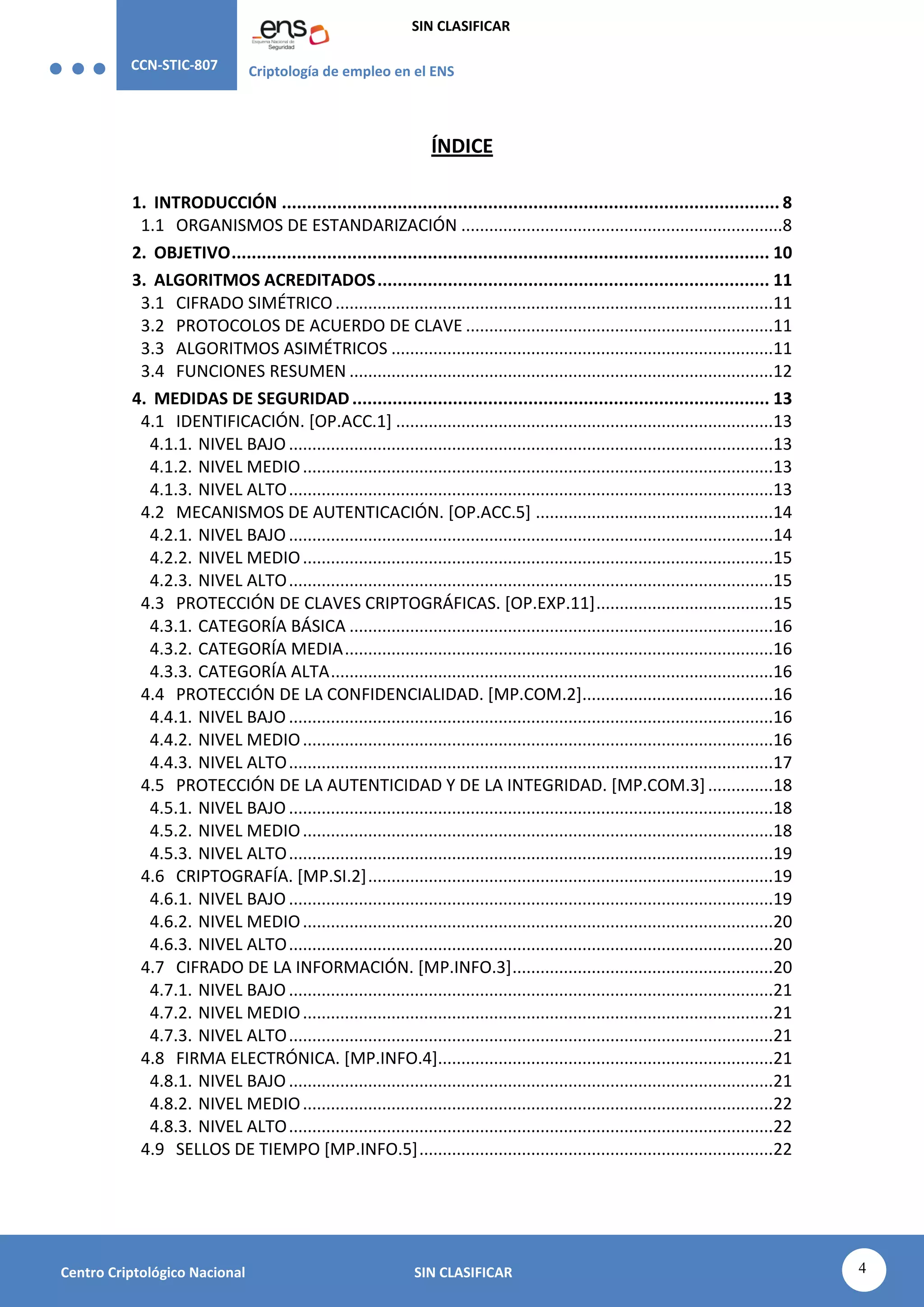 CCN-STIC-807 Criptología de empleo en el ENS
SIN CLASIFICAR
4
Centro Criptológico Nacional SIN CLASIFICAR
ÍNDICE
1. INTRODUCCIÓN ................................................................................................... 8
1.1 ORGANISMOS DE ESTANDARIZACIÓN .....................................................................8
2. OBJETIVO........................................................................................................... 10
3. ALGORITMOS ACREDITADOS.............................................................................. 11
3.1 CIFRADO SIMÉTRICO ..............................................................................................11
3.2 PROTOCOLOS DE ACUERDO DE CLAVE ..................................................................11
3.3 ALGORITMOS ASIMÉTRICOS ..................................................................................11
3.4 FUNCIONES RESUMEN ...........................................................................................12
4. MEDIDAS DE SEGURIDAD................................................................................... 13
4.1 IDENTIFICACIÓN. [OP.ACC.1] .................................................................................13
4.1.1. NIVEL BAJO ........................................................................................................13
4.1.2. NIVEL MEDIO.....................................................................................................13
4.1.3. NIVEL ALTO........................................................................................................13
4.2 MECANISMOS DE AUTENTICACIÓN. [OP.ACC.5] ...................................................14
4.2.1. NIVEL BAJO ........................................................................................................14
4.2.2. NIVEL MEDIO.....................................................................................................15
4.2.3. NIVEL ALTO........................................................................................................15
4.3 PROTECCIÓN DE CLAVES CRIPTOGRÁFICAS. [OP.EXP.11]......................................15
4.3.1. CATEGORÍA BÁSICA ...........................................................................................16
4.3.2. CATEGORÍA MEDIA............................................................................................16
4.3.3. CATEGORÍA ALTA...............................................................................................16
4.4 PROTECCIÓN DE LA CONFIDENCIALIDAD. [MP.COM.2].........................................16
4.4.1. NIVEL BAJO ........................................................................................................16
4.4.2. NIVEL MEDIO.....................................................................................................16
4.4.3. NIVEL ALTO........................................................................................................17
4.5 PROTECCIÓN DE LA AUTENTICIDAD Y DE LA INTEGRIDAD. [MP.COM.3]..............18
4.5.1. NIVEL BAJO ........................................................................................................18
4.5.2. NIVEL MEDIO.....................................................................................................18
4.5.3. NIVEL ALTO........................................................................................................19
4.6 CRIPTOGRAFÍA. [MP.SI.2].......................................................................................19
4.6.1. NIVEL BAJO ........................................................................................................19
4.6.2. NIVEL MEDIO.....................................................................................................20
4.6.3. NIVEL ALTO........................................................................................................20
4.7 CIFRADO DE LA INFORMACIÓN. [MP.INFO.3]........................................................20
4.7.1. NIVEL BAJO ........................................................................................................21
4.7.2. NIVEL MEDIO.....................................................................................................21
4.7.3. NIVEL ALTO........................................................................................................21
4.8 FIRMA ELECTRÓNICA. [MP.INFO.4]........................................................................21
4.8.1. NIVEL BAJO ........................................................................................................21
4.8.2. NIVEL MEDIO.....................................................................................................22
4.8.3. NIVEL ALTO........................................................................................................22
4.9 SELLOS DE TIEMPO [MP.INFO.5]............................................................................22
 