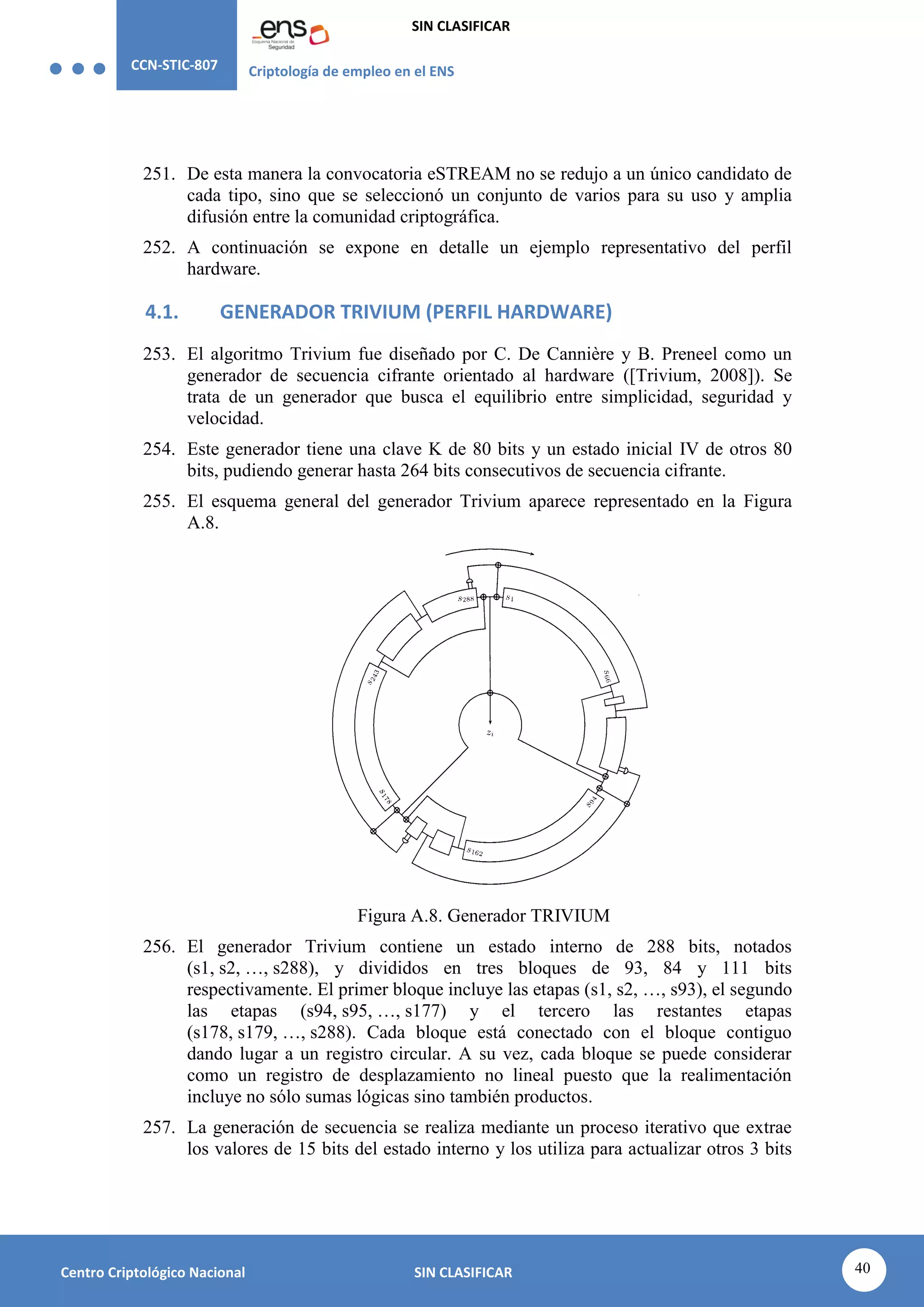 CCN-STIC-807 Criptología de empleo en el ENS
SIN CLASIFICAR
40
Centro Criptológico Nacional SIN CLASIFICAR
251. De esta manera la convocatoria eSTREAM no se redujo a un único candidato de
cada tipo, sino que se seleccionó un conjunto de varios para su uso y amplia
difusión entre la comunidad criptográfica.
252. A continuación se expone en detalle un ejemplo representativo del perfil
hardware.
4.1. GENERADOR TRIVIUM (PERFIL HARDWARE)
253. El algoritmo Trivium fue diseñado por C. De Cannière y B. Preneel como un
generador de secuencia cifrante orientado al hardware ([Trivium, 2008]). Se
trata de un generador que busca el equilibrio entre simplicidad, seguridad y
velocidad.
254. Este generador tiene una clave K de 80 bits y un estado inicial IV de otros 80
bits, pudiendo generar hasta 264 bits consecutivos de secuencia cifrante.
255. El esquema general del generador Trivium aparece representado en la Figura
A.8.
Figura A.8. Generador TRIVIUM
256. El generador Trivium contiene un estado interno de 288 bits, notados
(s1, s2, …, s288), y divididos en tres bloques de 93, 84 y 111 bits
respectivamente. El primer bloque incluye las etapas (s1, s2, …, s93), el segundo
las etapas (s94, s95, …, s177) y el tercero las restantes etapas
(s178, s179, …, s288). Cada bloque está conectado con el bloque contiguo
dando lugar a un registro circular. A su vez, cada bloque se puede considerar
como un registro de desplazamiento no lineal puesto que la realimentación
incluye no sólo sumas lógicas sino también productos.
257. La generación de secuencia se realiza mediante un proceso iterativo que extrae
los valores de 15 bits del estado interno y los utiliza para actualizar otros 3 bits
 
