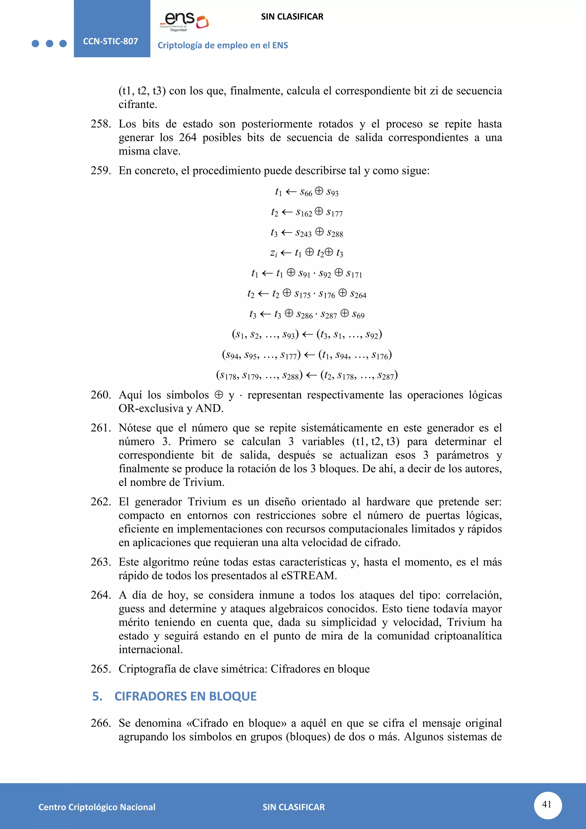 CCN-STIC-807 Criptología de empleo en el ENS
SIN CLASIFICAR
41
Centro Criptológico Nacional SIN CLASIFICAR
(t1, t2, t3) con los que, finalmente, calcula el correspondiente bit zi de secuencia
cifrante.
258. Los bits de estado son posteriormente rotados y el proceso se repite hasta
generar los 264 posibles bits de secuencia de salida correspondientes a una
misma clave.
259. En concreto, el procedimiento puede describirse tal y como sigue:
t1  s66  s93
t2  s162  s177
t3  s243  s288
zi  t1  t2 t3
t1  t1  s91  s92  s171
t2  t2  s175  s176  s264
t3  t3  s286  s287  s69
(s1, s2, …, s93)  (t3, s1, …, s92)
(s94, s95, …, s177)  (t1, s94, …, s176)
(s178, s179, …, s288)  (t2, s178, …, s287)
260. Aquí los símbolos  y  representan respectivamente las operaciones lógicas
OR-exclusiva y AND.
261. Nótese que el número que se repite sistemáticamente en este generador es el
número 3. Primero se calculan 3 variables (t1, t2, t3) para determinar el
correspondiente bit de salida, después se actualizan esos 3 parámetros y
finalmente se produce la rotación de los 3 bloques. De ahí, a decir de los autores,
el nombre de Trivium.
262. El generador Trivium es un diseño orientado al hardware que pretende ser:
compacto en entornos con restricciones sobre el número de puertas lógicas,
eficiente en implementaciones con recursos computacionales limitados y rápidos
en aplicaciones que requieran una alta velocidad de cifrado.
263. Este algoritmo reúne todas estas características y, hasta el momento, es el más
rápido de todos los presentados al eSTREAM.
264. A día de hoy, se considera inmune a todos los ataques del tipo: correlación,
guess and determine y ataques algebraicos conocidos. Esto tiene todavía mayor
mérito teniendo en cuenta que, dada su simplicidad y velocidad, Trivium ha
estado y seguirá estando en el punto de mira de la comunidad criptoanalítica
internacional.
265. Criptografía de clave simétrica: Cifradores en bloque
5. CIFRADORES EN BLOQUE
266. Se denomina «Cifrado en bloque» a aquél en que se cifra el mensaje original
agrupando los símbolos en grupos (bloques) de dos o más. Algunos sistemas de
 