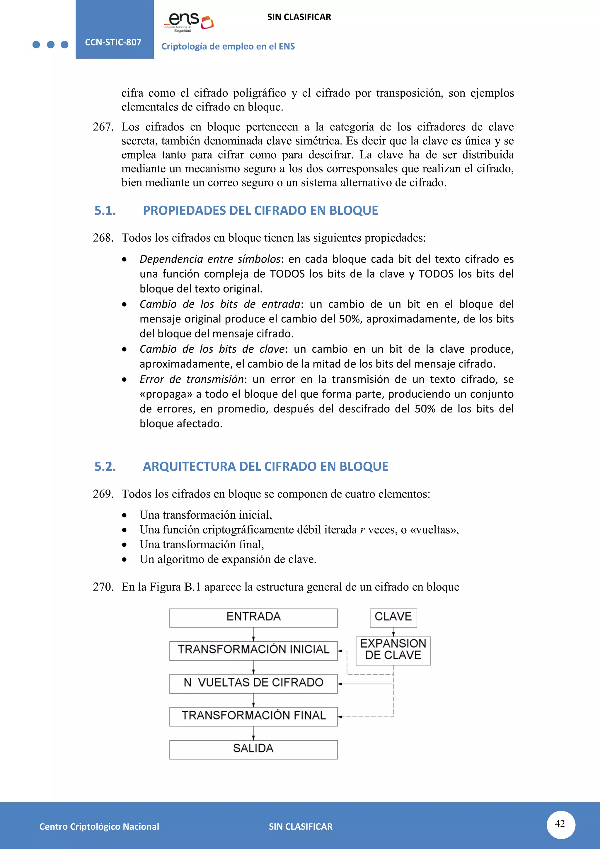 CCN-STIC-807 Criptología de empleo en el ENS
SIN CLASIFICAR
42
Centro Criptológico Nacional SIN CLASIFICAR
cifra como el cifrado poligráfico y el cifrado por transposición, son ejemplos
elementales de cifrado en bloque.
267. Los cifrados en bloque pertenecen a la categoría de los cifradores de clave
secreta, también denominada clave simétrica. Es decir que la clave es única y se
emplea tanto para cifrar como para descifrar. La clave ha de ser distribuida
mediante un mecanismo seguro a los dos corresponsales que realizan el cifrado,
bien mediante un correo seguro o un sistema alternativo de cifrado.
5.1. PROPIEDADES DEL CIFRADO EN BLOQUE
268. Todos los cifrados en bloque tienen las siguientes propiedades:
 Dependencia entre símbolos: en cada bloque cada bit del texto cifrado es
una función compleja de TODOS los bits de la clave y TODOS los bits del
bloque del texto original.
 Cambio de los bits de entrada: un cambio de un bit en el bloque del
mensaje original produce el cambio del 50%, aproximadamente, de los bits
del bloque del mensaje cifrado.
 Cambio de los bits de clave: un cambio en un bit de la clave produce,
aproximadamente, el cambio de la mitad de los bits del mensaje cifrado.
 Error de transmisión: un error en la transmisión de un texto cifrado, se
«propaga» a todo el bloque del que forma parte, produciendo un conjunto
de errores, en promedio, después del descifrado del 50% de los bits del
bloque afectado.
5.2. ARQUITECTURA DEL CIFRADO EN BLOQUE
269. Todos los cifrados en bloque se componen de cuatro elementos:
 Una transformación inicial,
 Una función criptográficamente débil iterada r veces, o «vueltas»,
 Una transformación final,
 Un algoritmo de expansión de clave.
270. En la Figura B.1 aparece la estructura general de un cifrado en bloque
 
