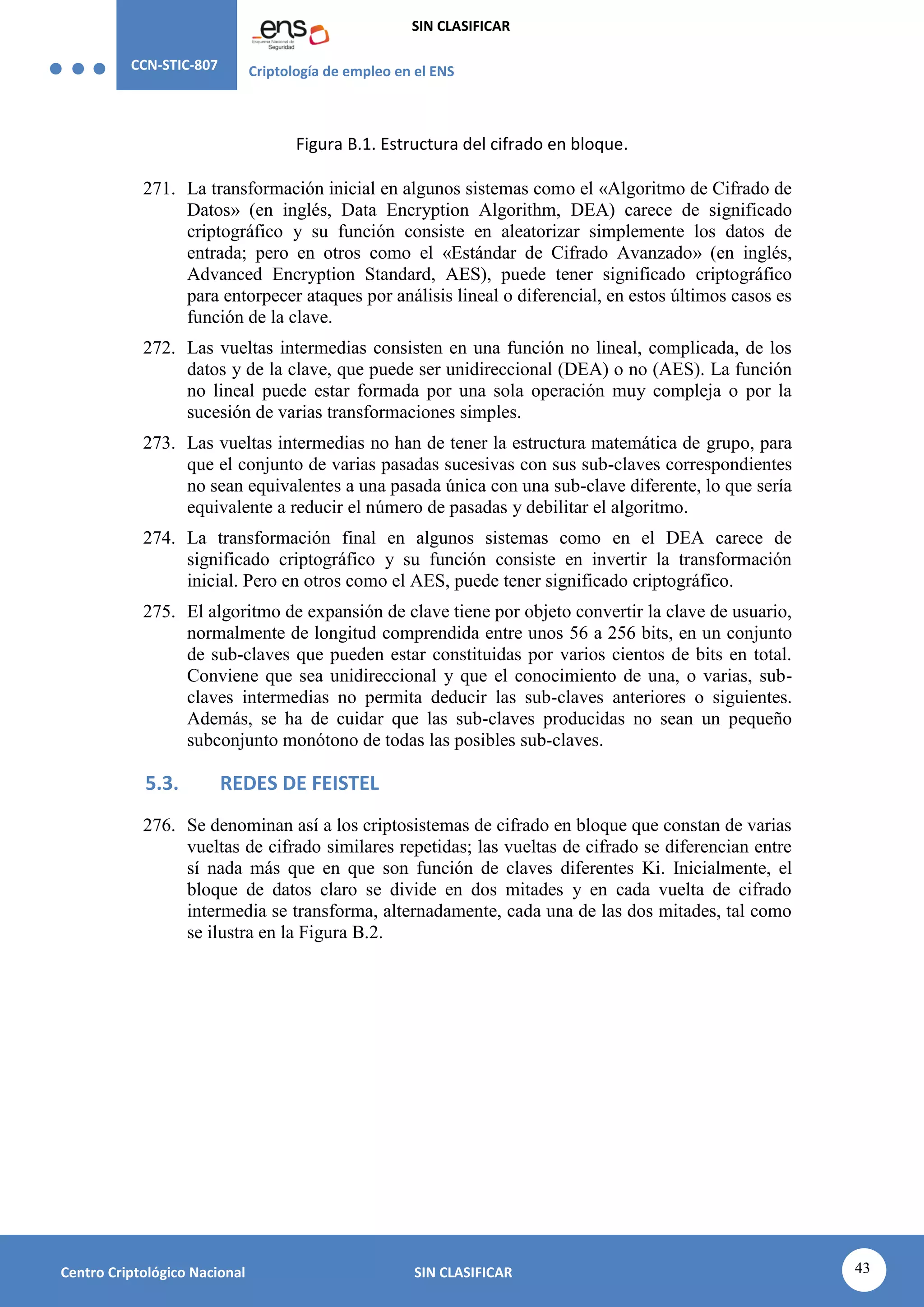 CCN-STIC-807 Criptología de empleo en el ENS
SIN CLASIFICAR
43
Centro Criptológico Nacional SIN CLASIFICAR
Figura B.1. Estructura del cifrado en bloque.
271. La transformación inicial en algunos sistemas como el «Algoritmo de Cifrado de
Datos» (en inglés, Data Encryption Algorithm, DEA) carece de significado
criptográfico y su función consiste en aleatorizar simplemente los datos de
entrada; pero en otros como el «Estándar de Cifrado Avanzado» (en inglés,
Advanced Encryption Standard, AES), puede tener significado criptográfico
para entorpecer ataques por análisis lineal o diferencial, en estos últimos casos es
función de la clave.
272. Las vueltas intermedias consisten en una función no lineal, complicada, de los
datos y de la clave, que puede ser unidireccional (DEA) o no (AES). La función
no lineal puede estar formada por una sola operación muy compleja o por la
sucesión de varias transformaciones simples.
273. Las vueltas intermedias no han de tener la estructura matemática de grupo, para
que el conjunto de varias pasadas sucesivas con sus sub-claves correspondientes
no sean equivalentes a una pasada única con una sub-clave diferente, lo que sería
equivalente a reducir el número de pasadas y debilitar el algoritmo.
274. La transformación final en algunos sistemas como en el DEA carece de
significado criptográfico y su función consiste en invertir la transformación
inicial. Pero en otros como el AES, puede tener significado criptográfico.
275. El algoritmo de expansión de clave tiene por objeto convertir la clave de usuario,
normalmente de longitud comprendida entre unos 56 a 256 bits, en un conjunto
de sub-claves que pueden estar constituidas por varios cientos de bits en total.
Conviene que sea unidireccional y que el conocimiento de una, o varias, sub-
claves intermedias no permita deducir las sub-claves anteriores o siguientes.
Además, se ha de cuidar que las sub-claves producidas no sean un pequeño
subconjunto monótono de todas las posibles sub-claves.
5.3. REDES DE FEISTEL
276. Se denominan así a los criptosistemas de cifrado en bloque que constan de varias
vueltas de cifrado similares repetidas; las vueltas de cifrado se diferencian entre
sí nada más que en que son función de claves diferentes Ki. Inicialmente, el
bloque de datos claro se divide en dos mitades y en cada vuelta de cifrado
intermedia se transforma, alternadamente, cada una de las dos mitades, tal como
se ilustra en la Figura B.2.
 