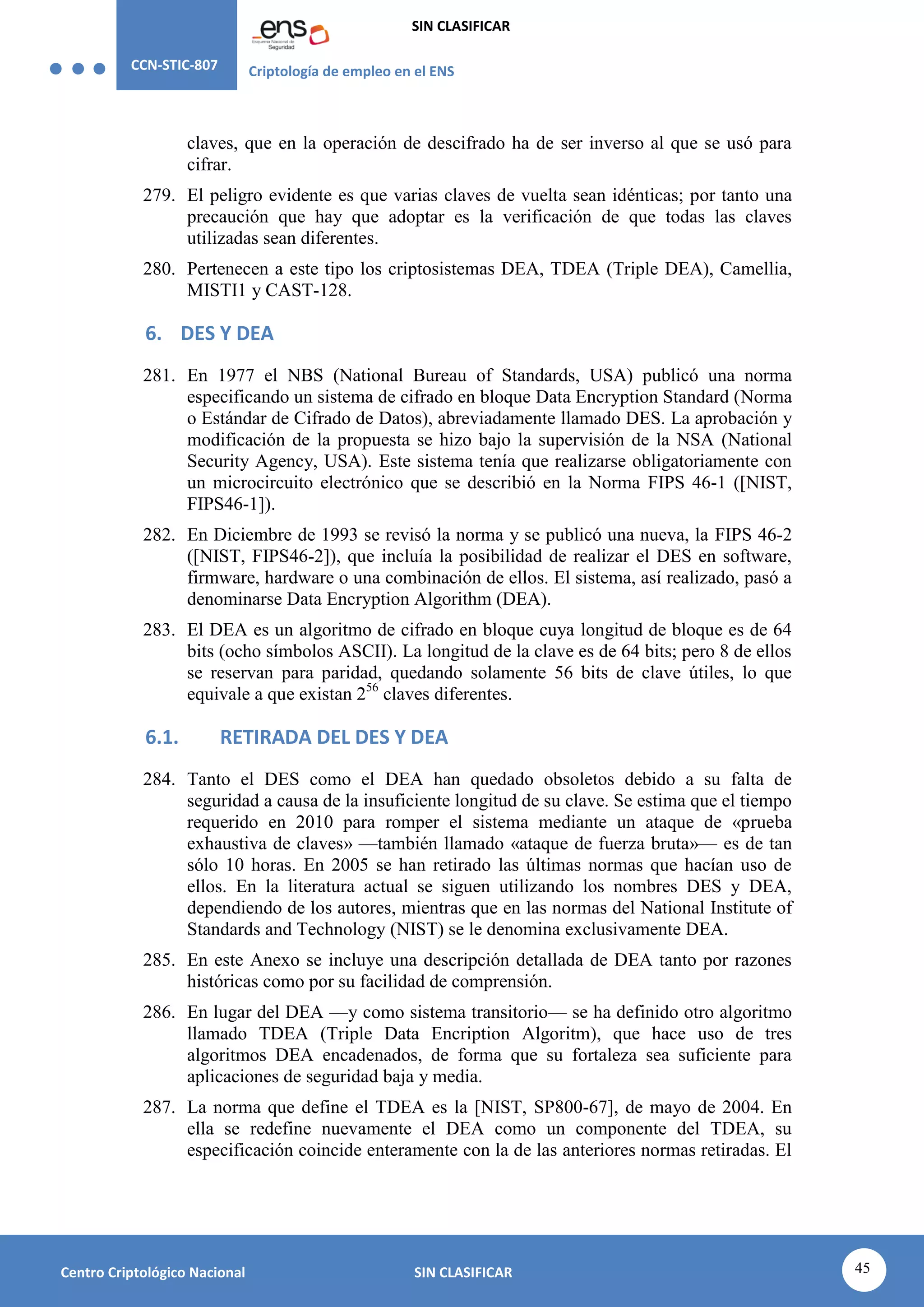 CCN-STIC-807 Criptología de empleo en el ENS
SIN CLASIFICAR
45
Centro Criptológico Nacional SIN CLASIFICAR
claves, que en la operación de descifrado ha de ser inverso al que se usó para
cifrar.
279. El peligro evidente es que varias claves de vuelta sean idénticas; por tanto una
precaución que hay que adoptar es la verificación de que todas las claves
utilizadas sean diferentes.
280. Pertenecen a este tipo los criptosistemas DEA, TDEA (Triple DEA), Camellia,
MISTI1 y CAST-128.
6. DES Y DEA
281. En 1977 el NBS (National Bureau of Standards, USA) publicó una norma
especificando un sistema de cifrado en bloque Data Encryption Standard (Norma
o Estándar de Cifrado de Datos), abreviadamente llamado DES. La aprobación y
modificación de la propuesta se hizo bajo la supervisión de la NSA (National
Security Agency, USA). Este sistema tenía que realizarse obligatoriamente con
un microcircuito electrónico que se describió en la Norma FIPS 46-1 ([NIST,
FIPS46-1]).
282. En Diciembre de 1993 se revisó la norma y se publicó una nueva, la FIPS 46-2
([NIST, FIPS46-2]), que incluía la posibilidad de realizar el DES en software,
firmware, hardware o una combinación de ellos. El sistema, así realizado, pasó a
denominarse Data Encryption Algorithm (DEA).
283. El DEA es un algoritmo de cifrado en bloque cuya longitud de bloque es de 64
bits (ocho símbolos ASCII). La longitud de la clave es de 64 bits; pero 8 de ellos
se reservan para paridad, quedando solamente 56 bits de clave útiles, lo que
equivale a que existan 256
claves diferentes.
6.1. RETIRADA DEL DES Y DEA
284. Tanto el DES como el DEA han quedado obsoletos debido a su falta de
seguridad a causa de la insuficiente longitud de su clave. Se estima que el tiempo
requerido en 2010 para romper el sistema mediante un ataque de «prueba
exhaustiva de claves» —también llamado «ataque de fuerza bruta»— es de tan
sólo 10 horas. En 2005 se han retirado las últimas normas que hacían uso de
ellos. En la literatura actual se siguen utilizando los nombres DES y DEA,
dependiendo de los autores, mientras que en las normas del National Institute of
Standards and Technology (NIST) se le denomina exclusivamente DEA.
285. En este Anexo se incluye una descripción detallada de DEA tanto por razones
históricas como por su facilidad de comprensión.
286. En lugar del DEA —y como sistema transitorio— se ha definido otro algoritmo
llamado TDEA (Triple Data Encription Algoritm), que hace uso de tres
algoritmos DEA encadenados, de forma que su fortaleza sea suficiente para
aplicaciones de seguridad baja y media.
287. La norma que define el TDEA es la [NIST, SP800-67], de mayo de 2004. En
ella se redefine nuevamente el DEA como un componente del TDEA, su
especificación coincide enteramente con la de las anteriores normas retiradas. El
 