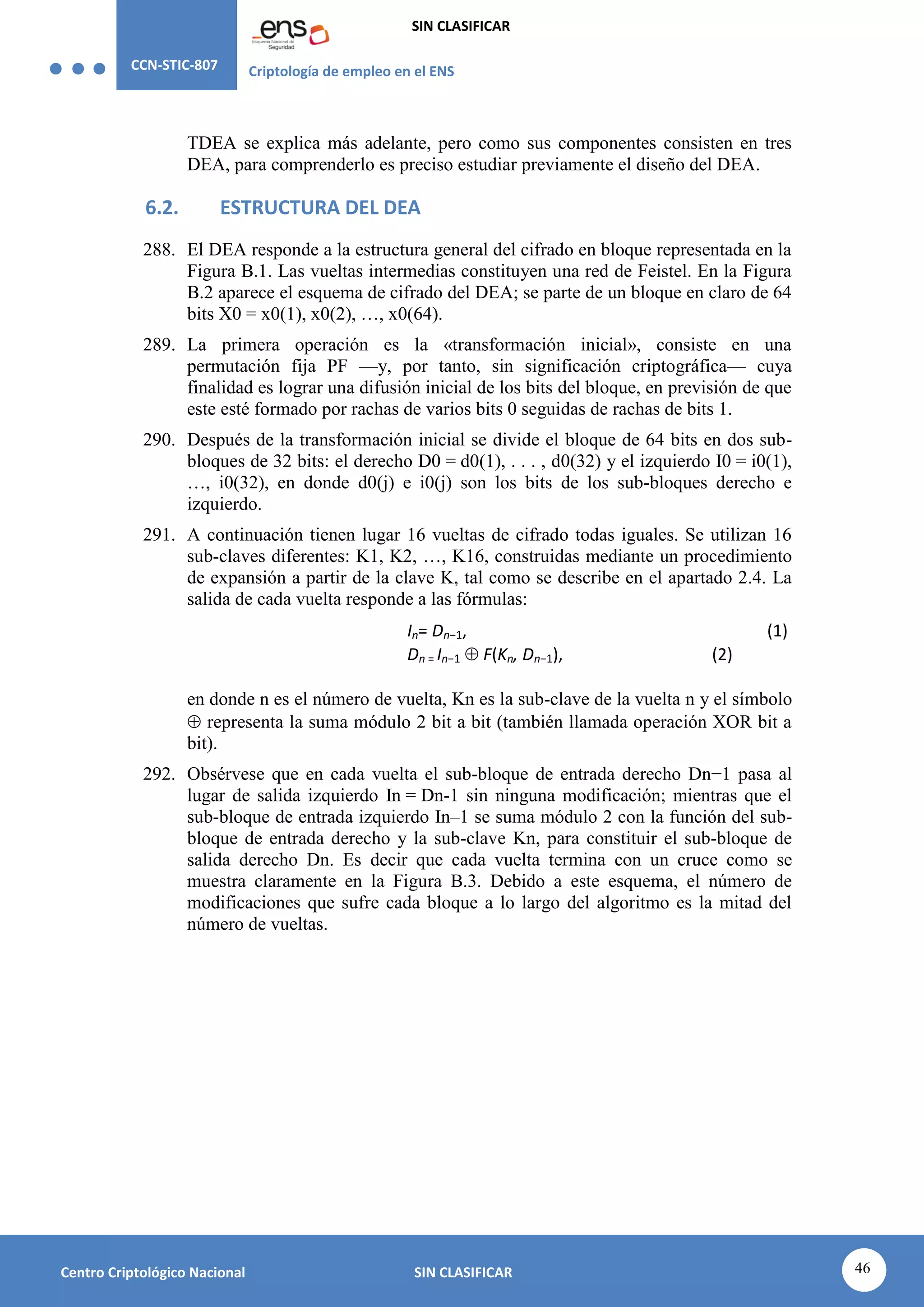 CCN-STIC-807 Criptología de empleo en el ENS
SIN CLASIFICAR
46
Centro Criptológico Nacional SIN CLASIFICAR
TDEA se explica más adelante, pero como sus componentes consisten en tres
DEA, para comprenderlo es preciso estudiar previamente el diseño del DEA.
6.2. ESTRUCTURA DEL DEA
288. El DEA responde a la estructura general del cifrado en bloque representada en la
Figura B.1. Las vueltas intermedias constituyen una red de Feistel. En la Figura
B.2 aparece el esquema de cifrado del DEA; se parte de un bloque en claro de 64
bits X0 = x0(1), x0(2), …, x0(64).
289. La primera operación es la «transformación inicial», consiste en una
permutación fija PF —y, por tanto, sin significación criptográfica— cuya
finalidad es lograr una difusión inicial de los bits del bloque, en previsión de que
este esté formado por rachas de varios bits 0 seguidas de rachas de bits 1.
290. Después de la transformación inicial se divide el bloque de 64 bits en dos sub-
bloques de 32 bits: el derecho D0 = d0(1), . . . , d0(32) y el izquierdo I0 = i0(1),
…, i0(32), en donde d0(j) e i0(j) son los bits de los sub-bloques derecho e
izquierdo.
291. A continuación tienen lugar 16 vueltas de cifrado todas iguales. Se utilizan 16
sub-claves diferentes: K1, K2, …, K16, construidas mediante un procedimiento
de expansión a partir de la clave K, tal como se describe en el apartado 2.4. La
salida de cada vuelta responde a las fórmulas:
In= Dn−1, (1)
Dn = In−1  F(Kn, Dn−1), (2)
en donde n es el número de vuelta, Kn es la sub-clave de la vuelta n y el símbolo
 representa la suma módulo 2 bit a bit (también llamada operación XOR bit a
bit).
292. Obsérvese que en cada vuelta el sub-bloque de entrada derecho Dn−1 pasa al
lugar de salida izquierdo In = Dn-1 sin ninguna modificación; mientras que el
sub-bloque de entrada izquierdo In–1 se suma módulo 2 con la función del sub-
bloque de entrada derecho y la sub-clave Kn, para constituir el sub-bloque de
salida derecho Dn. Es decir que cada vuelta termina con un cruce como se
muestra claramente en la Figura B.3. Debido a este esquema, el número de
modificaciones que sufre cada bloque a lo largo del algoritmo es la mitad del
número de vueltas.
 