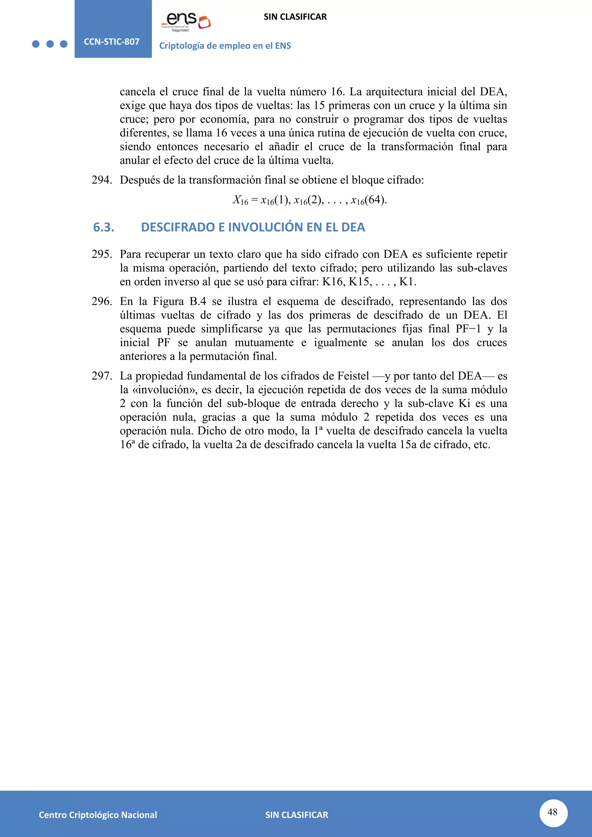 CCN-STIC-807 Criptología de empleo en el ENS
SIN CLASIFICAR
48
Centro Criptológico Nacional SIN CLASIFICAR
cancela el cruce final de la vuelta número 16. La arquitectura inicial del DEA,
exige que haya dos tipos de vueltas: las 15 primeras con un cruce y la última sin
cruce; pero por economía, para no construir o programar dos tipos de vueltas
diferentes, se llama 16 veces a una única rutina de ejecución de vuelta con cruce,
siendo entonces necesario el añadir el cruce de la transformación final para
anular el efecto del cruce de la última vuelta.
294. Después de la transformación final se obtiene el bloque cifrado:
X16 = x16(1), x16(2), . . . , x16(64).
6.3. DESCIFRADO E INVOLUCIÓN EN EL DEA
295. Para recuperar un texto claro que ha sido cifrado con DEA es suficiente repetir
la misma operación, partiendo del texto cifrado; pero utilizando las sub-claves
en orden inverso al que se usó para cifrar: K16, K15, . . . , K1.
296. En la Figura B.4 se ilustra el esquema de descifrado, representando las dos
últimas vueltas de cifrado y las dos primeras de descifrado de un DEA. El
esquema puede simplificarse ya que las permutaciones fijas final PF−1 y la
inicial PF se anulan mutuamente e igualmente se anulan los dos cruces
anteriores a la permutación final.
297. La propiedad fundamental de los cifrados de Feistel —y por tanto del DEA— es
la «involución», es decir, la ejecución repetida de dos veces de la suma módulo
2 con la función del sub-bloque de entrada derecho y la sub-clave Ki es una
operación nula, gracias a que la suma módulo 2 repetida dos veces es una
operación nula. Dicho de otro modo, la 1ª vuelta de descifrado cancela la vuelta
16ª de cifrado, la vuelta 2a de descifrado cancela la vuelta 15a de cifrado, etc.
 