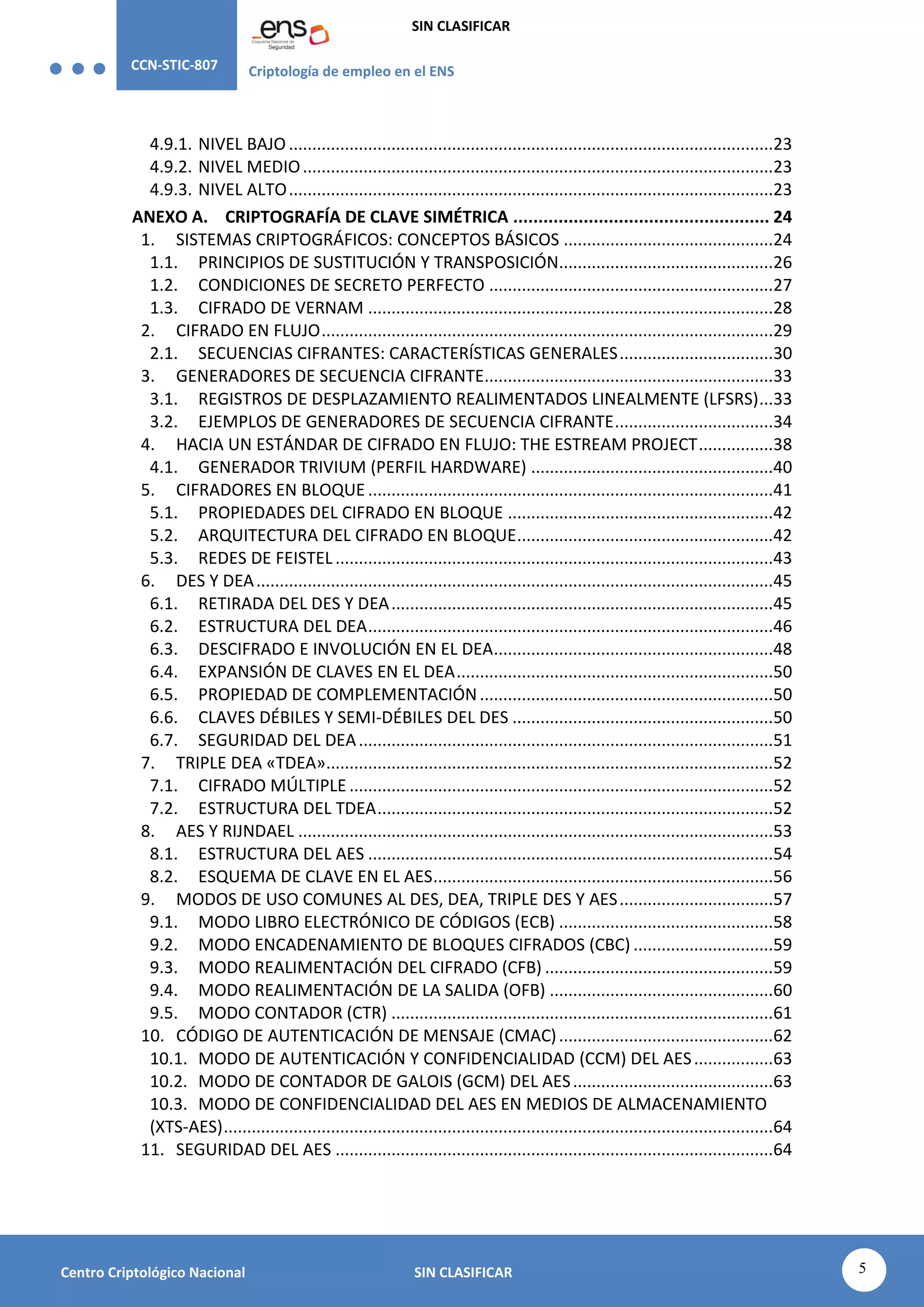 CCN-STIC-807 Criptología de empleo en el ENS
SIN CLASIFICAR
5
Centro Criptológico Nacional SIN CLASIFICAR
4.9.1. NIVEL BAJO ........................................................................................................23
4.9.2. NIVEL MEDIO.....................................................................................................23
4.9.3. NIVEL ALTO........................................................................................................23
ANEXO A. CRIPTOGRAFÍA DE CLAVE SIMÉTRICA ................................................... 24
1. SISTEMAS CRIPTOGRÁFICOS: CONCEPTOS BÁSICOS .............................................24
1.1. PRINCIPIOS DE SUSTITUCIÓN Y TRANSPOSICIÓN..............................................26
1.2. CONDICIONES DE SECRETO PERFECTO .............................................................27
1.3. CIFRADO DE VERNAM .......................................................................................28
2. CIFRADO EN FLUJO.................................................................................................29
2.1. SECUENCIAS CIFRANTES: CARACTERÍSTICAS GENERALES.................................30
3. GENERADORES DE SECUENCIA CIFRANTE..............................................................33
3.1. REGISTROS DE DESPLAZAMIENTO REALIMENTADOS LINEALMENTE (LFSRS)...33
3.2. EJEMPLOS DE GENERADORES DE SECUENCIA CIFRANTE..................................34
4. HACIA UN ESTÁNDAR DE CIFRADO EN FLUJO: THE ESTREAM PROJECT................38
4.1. GENERADOR TRIVIUM (PERFIL HARDWARE) ....................................................40
5. CIFRADORES EN BLOQUE .......................................................................................41
5.1. PROPIEDADES DEL CIFRADO EN BLOQUE .........................................................42
5.2. ARQUITECTURA DEL CIFRADO EN BLOQUE.......................................................42
5.3. REDES DE FEISTEL..............................................................................................43
6. DES Y DEA...............................................................................................................45
6.1. RETIRADA DEL DES Y DEA..................................................................................45
6.2. ESTRUCTURA DEL DEA.......................................................................................46
6.3. DESCIFRADO E INVOLUCIÓN EN EL DEA............................................................48
6.4. EXPANSIÓN DE CLAVES EN EL DEA....................................................................50
6.5. PROPIEDAD DE COMPLEMENTACIÓN...............................................................50
6.6. CLAVES DÉBILES Y SEMI-DÉBILES DEL DES ........................................................50
6.7. SEGURIDAD DEL DEA.........................................................................................51
7. TRIPLE DEA «TDEA»................................................................................................52
7.1. CIFRADO MÚLTIPLE ...........................................................................................52
7.2. ESTRUCTURA DEL TDEA.....................................................................................52
8. AES Y RIJNDAEL ......................................................................................................53
8.1. ESTRUCTURA DEL AES .......................................................................................54
8.2. ESQUEMA DE CLAVE EN EL AES.........................................................................56
9. MODOS DE USO COMUNES AL DES, DEA, TRIPLE DES Y AES.................................57
9.1. MODO LIBRO ELECTRÓNICO DE CÓDIGOS (ECB) ..............................................58
9.2. MODO ENCADENAMIENTO DE BLOQUES CIFRADOS (CBC) ..............................59
9.3. MODO REALIMENTACIÓN DEL CIFRADO (CFB) .................................................59
9.4. MODO REALIMENTACIÓN DE LA SALIDA (OFB) ................................................60
9.5. MODO CONTADOR (CTR) ..................................................................................61
10. CÓDIGO DE AUTENTICACIÓN DE MENSAJE (CMAC)..............................................62
10.1. MODO DE AUTENTICACIÓN Y CONFIDENCIALIDAD (CCM) DEL AES.................63
10.2. MODO DE CONTADOR DE GALOIS (GCM) DEL AES...........................................63
10.3. MODO DE CONFIDENCIALIDAD DEL AES EN MEDIOS DE ALMACENAMIENTO
(XTS-AES)......................................................................................................................64
11. SEGURIDAD DEL AES ..............................................................................................64
 