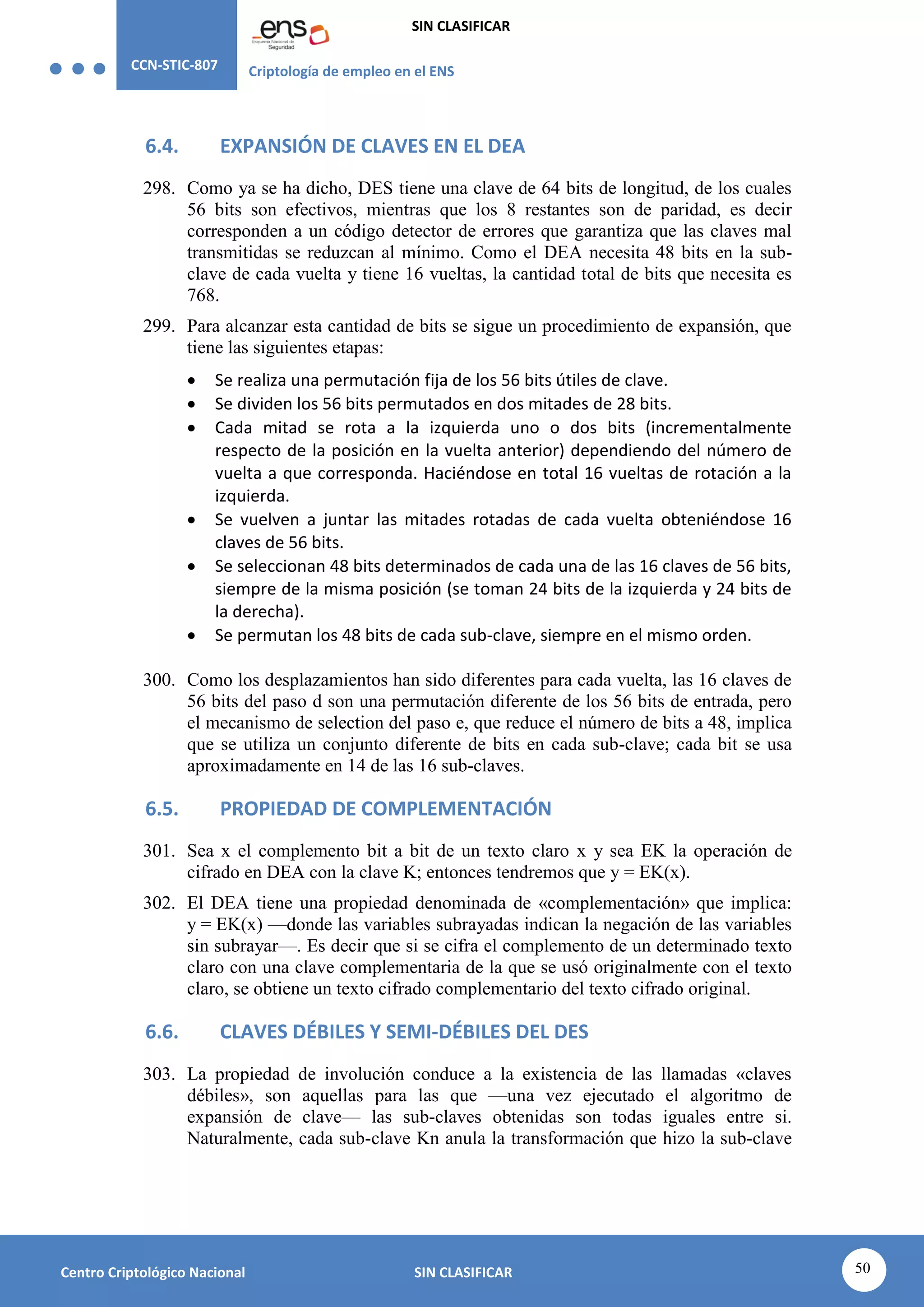 CCN-STIC-807 Criptología de empleo en el ENS
SIN CLASIFICAR
50
Centro Criptológico Nacional SIN CLASIFICAR
6.4. EXPANSIÓN DE CLAVES EN EL DEA
298. Como ya se ha dicho, DES tiene una clave de 64 bits de longitud, de los cuales
56 bits son efectivos, mientras que los 8 restantes son de paridad, es decir
corresponden a un código detector de errores que garantiza que las claves mal
transmitidas se reduzcan al mínimo. Como el DEA necesita 48 bits en la sub-
clave de cada vuelta y tiene 16 vueltas, la cantidad total de bits que necesita es
768.
299. Para alcanzar esta cantidad de bits se sigue un procedimiento de expansión, que
tiene las siguientes etapas:
 Se realiza una permutación fija de los 56 bits útiles de clave.
 Se dividen los 56 bits permutados en dos mitades de 28 bits.
 Cada mitad se rota a la izquierda uno o dos bits (incrementalmente
respecto de la posición en la vuelta anterior) dependiendo del número de
vuelta a que corresponda. Haciéndose en total 16 vueltas de rotación a la
izquierda.
 Se vuelven a juntar las mitades rotadas de cada vuelta obteniéndose 16
claves de 56 bits.
 Se seleccionan 48 bits determinados de cada una de las 16 claves de 56 bits,
siempre de la misma posición (se toman 24 bits de la izquierda y 24 bits de
la derecha).
 Se permutan los 48 bits de cada sub-clave, siempre en el mismo orden.
300. Como los desplazamientos han sido diferentes para cada vuelta, las 16 claves de
56 bits del paso d son una permutación diferente de los 56 bits de entrada, pero
el mecanismo de selection del paso e, que reduce el número de bits a 48, implica
que se utiliza un conjunto diferente de bits en cada sub-clave; cada bit se usa
aproximadamente en 14 de las 16 sub-claves.
6.5. PROPIEDAD DE COMPLEMENTACIÓN
301. Sea x el complemento bit a bit de un texto claro x y sea EK la operación de
cifrado en DEA con la clave K; entonces tendremos que y = EK(x).
302. El DEA tiene una propiedad denominada de «complementación» que implica:
y = EK(x) —donde las variables subrayadas indican la negación de las variables
sin subrayar—. Es decir que si se cifra el complemento de un determinado texto
claro con una clave complementaria de la que se usó originalmente con el texto
claro, se obtiene un texto cifrado complementario del texto cifrado original.
6.6. CLAVES DÉBILES Y SEMI-DÉBILES DEL DES
303. La propiedad de involución conduce a la existencia de las llamadas «claves
débiles», son aquellas para las que —una vez ejecutado el algoritmo de
expansión de clave— las sub-claves obtenidas son todas iguales entre si.
Naturalmente, cada sub-clave Kn anula la transformación que hizo la sub-clave
 