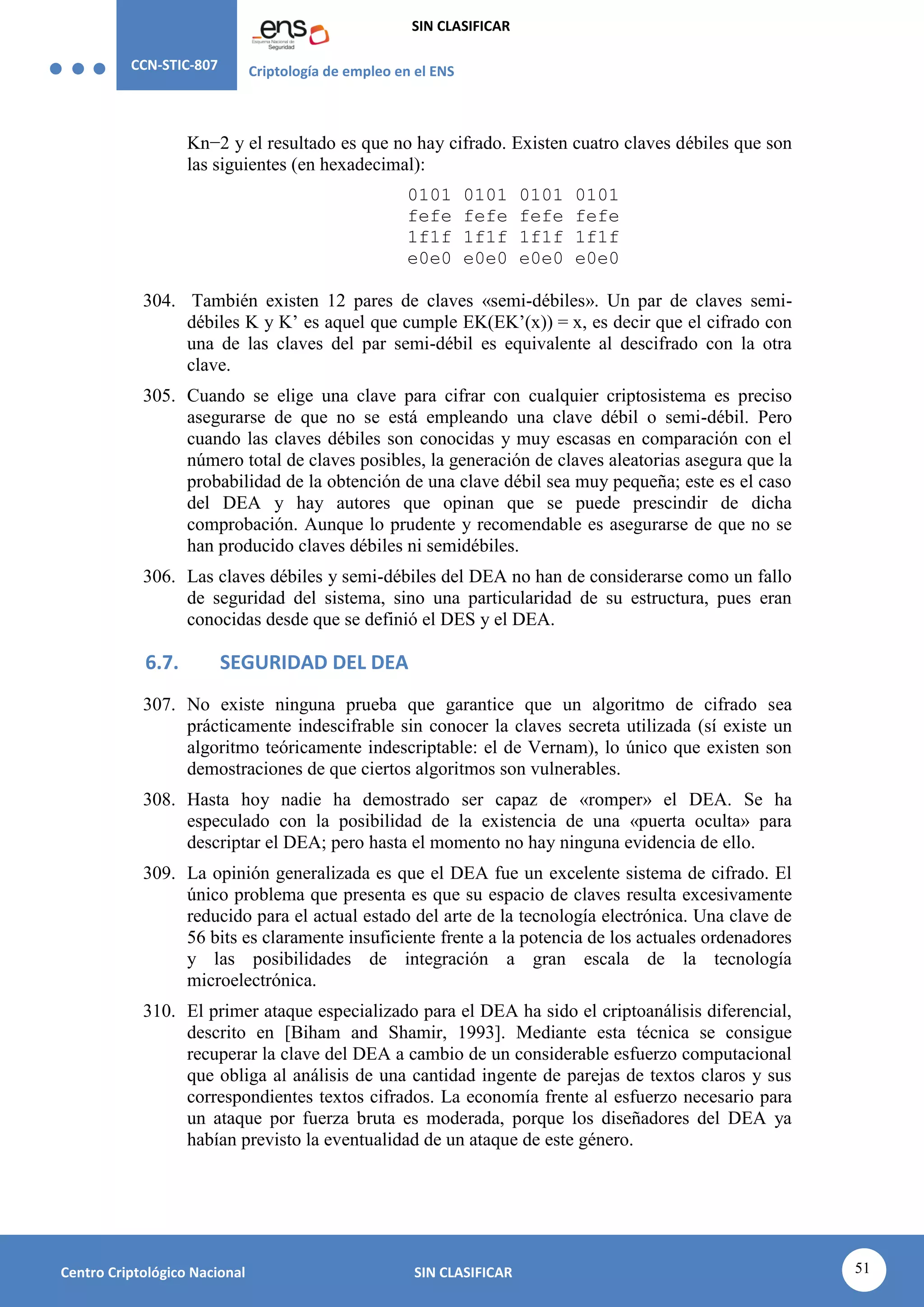 CCN-STIC-807 Criptología de empleo en el ENS
SIN CLASIFICAR
51
Centro Criptológico Nacional SIN CLASIFICAR
Kn−2 y el resultado es que no hay cifrado. Existen cuatro claves débiles que son
las siguientes (en hexadecimal):
0101 0101 0101 0101
fefe fefe fefe fefe
1f1f 1f1f 1f1f 1f1f
e0e0 e0e0 e0e0 e0e0
304. También existen 12 pares de claves «semi-débiles». Un par de claves semi-
débiles K y K’ es aquel que cumple EK(EK’(x)) = x, es decir que el cifrado con
una de las claves del par semi-débil es equivalente al descifrado con la otra
clave.
305. Cuando se elige una clave para cifrar con cualquier criptosistema es preciso
asegurarse de que no se está empleando una clave débil o semi-débil. Pero
cuando las claves débiles son conocidas y muy escasas en comparación con el
número total de claves posibles, la generación de claves aleatorias asegura que la
probabilidad de la obtención de una clave débil sea muy pequeña; este es el caso
del DEA y hay autores que opinan que se puede prescindir de dicha
comprobación. Aunque lo prudente y recomendable es asegurarse de que no se
han producido claves débiles ni semidébiles.
306. Las claves débiles y semi-débiles del DEA no han de considerarse como un fallo
de seguridad del sistema, sino una particularidad de su estructura, pues eran
conocidas desde que se definió el DES y el DEA.
6.7. SEGURIDAD DEL DEA
307. No existe ninguna prueba que garantice que un algoritmo de cifrado sea
prácticamente indescifrable sin conocer la claves secreta utilizada (sí existe un
algoritmo teóricamente indescriptable: el de Vernam), lo único que existen son
demostraciones de que ciertos algoritmos son vulnerables.
308. Hasta hoy nadie ha demostrado ser capaz de «romper» el DEA. Se ha
especulado con la posibilidad de la existencia de una «puerta oculta» para
descriptar el DEA; pero hasta el momento no hay ninguna evidencia de ello.
309. La opinión generalizada es que el DEA fue un excelente sistema de cifrado. El
único problema que presenta es que su espacio de claves resulta excesivamente
reducido para el actual estado del arte de la tecnología electrónica. Una clave de
56 bits es claramente insuficiente frente a la potencia de los actuales ordenadores
y las posibilidades de integración a gran escala de la tecnología
microelectrónica.
310. El primer ataque especializado para el DEA ha sido el criptoanálisis diferencial,
descrito en [Biham and Shamir, 1993]. Mediante esta técnica se consigue
recuperar la clave del DEA a cambio de un considerable esfuerzo computacional
que obliga al análisis de una cantidad ingente de parejas de textos claros y sus
correspondientes textos cifrados. La economía frente al esfuerzo necesario para
un ataque por fuerza bruta es moderada, porque los diseñadores del DEA ya
habían previsto la eventualidad de un ataque de este género.
 