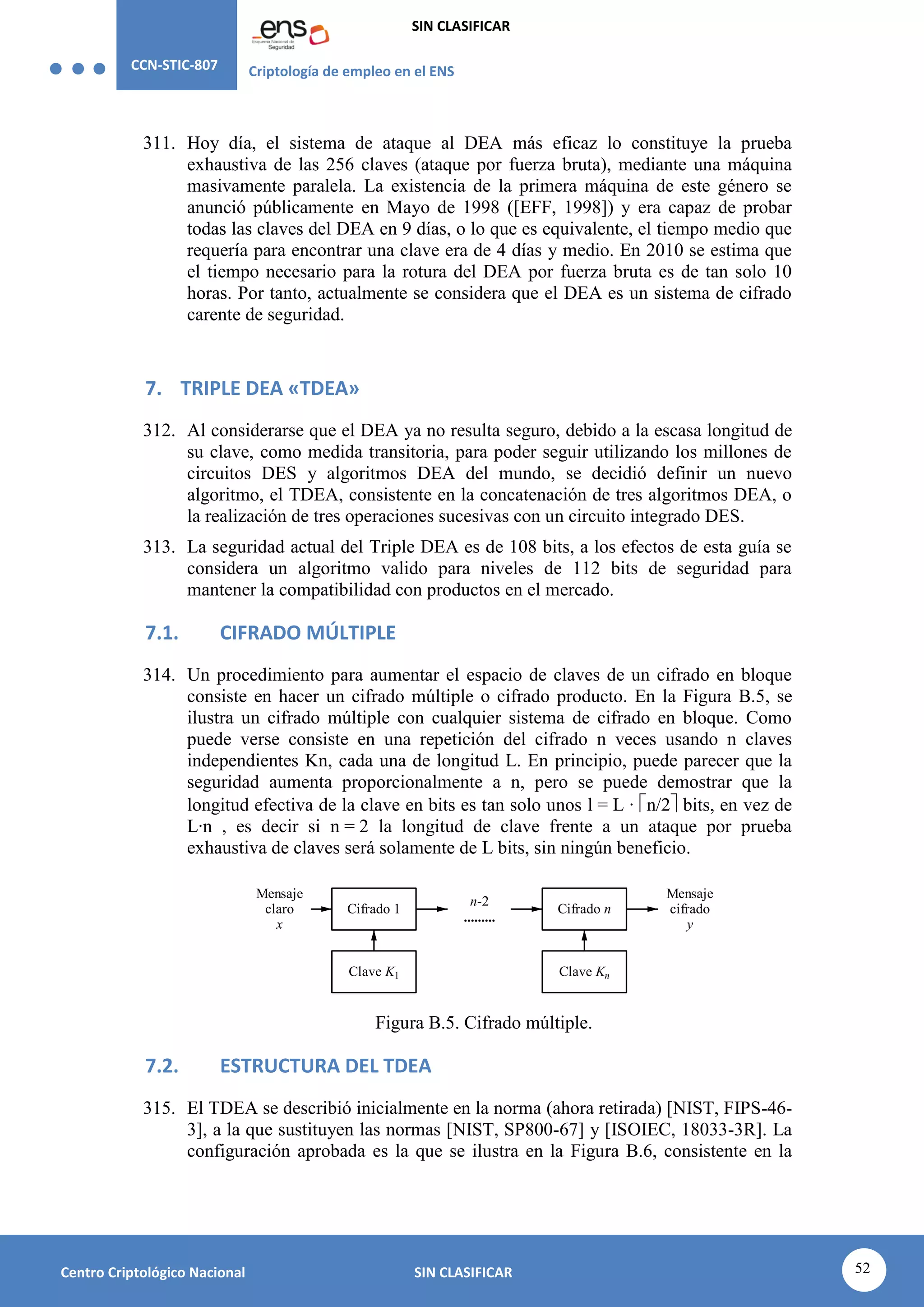 CCN-STIC-807 Criptología de empleo en el ENS
SIN CLASIFICAR
52
Centro Criptológico Nacional SIN CLASIFICAR
311. Hoy día, el sistema de ataque al DEA más eficaz lo constituye la prueba
exhaustiva de las 256 claves (ataque por fuerza bruta), mediante una máquina
masivamente paralela. La existencia de la primera máquina de este género se
anunció públicamente en Mayo de 1998 ([EFF, 1998]) y era capaz de probar
todas las claves del DEA en 9 días, o lo que es equivalente, el tiempo medio que
requería para encontrar una clave era de 4 días y medio. En 2010 se estima que
el tiempo necesario para la rotura del DEA por fuerza bruta es de tan solo 10
horas. Por tanto, actualmente se considera que el DEA es un sistema de cifrado
carente de seguridad.
7. TRIPLE DEA «TDEA»
312. Al considerarse que el DEA ya no resulta seguro, debido a la escasa longitud de
su clave, como medida transitoria, para poder seguir utilizando los millones de
circuitos DES y algoritmos DEA del mundo, se decidió definir un nuevo
algoritmo, el TDEA, consistente en la concatenación de tres algoritmos DEA, o
la realización de tres operaciones sucesivas con un circuito integrado DES.
313. La seguridad actual del Triple DEA es de 108 bits, a los efectos de esta guía se
considera un algoritmo valido para niveles de 112 bits de seguridad para
mantener la compatibilidad con productos en el mercado.
7.1. CIFRADO MÚLTIPLE
314. Un procedimiento para aumentar el espacio de claves de un cifrado en bloque
consiste en hacer un cifrado múltiple o cifrado producto. En la Figura B.5, se
ilustra un cifrado múltiple con cualquier sistema de cifrado en bloque. Como
puede verse consiste en una repetición del cifrado n veces usando n claves
independientes Kn, cada una de longitud L. En principio, puede parecer que la
seguridad aumenta proporcionalmente a n, pero se puede demostrar que la
longitud efectiva de la clave en bits es tan solo unos l = L · n/2 bits, en vez de
L·n , es decir si n = 2 la longitud de clave frente a un ataque por prueba
exhaustiva de claves será solamente de L bits, sin ningún beneficio.
Mensaje
cifrado
y
Mensaje
claro
x
Cifrado 1
Clave K1
Cifrado n
Clave Kn
n-2
.........
Figura B.5. Cifrado múltiple.
7.2. ESTRUCTURA DEL TDEA
315. El TDEA se describió inicialmente en la norma (ahora retirada) [NIST, FIPS-46-
3], a la que sustituyen las normas [NIST, SP800-67] y [ISOIEC, 18033-3R]. La
configuración aprobada es la que se ilustra en la Figura B.6, consistente en la
 
