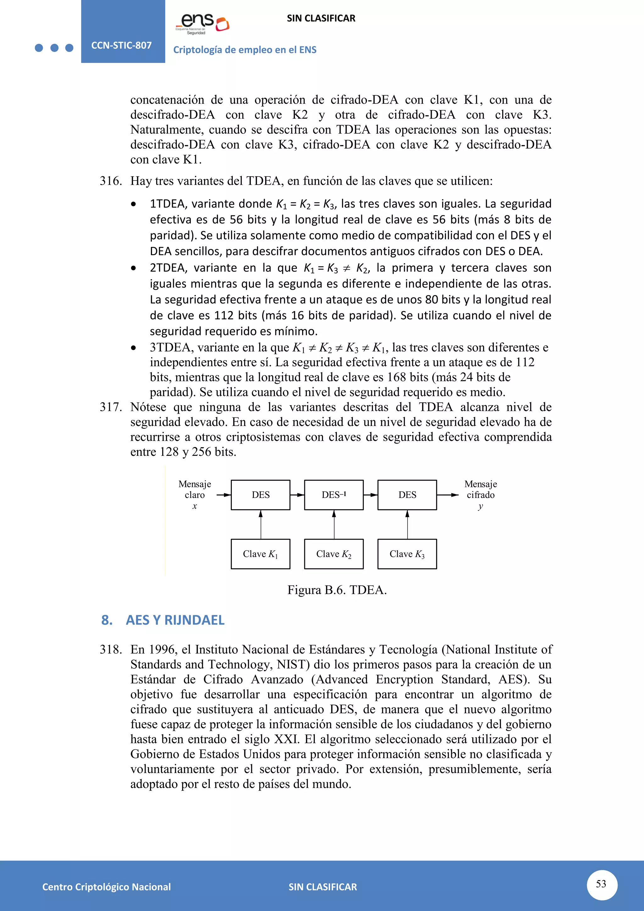 CCN-STIC-807 Criptología de empleo en el ENS
SIN CLASIFICAR
53
Centro Criptológico Nacional SIN CLASIFICAR
concatenación de una operación de cifrado-DEA con clave K1, con una de
descifrado-DEA con clave K2 y otra de cifrado-DEA con clave K3.
Naturalmente, cuando se descifra con TDEA las operaciones son las opuestas:
descifrado-DEA con clave K3, cifrado-DEA con clave K2 y descifrado-DEA
con clave K1.
316. Hay tres variantes del TDEA, en función de las claves que se utilicen:
 1TDEA, variante donde K1 = K2 = K3, las tres claves son iguales. La seguridad
efectiva es de 56 bits y la longitud real de clave es 56 bits (más 8 bits de
paridad). Se utiliza solamente como medio de compatibilidad con el DES y el
DEA sencillos, para descifrar documentos antiguos cifrados con DES o DEA.
 2TDEA, variante en la que K1 = K3  K2, la primera y tercera claves son
iguales mientras que la segunda es diferente e independiente de las otras.
La seguridad efectiva frente a un ataque es de unos 80 bits y la longitud real
de clave es 112 bits (más 16 bits de paridad). Se utiliza cuando el nivel de
seguridad requerido es mínimo.
 3TDEA, variante en la que K1  K2  K3  K1, las tres claves son diferentes e
independientes entre sí. La seguridad efectiva frente a un ataque es de 112
bits, mientras que la longitud real de clave es 168 bits (más 24 bits de
paridad). Se utiliza cuando el nivel de seguridad requerido es medio.
317. Nótese que ninguna de las variantes descritas del TDEA alcanza nivel de
seguridad elevado. En caso de necesidad de un nivel de seguridad elevado ha de
recurrirse a otros criptosistemas con claves de seguridad efectiva comprendida
entre 128 y 256 bits.
Mensaje
cifrado
y
Mensaje
claro
x
DES DES–1
Clave K3
Clave K1
DES
Clave K2
Figura B.6. TDEA.
8. AES Y RIJNDAEL
318. En 1996, el Instituto Nacional de Estándares y Tecnología (National Institute of
Standards and Technology, NIST) dio los primeros pasos para la creación de un
Estándar de Cifrado Avanzado (Advanced Encryption Standard, AES). Su
objetivo fue desarrollar una especificación para encontrar un algoritmo de
cifrado que sustituyera al anticuado DES, de manera que el nuevo algoritmo
fuese capaz de proteger la información sensible de los ciudadanos y del gobierno
hasta bien entrado el siglo XXI. El algoritmo seleccionado será utilizado por el
Gobierno de Estados Unidos para proteger información sensible no clasificada y
voluntariamente por el sector privado. Por extensión, presumiblemente, sería
adoptado por el resto de países del mundo.
 